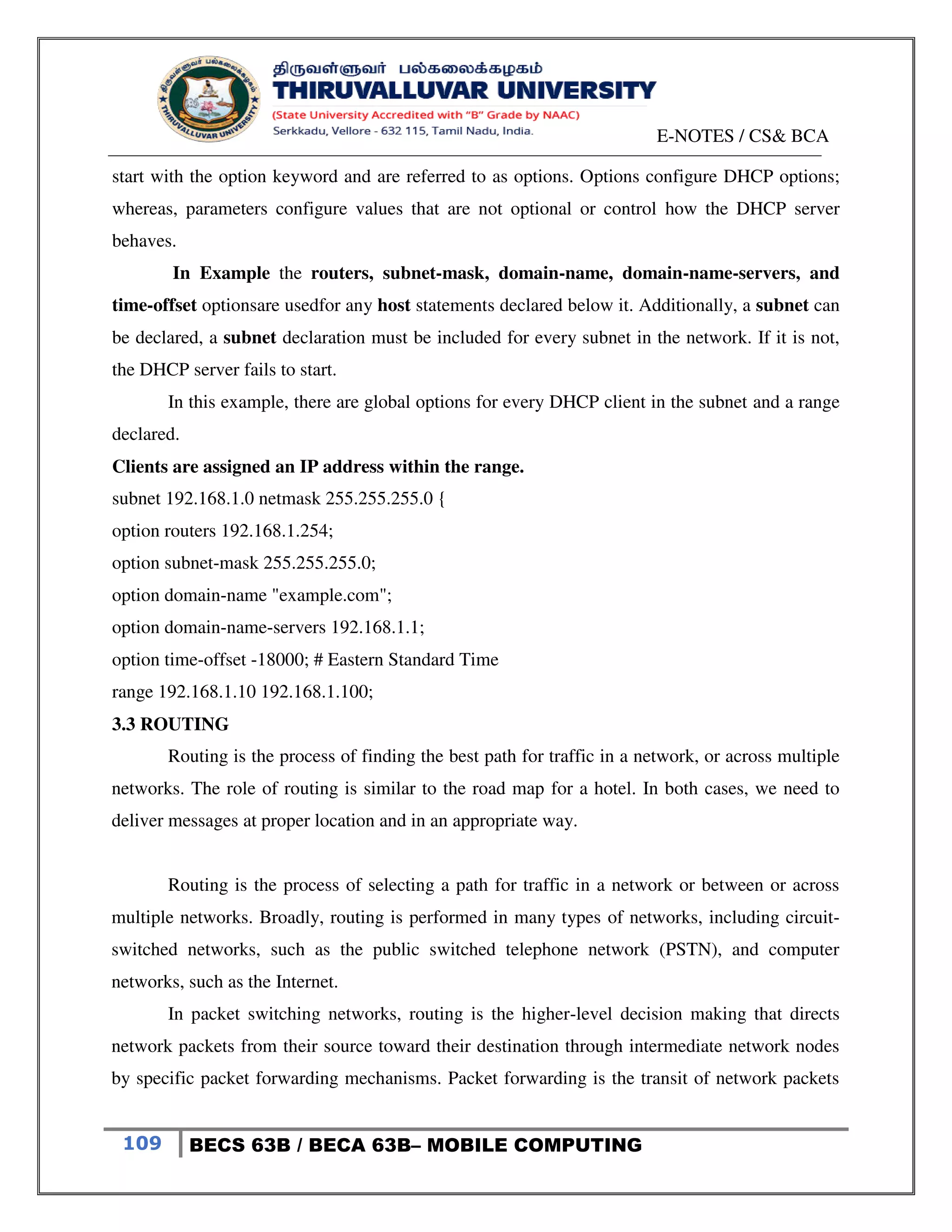 E-NOTES / CS& BCA
109 BECS 63B / BECA 63B– MOBILE COMPUTING
start with the option keyword and are referred to as options. Options configure DHCP options;
whereas, parameters configure values that are not optional or control how the DHCP server
behaves.
In Example the routers, subnet-mask, domain-name, domain-name-servers, and
time-offset optionsare usedfor any host statements declared below it. Additionally, a subnet can
be declared, a subnet declaration must be included for every subnet in the network. If it is not,
the DHCP server fails to start.
In this example, there are global options for every DHCP client in the subnet and a range
declared.
Clients are assigned an IP address within the range.
subnet 192.168.1.0 netmask 255.255.255.0 {
option routers 192.168.1.254;
option subnet-mask 255.255.255.0;
option domain-name "example.com";
option domain-name-servers 192.168.1.1;
option time-offset -18000; # Eastern Standard Time
range 192.168.1.10 192.168.1.100;
3.3 ROUTING
Routing is the process of finding the best path for traffic in a network, or across multiple
networks. The role of routing is similar to the road map for a hotel. In both cases, we need to
deliver messages at proper location and in an appropriate way.
Routing is the process of selecting a path for traffic in a network or between or across
multiple networks. Broadly, routing is performed in many types of networks, including circuit-
switched networks, such as the public switched telephone network (PSTN), and computer
networks, such as the Internet.
In packet switching networks, routing is the higher-level decision making that directs
network packets from their source toward their destination through intermediate network nodes
by specific packet forwarding mechanisms. Packet forwarding is the transit of network packets
 