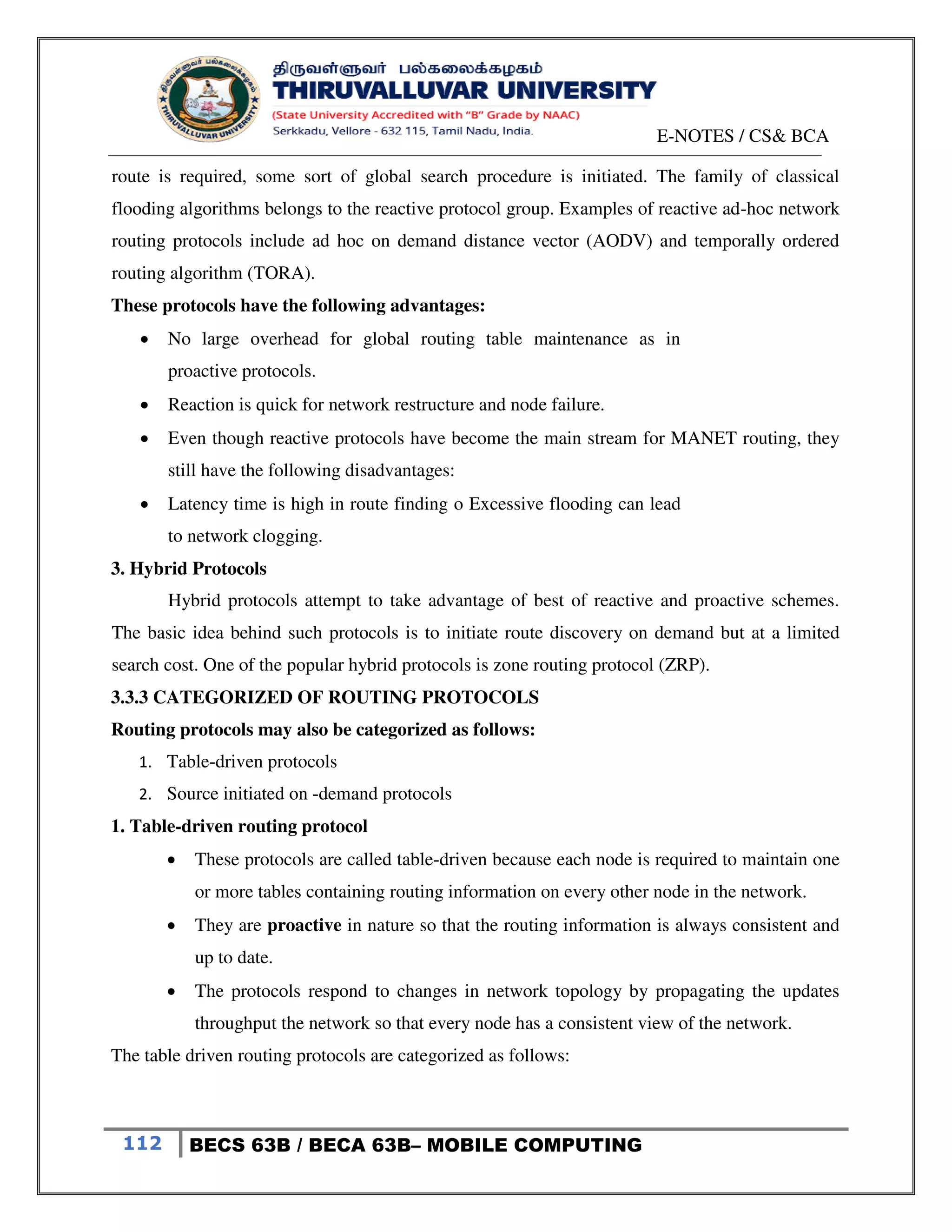 E-NOTES / CS& BCA
112 BECS 63B / BECA 63B– MOBILE COMPUTING
route is required, some sort of global search procedure is initiated. The family of classical
flooding algorithms belongs to the reactive protocol group. Examples of reactive ad-hoc network
routing protocols include ad hoc on demand distance vector (AODV) and temporally ordered
routing algorithm (TORA).
These protocols have the following advantages:
 No large overhead for global routing table maintenance as in
proactive protocols.
 Reaction is quick for network restructure and node failure.
 Even though reactive protocols have become the main stream for MANET routing, they
still have the following disadvantages:
 Latency time is high in route finding o Excessive flooding can lead
to network clogging.
3. Hybrid Protocols
Hybrid protocols attempt to take advantage of best of reactive and proactive schemes.
The basic idea behind such protocols is to initiate route discovery on demand but at a limited
search cost. One of the popular hybrid protocols is zone routing protocol (ZRP).
3.3.3 CATEGORIZED OF ROUTING PROTOCOLS
Routing protocols may also be categorized as follows:
1. Table-driven protocols
2. Source initiated on -demand protocols
1. Table-driven routing protocol
 These protocols are called table-driven because each node is required to maintain one
or more tables containing routing information on every other node in the network.
 They are proactive in nature so that the routing information is always consistent and
up to date.
 The protocols respond to changes in network topology by propagating the updates
throughput the network so that every node has a consistent view of the network.
The table driven routing protocols are categorized as follows:
 