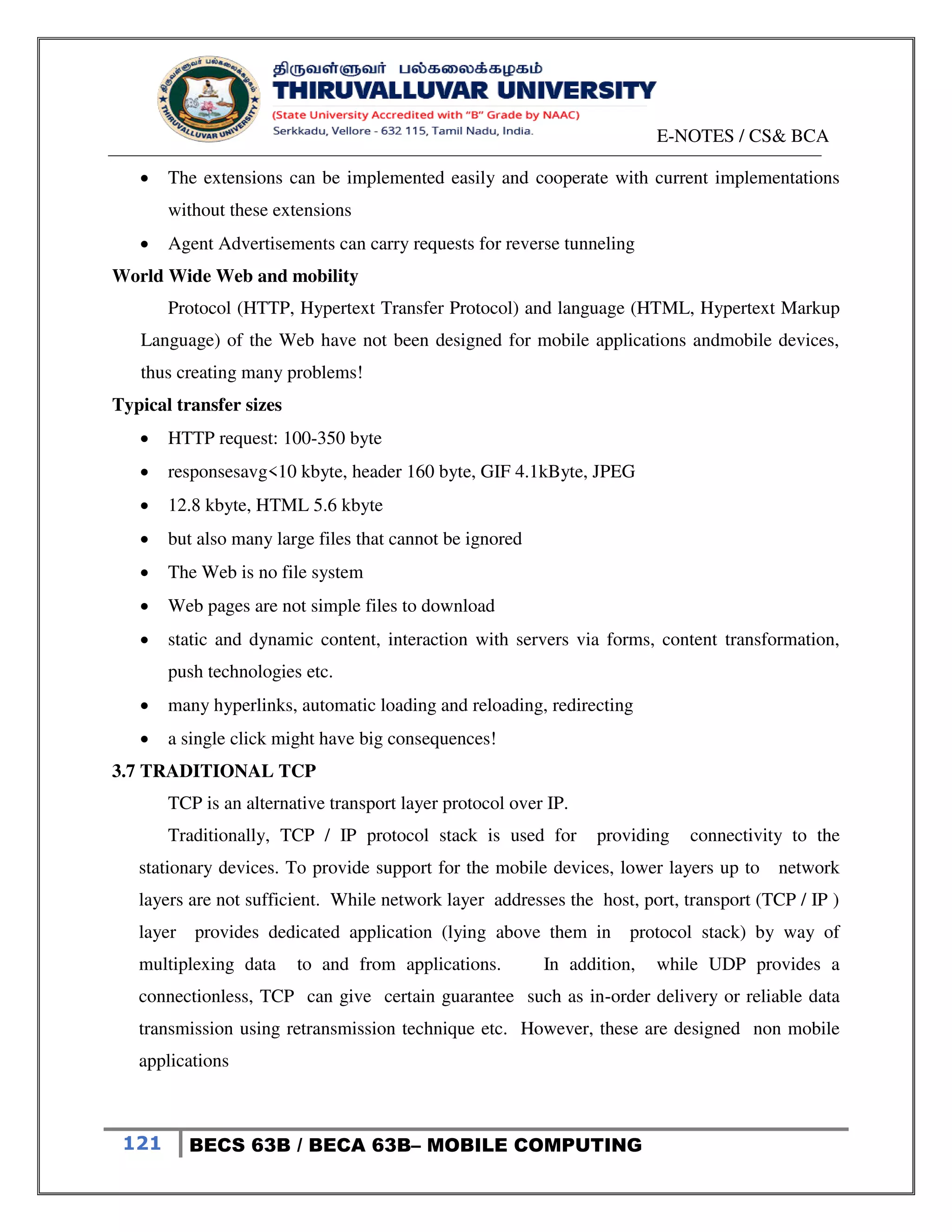 E-NOTES / CS& BCA
121 BECS 63B / BECA 63B– MOBILE COMPUTING
 The extensions can be implemented easily and cooperate with current implementations
without these extensions
 Agent Advertisements can carry requests for reverse tunneling
World Wide Web and mobility
Protocol (HTTP, Hypertext Transfer Protocol) and language (HTML, Hypertext Markup
Language) of the Web have not been designed for mobile applications andmobile devices,
thus creating many problems!
Typical transfer sizes
 HTTP request: 100-350 byte
 responsesavg<10 kbyte, header 160 byte, GIF 4.1kByte, JPEG
 12.8 kbyte, HTML 5.6 kbyte
 but also many large files that cannot be ignored
 The Web is no file system
 Web pages are not simple files to download
 static and dynamic content, interaction with servers via forms, content transformation,
push technologies etc.
 many hyperlinks, automatic loading and reloading, redirecting
 a single click might have big consequences!
3.7 TRADITIONAL TCP
TCP is an alternative transport layer protocol over IP.
Traditionally, TCP / IP protocol stack is used for providing connectivity to the
stationary devices. To provide support for the mobile devices, lower layers up to network
layers are not sufficient. While network layer addresses the host, port, transport (TCP / IP )
layer provides dedicated application (lying above them in protocol stack) by way of
multiplexing data to and from applications. In addition, while UDP provides a
connectionless, TCP can give certain guarantee such as in-order delivery or reliable data
transmission using retransmission technique etc. However, these are designed non mobile
applications
 