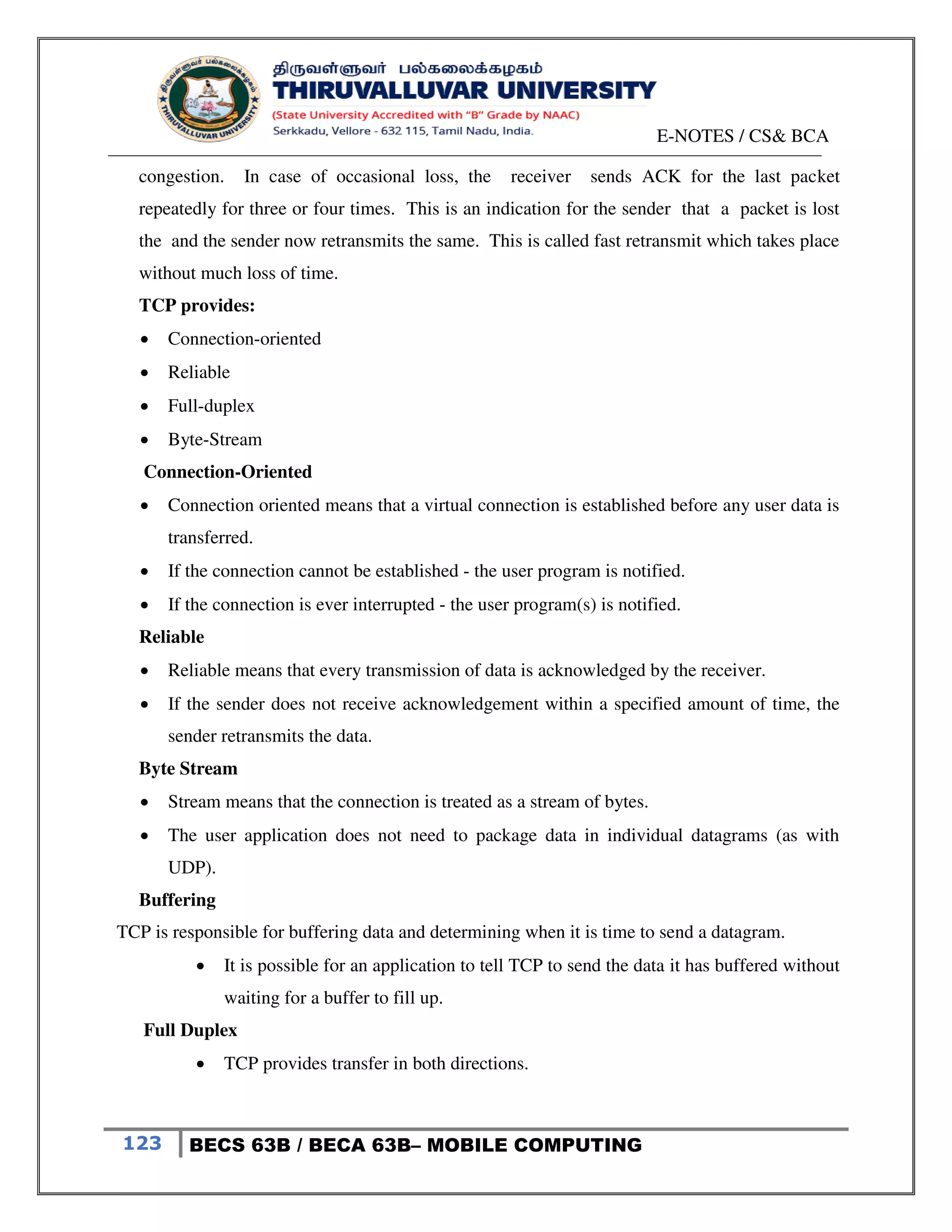 E-NOTES / CS& BCA
123 BECS 63B / BECA 63B– MOBILE COMPUTING
congestion. In case of occasional loss, the receiver sends ACK for the last packet
repeatedly for three or four times. This is an indication for the sender that a packet is lost
the and the sender now retransmits the same. This is called fast retransmit which takes place
without much loss of time.
TCP provides:
 Connection-oriented
 Reliable
 Full-duplex
 Byte-Stream
Connection-Oriented
 Connection oriented means that a virtual connection is established before any user data is
transferred.
 If the connection cannot be established - the user program is notified.
 If the connection is ever interrupted - the user program(s) is notified.
Reliable
 Reliable means that every transmission of data is acknowledged by the receiver.
 If the sender does not receive acknowledgement within a specified amount of time, the
sender retransmits the data.
Byte Stream
 Stream means that the connection is treated as a stream of bytes.
 The user application does not need to package data in individual datagrams (as with
UDP).
Buffering
TCP is responsible for buffering data and determining when it is time to send a datagram.
 It is possible for an application to tell TCP to send the data it has buffered without
waiting for a buffer to fill up.
Full Duplex
 TCP provides transfer in both directions.
 