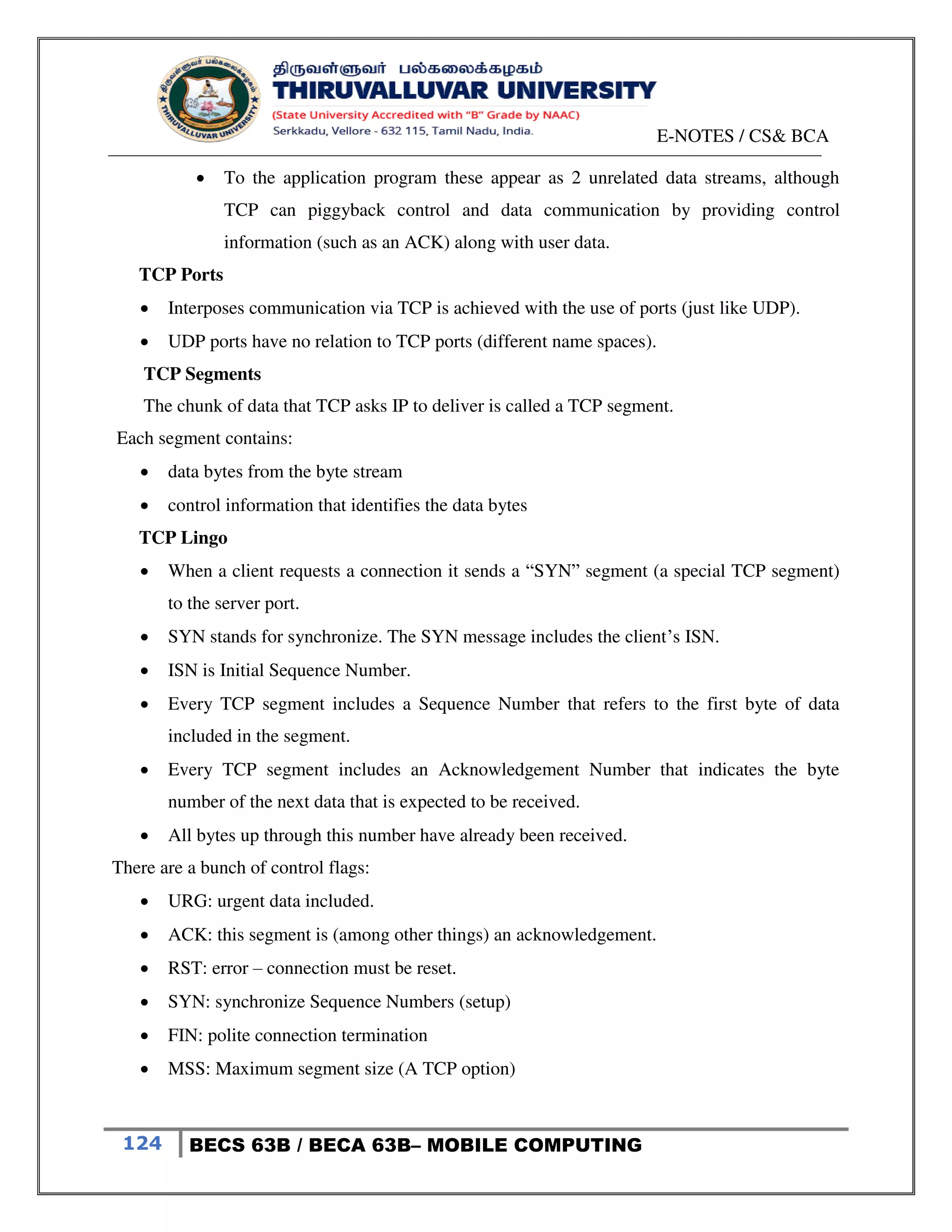 E-NOTES / CS& BCA
124 BECS 63B / BECA 63B– MOBILE COMPUTING
 To the application program these appear as 2 unrelated data streams, although
TCP can piggyback control and data communication by providing control
information (such as an ACK) along with user data.
TCP Ports
 Interposes communication via TCP is achieved with the use of ports (just like UDP).
 UDP ports have no relation to TCP ports (different name spaces).
TCP Segments
The chunk of data that TCP asks IP to deliver is called a TCP segment.
Each segment contains:
 data bytes from the byte stream
 control information that identifies the data bytes
TCP Lingo
 When a client requests a connection it sends a “SYN” segment (a special TCP segment)
to the server port.
 SYN stands for synchronize. The SYN message includes the client’s ISN.
 ISN is Initial Sequence Number.
 Every TCP segment includes a Sequence Number that refers to the first byte of data
included in the segment.
 Every TCP segment includes an Acknowledgement Number that indicates the byte
number of the next data that is expected to be received.
 All bytes up through this number have already been received.
There are a bunch of control flags:
 URG: urgent data included.
 ACK: this segment is (among other things) an acknowledgement.
 RST: error – connection must be reset.
 SYN: synchronize Sequence Numbers (setup)
 FIN: polite connection termination
 MSS: Maximum segment size (A TCP option)
 
