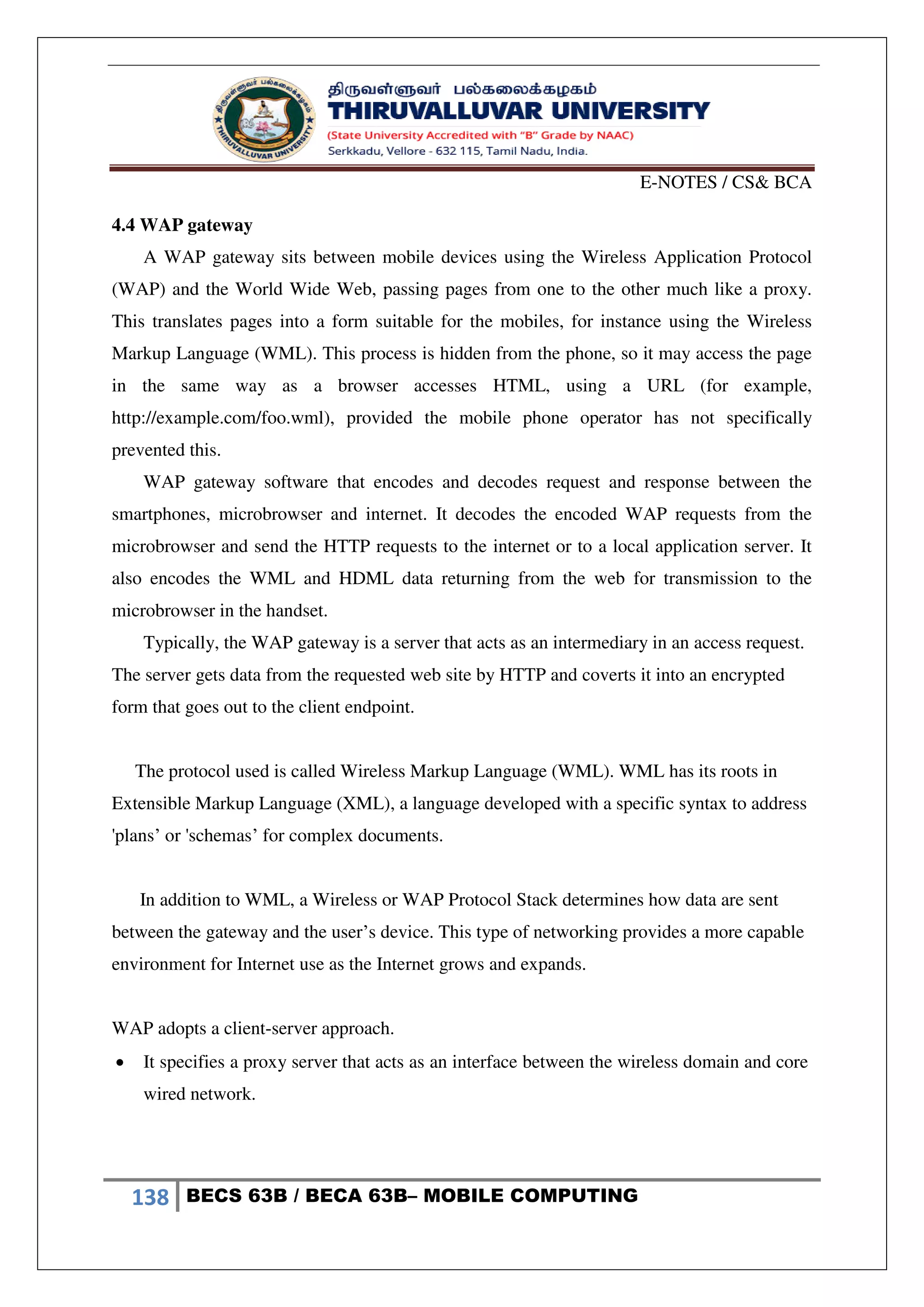 E-NOTES / CS& BCA
138 BECS 63B / BECA 63B– MOBILE COMPUTING
4.4 WAP gateway
A WAP gateway sits between mobile devices using the Wireless Application Protocol
(WAP) and the World Wide Web, passing pages from one to the other much like a proxy.
This translates pages into a form suitable for the mobiles, for instance using the Wireless
Markup Language (WML). This process is hidden from the phone, so it may access the page
in the same way as a browser accesses HTML, using a URL (for example,
http://example.com/foo.wml), provided the mobile phone operator has not specifically
prevented this.
WAP gateway software that encodes and decodes request and response between the
smartphones, microbrowser and internet. It decodes the encoded WAP requests from the
microbrowser and send the HTTP requests to the internet or to a local application server. It
also encodes the WML and HDML data returning from the web for transmission to the
microbrowser in the handset.
Typically, the WAP gateway is a server that acts as an intermediary in an access request.
The server gets data from the requested web site by HTTP and coverts it into an encrypted
form that goes out to the client endpoint.
The protocol used is called Wireless Markup Language (WML). WML has its roots in
Extensible Markup Language (XML), a language developed with a specific syntax to address
'plans’ or 'schemas’ for complex documents.
In addition to WML, a Wireless or WAP Protocol Stack determines how data are sent
between the gateway and the user’s device. This type of networking provides a more capable
environment for Internet use as the Internet grows and expands.
WAP adopts a client-server approach.
 It specifies a proxy server that acts as an interface between the wireless domain and core
wired network.
 