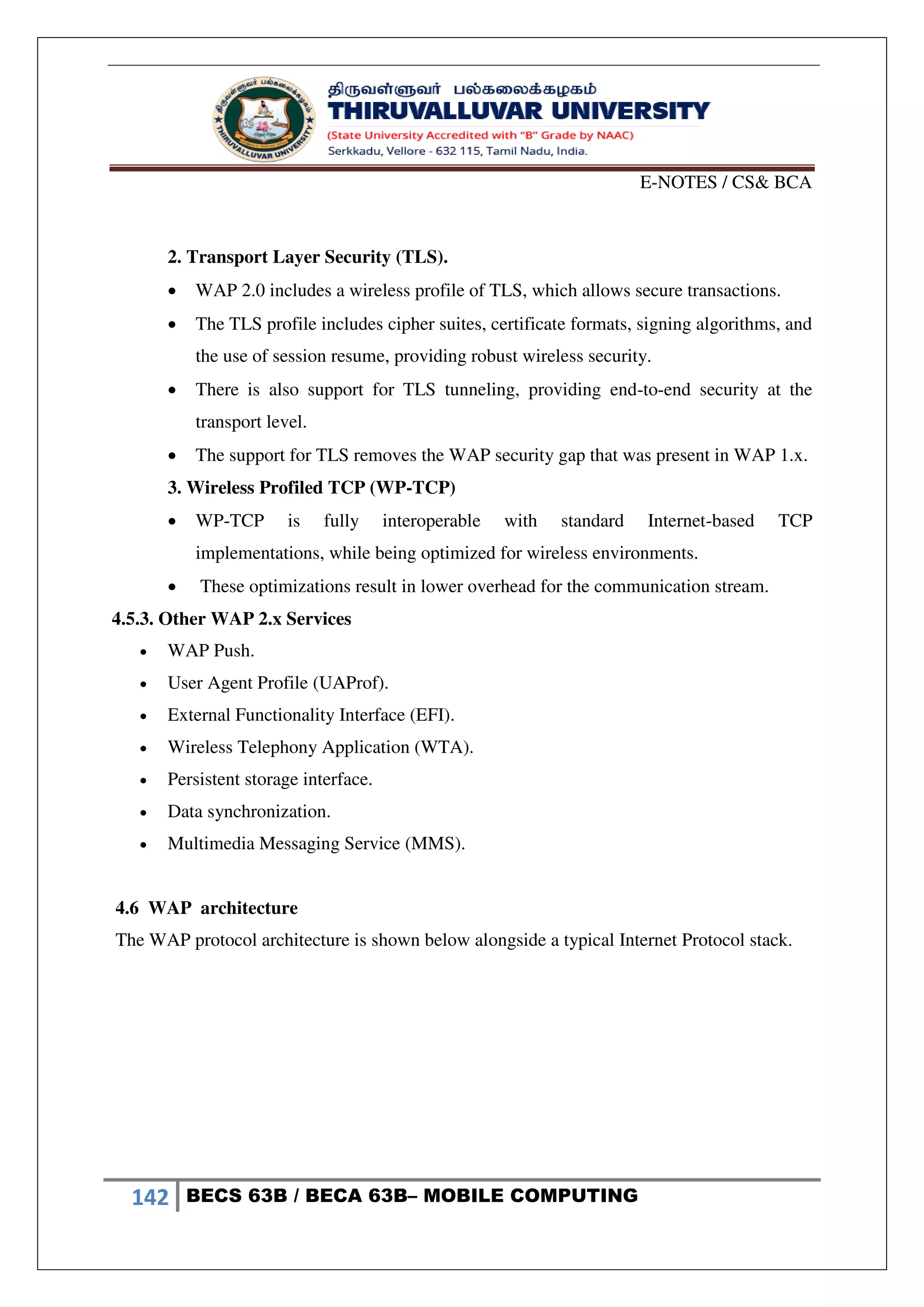 E-NOTES / CS& BCA
142 BECS 63B / BECA 63B– MOBILE COMPUTING
2. Transport Layer Security (TLS).
 WAP 2.0 includes a wireless profile of TLS, which allows secure transactions.
 The TLS profile includes cipher suites, certificate formats, signing algorithms, and
the use of session resume, providing robust wireless security.
 There is also support for TLS tunneling, providing end-to-end security at the
transport level.
 The support for TLS removes the WAP security gap that was present in WAP 1.x.
3. Wireless Profiled TCP (WP-TCP)
 WP-TCP is fully interoperable with standard Internet-based TCP
implementations, while being optimized for wireless environments.
 These optimizations result in lower overhead for the communication stream.
4.5.3. Other WAP 2.x Services
 WAP Push.
 User Agent Profile (UAProf).
 External Functionality Interface (EFI).
 Wireless Telephony Application (WTA).
 Persistent storage interface.
 Data synchronization.
 Multimedia Messaging Service (MMS).
4.6 WAP architecture
The WAP protocol architecture is shown below alongside a typical Internet Protocol stack.
 