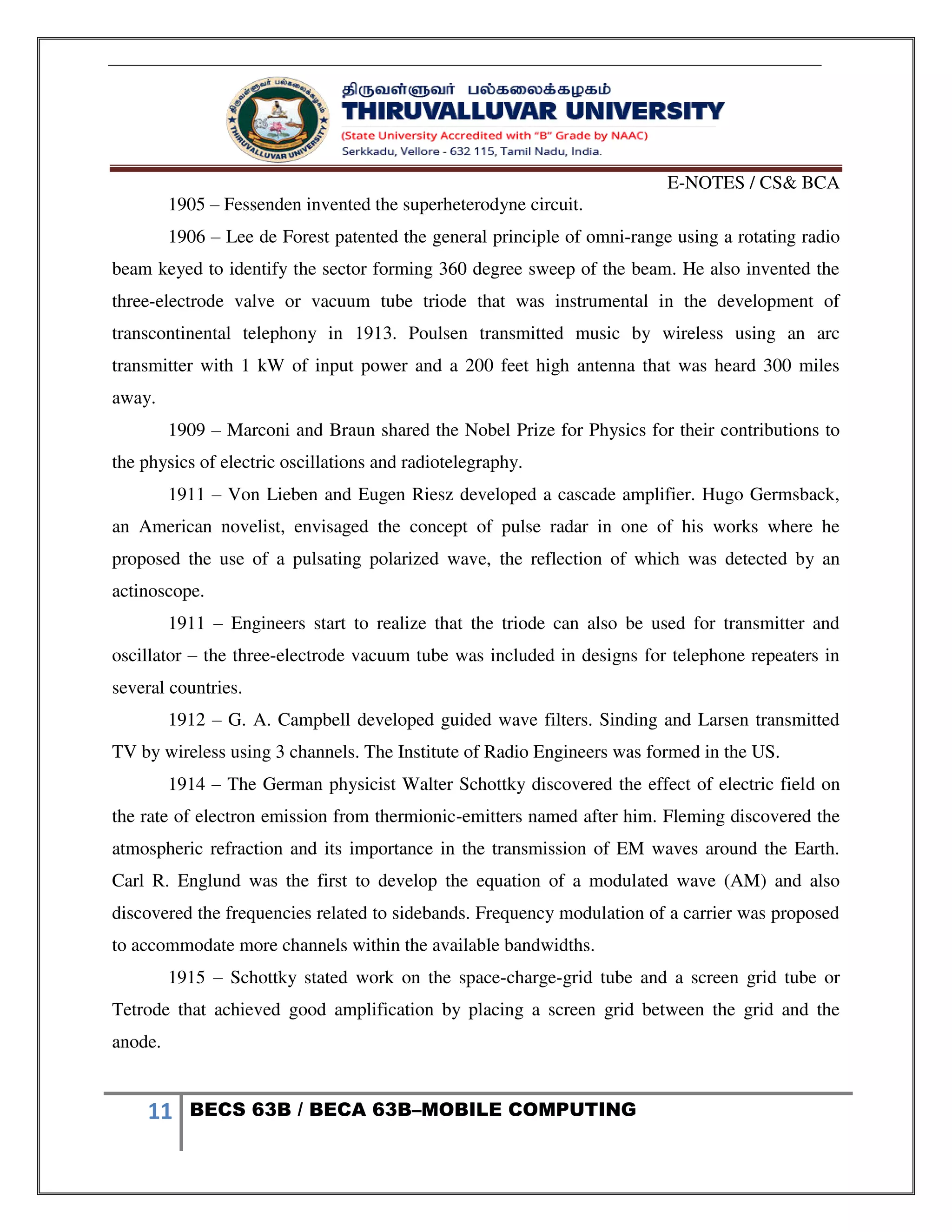 E-NOTES / CS& BCA
11 BECS 63B / BECA 63B–MOBILE COMPUTING
1905 – Fessenden invented the superheterodyne circuit.
1906 – Lee de Forest patented the general principle of omni-range using a rotating radio
beam keyed to identify the sector forming 360 degree sweep of the beam. He also invented the
three-electrode valve or vacuum tube triode that was instrumental in the development of
transcontinental telephony in 1913. Poulsen transmitted music by wireless using an arc
transmitter with 1 kW of input power and a 200 feet high antenna that was heard 300 miles
away.
1909 – Marconi and Braun shared the Nobel Prize for Physics for their contributions to
the physics of electric oscillations and radiotelegraphy.
1911 – Von Lieben and Eugen Riesz developed a cascade amplifier. Hugo Germsback,
an American novelist, envisaged the concept of pulse radar in one of his works where he
proposed the use of a pulsating polarized wave, the reflection of which was detected by an
actinoscope.
1911 – Engineers start to realize that the triode can also be used for transmitter and
oscillator – the three-electrode vacuum tube was included in designs for telephone repeaters in
several countries.
1912 – G. A. Campbell developed guided wave filters. Sinding and Larsen transmitted
TV by wireless using 3 channels. The Institute of Radio Engineers was formed in the US.
1914 – The German physicist Walter Schottky discovered the effect of electric field on
the rate of electron emission from thermionic-emitters named after him. Fleming discovered the
atmospheric refraction and its importance in the transmission of EM waves around the Earth.
Carl R. Englund was the first to develop the equation of a modulated wave (AM) and also
discovered the frequencies related to sidebands. Frequency modulation of a carrier was proposed
to accommodate more channels within the available bandwidths.
1915 – Schottky stated work on the space-charge-grid tube and a screen grid tube or
Tetrode that achieved good amplification by placing a screen grid between the grid and the
anode.
 