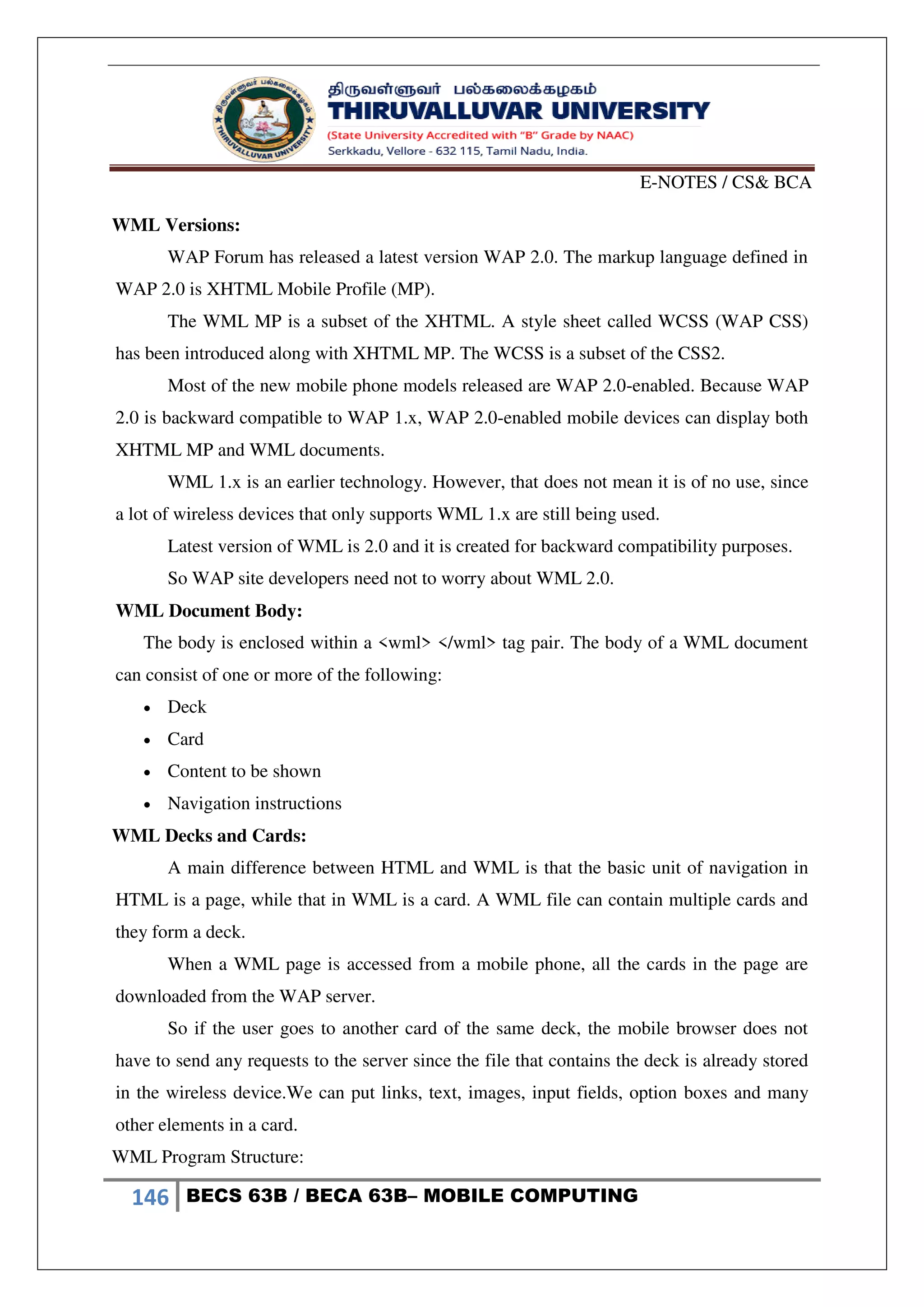 E-NOTES / CS& BCA
146 BECS 63B / BECA 63B– MOBILE COMPUTING
WML Versions:
WAP Forum has released a latest version WAP 2.0. The markup language defined in
WAP 2.0 is XHTML Mobile Profile (MP).
The WML MP is a subset of the XHTML. A style sheet called WCSS (WAP CSS)
has been introduced along with XHTML MP. The WCSS is a subset of the CSS2.
Most of the new mobile phone models released are WAP 2.0-enabled. Because WAP
2.0 is backward compatible to WAP 1.x, WAP 2.0-enabled mobile devices can display both
XHTML MP and WML documents.
WML 1.x is an earlier technology. However, that does not mean it is of no use, since
a lot of wireless devices that only supports WML 1.x are still being used.
Latest version of WML is 2.0 and it is created for backward compatibility purposes.
So WAP site developers need not to worry about WML 2.0.
WML Document Body:
The body is enclosed within a <wml> </wml> tag pair. The body of a WML document
can consist of one or more of the following:
 Deck
 Card
 Content to be shown
 Navigation instructions
WML Decks and Cards:
A main difference between HTML and WML is that the basic unit of navigation in
HTML is a page, while that in WML is a card. A WML file can contain multiple cards and
they form a deck.
When a WML page is accessed from a mobile phone, all the cards in the page are
downloaded from the WAP server.
So if the user goes to another card of the same deck, the mobile browser does not
have to send any requests to the server since the file that contains the deck is already stored
in the wireless device.We can put links, text, images, input fields, option boxes and many
other elements in a card.
WML Program Structure:
 