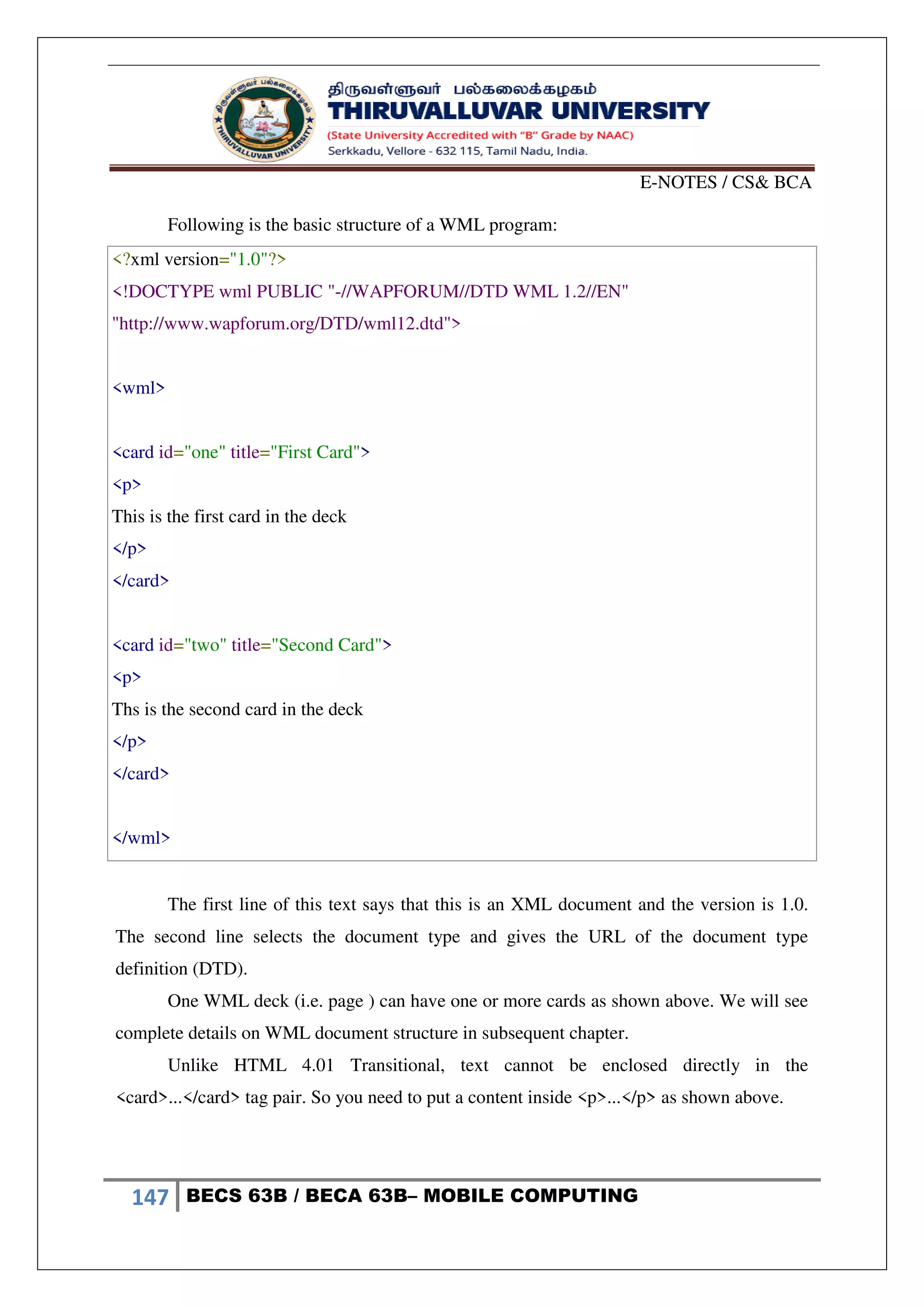 E-NOTES / CS& BCA
147 BECS 63B / BECA 63B– MOBILE COMPUTING
Following is the basic structure of a WML program:
<?xml version="1.0"?>
<!DOCTYPE wml PUBLIC "-//WAPFORUM//DTD WML 1.2//EN"
"http://www.wapforum.org/DTD/wml12.dtd">
<wml>
<card id="one" title="First Card">
<p>
This is the first card in the deck
</p>
</card>
<card id="two" title="Second Card">
<p>
Ths is the second card in the deck
</p>
</card>
</wml>
The first line of this text says that this is an XML document and the version is 1.0.
The second line selects the document type and gives the URL of the document type
definition (DTD).
One WML deck (i.e. page ) can have one or more cards as shown above. We will see
complete details on WML document structure in subsequent chapter.
Unlike HTML 4.01 Transitional, text cannot be enclosed directly in the
<card>...</card> tag pair. So you need to put a content inside <p>...</p> as shown above.
 