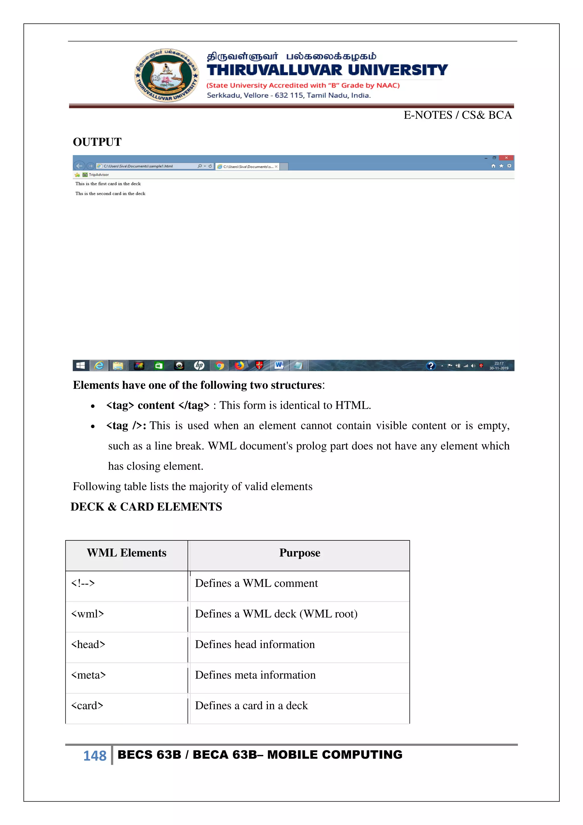 E-NOTES / CS& BCA
148 BECS 63B / BECA 63B– MOBILE COMPUTING
OUTPUT
Elements have one of the following two structures:
 <tag> content </tag> : This form is identical to HTML.
 <tag />: This is used when an element cannot contain visible content or is empty,
such as a line break. WML document's prolog part does not have any element which
has closing element.
Following table lists the majority of valid elements
DECK & CARD ELEMENTS
WML Elements Purpose
<!--> Defines a WML comment
<wml> Defines a WML deck (WML root)
<head> Defines head information
<meta> Defines meta information
<card> Defines a card in a deck
 