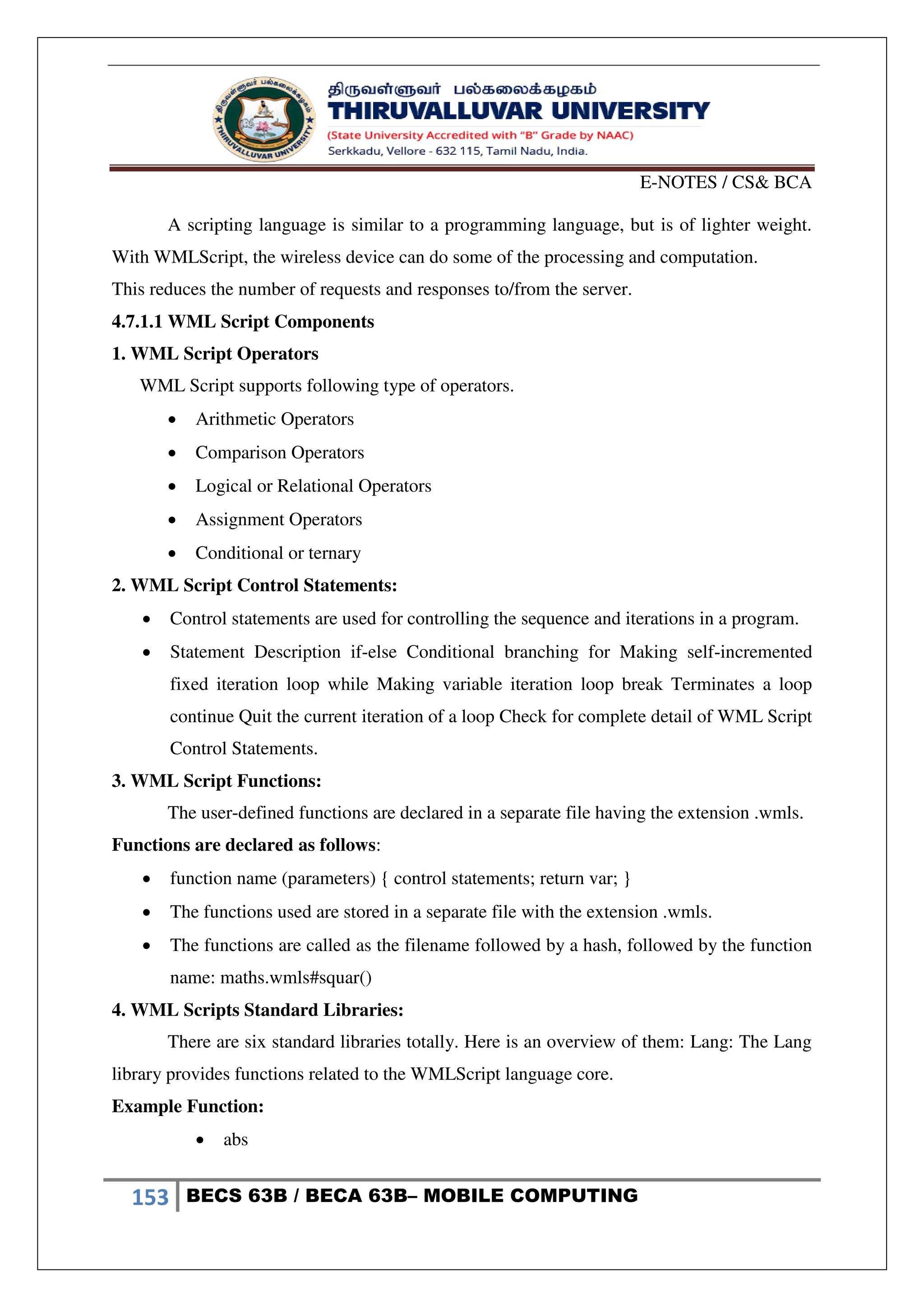 E-NOTES / CS& BCA
153 BECS 63B / BECA 63B– MOBILE COMPUTING
A scripting language is similar to a programming language, but is of lighter weight.
With WMLScript, the wireless device can do some of the processing and computation.
This reduces the number of requests and responses to/from the server.
4.7.1.1 WML Script Components
1. WML Script Operators
WML Script supports following type of operators.
 Arithmetic Operators
 Comparison Operators
 Logical or Relational Operators
 Assignment Operators
 Conditional or ternary
2. WML Script Control Statements:
 Control statements are used for controlling the sequence and iterations in a program.
 Statement Description if-else Conditional branching for Making self-incremented
fixed iteration loop while Making variable iteration loop break Terminates a loop
continue Quit the current iteration of a loop Check for complete detail of WML Script
Control Statements.
3. WML Script Functions:
The user-defined functions are declared in a separate file having the extension .wmls.
Functions are declared as follows:
 function name (parameters) { control statements; return var; }
 The functions used are stored in a separate file with the extension .wmls.
 The functions are called as the filename followed by a hash, followed by the function
name: maths.wmls#squar()
4. WML Scripts Standard Libraries:
There are six standard libraries totally. Here is an overview of them: Lang: The Lang
library provides functions related to the WMLScript language core.
Example Function:
 abs
 