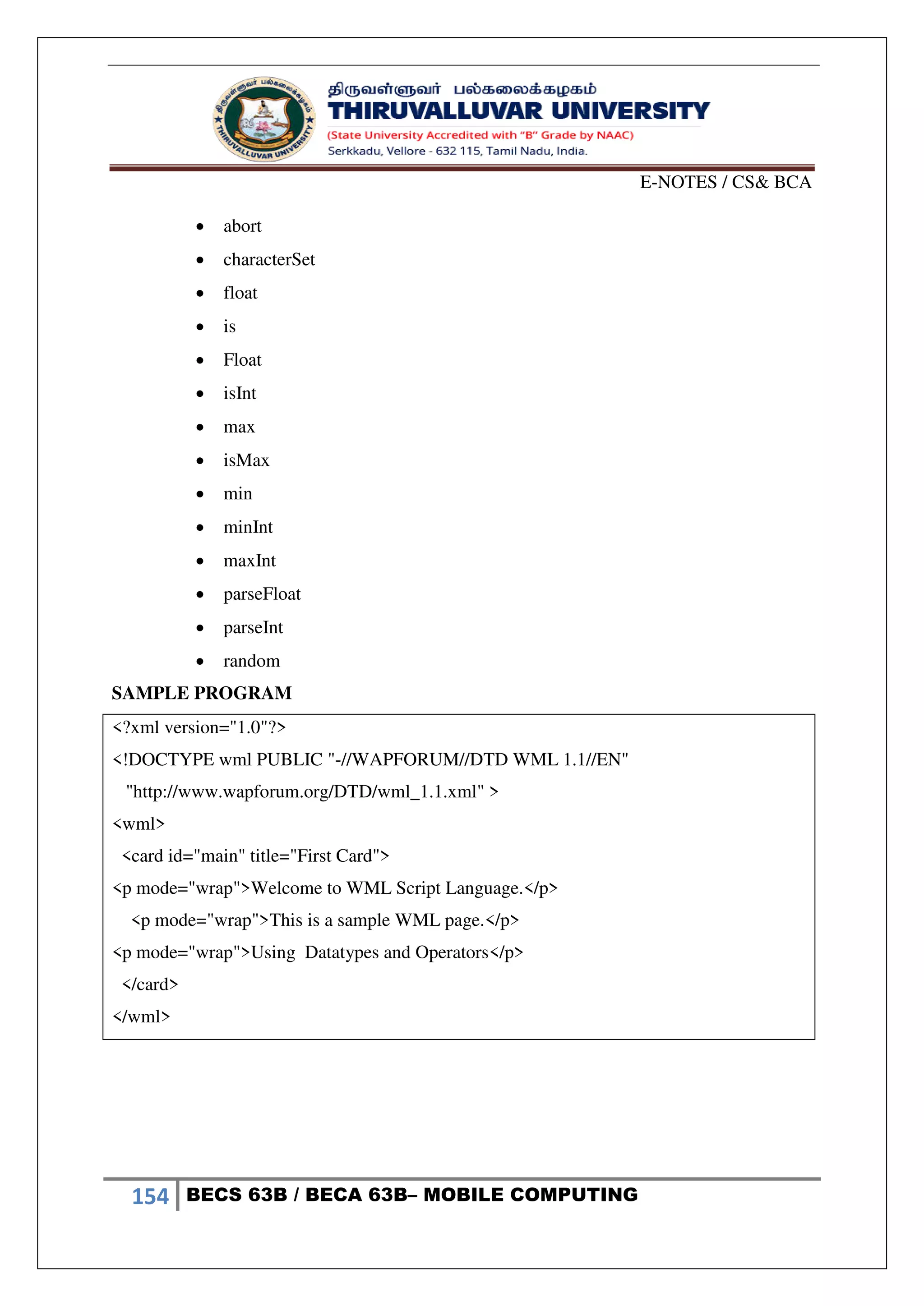 E-NOTES / CS& BCA
154 BECS 63B / BECA 63B– MOBILE COMPUTING
 abort
 characterSet
 float
 is
 Float
 isInt
 max
 isMax
 min
 minInt
 maxInt
 parseFloat
 parseInt
 random
SAMPLE PROGRAM
<?xml version="1.0"?>
<!DOCTYPE wml PUBLIC "-//WAPFORUM//DTD WML 1.1//EN"
"http://www.wapforum.org/DTD/wml_1.1.xml" >
<wml>
<card id="main" title="First Card">
<p mode="wrap">Welcome to WML Script Language.</p>
<p mode="wrap">This is a sample WML page.</p>
<p mode="wrap">Using Datatypes and Operators</p>
</card>
</wml>
 