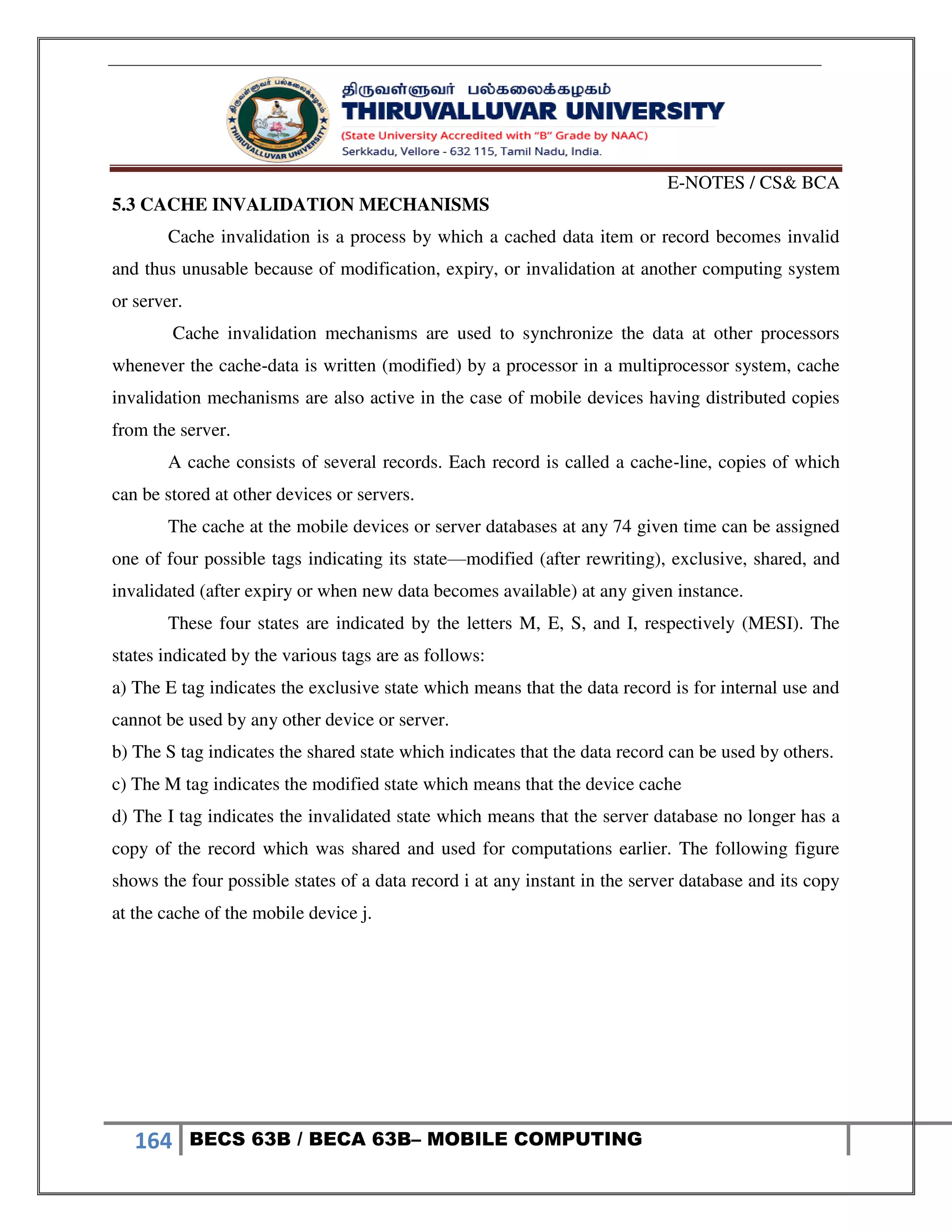 E-NOTES / CS& BCA
164 BECS 63B / BECA 63B– MOBILE COMPUTING
5.3 CACHE INVALIDATION MECHANISMS
Cache invalidation is a process by which a cached data item or record becomes invalid
and thus unusable because of modification, expiry, or invalidation at another computing system
or server.
Cache invalidation mechanisms are used to synchronize the data at other processors
whenever the cache-data is written (modified) by a processor in a multiprocessor system, cache
invalidation mechanisms are also active in the case of mobile devices having distributed copies
from the server.
A cache consists of several records. Each record is called a cache-line, copies of which
can be stored at other devices or servers.
The cache at the mobile devices or server databases at any 74 given time can be assigned
one of four possible tags indicating its state—modified (after rewriting), exclusive, shared, and
invalidated (after expiry or when new data becomes available) at any given instance.
These four states are indicated by the letters M, E, S, and I, respectively (MESI). The
states indicated by the various tags are as follows:
a) The E tag indicates the exclusive state which means that the data record is for internal use and
cannot be used by any other device or server.
b) The S tag indicates the shared state which indicates that the data record can be used by others.
c) The M tag indicates the modified state which means that the device cache
d) The I tag indicates the invalidated state which means that the server database no longer has a
copy of the record which was shared and used for computations earlier. The following figure
shows the four possible states of a data record i at any instant in the server database and its copy
at the cache of the mobile device j.
 