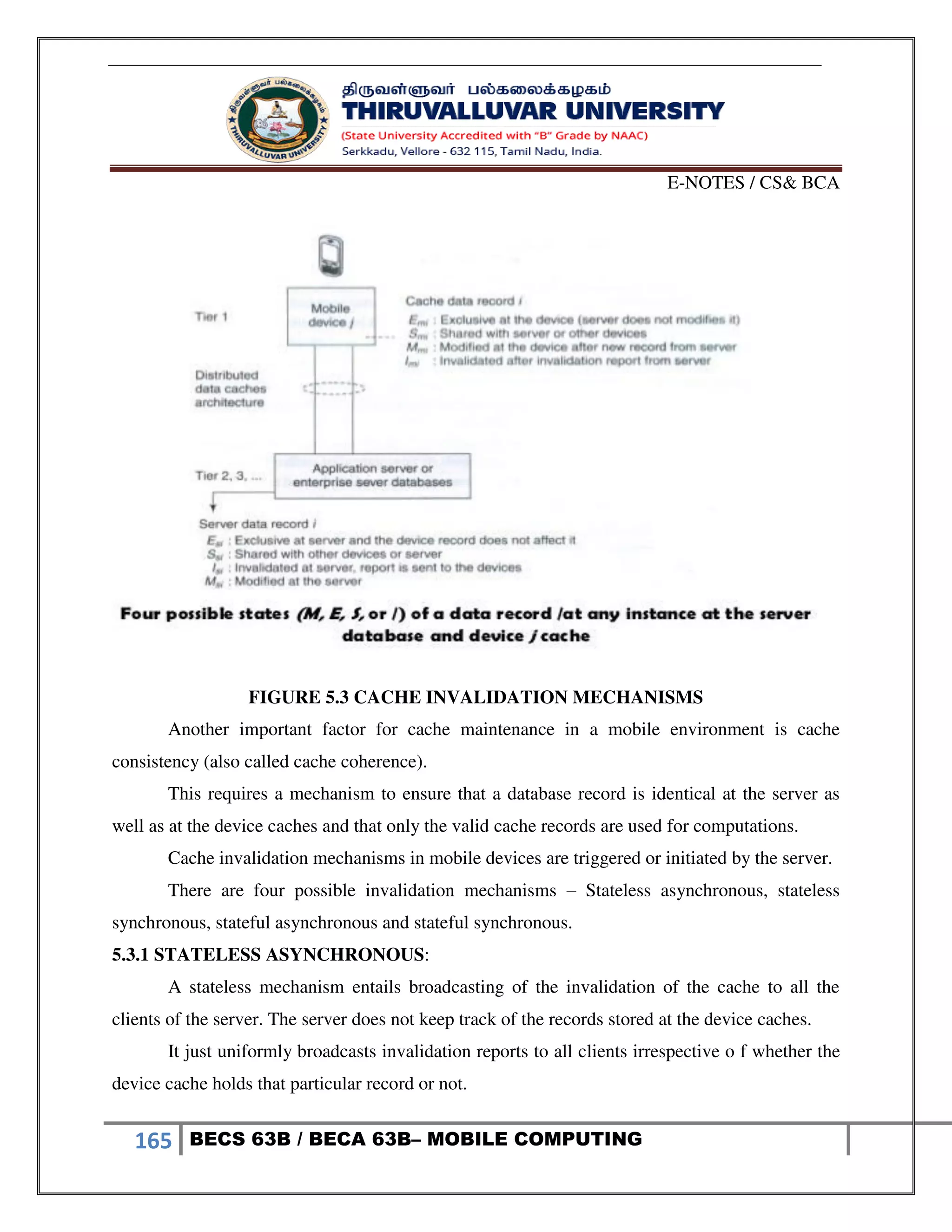 E-NOTES / CS& BCA
165 BECS 63B / BECA 63B– MOBILE COMPUTING
FIGURE 5.3 CACHE INVALIDATION MECHANISMS
Another important factor for cache maintenance in a mobile environment is cache
consistency (also called cache coherence).
This requires a mechanism to ensure that a database record is identical at the server as
well as at the device caches and that only the valid cache records are used for computations.
Cache invalidation mechanisms in mobile devices are triggered or initiated by the server.
There are four possible invalidation mechanisms – Stateless asynchronous, stateless
synchronous, stateful asynchronous and stateful synchronous.
5.3.1 STATELESS ASYNCHRONOUS:
A stateless mechanism entails broadcasting of the invalidation of the cache to all the
clients of the server. The server does not keep track of the records stored at the device caches.
It just uniformly broadcasts invalidation reports to all clients irrespective o f whether the
device cache holds that particular record or not.
 
