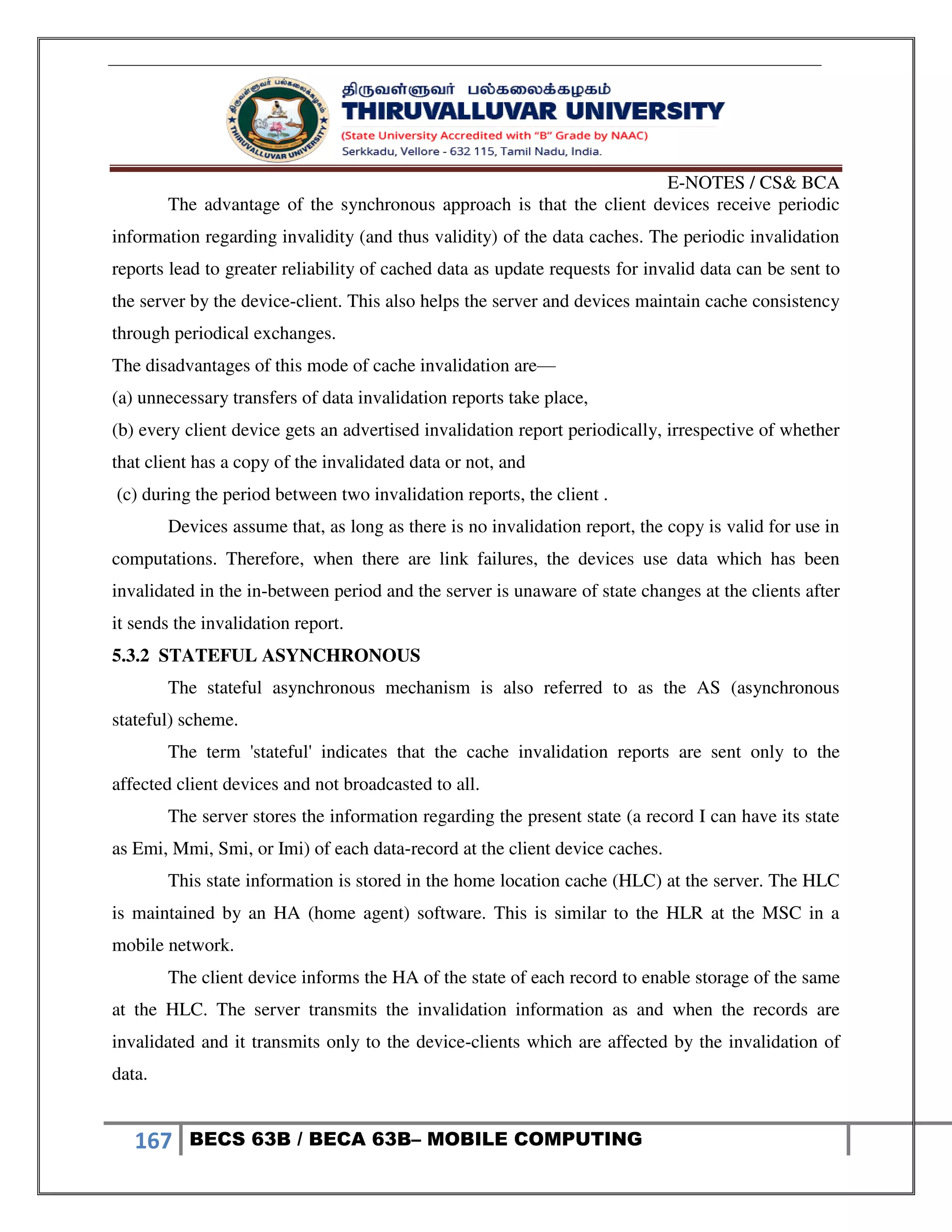 E-NOTES / CS& BCA
167 BECS 63B / BECA 63B– MOBILE COMPUTING
The advantage of the synchronous approach is that the client devices receive periodic
information regarding invalidity (and thus validity) of the data caches. The periodic invalidation
reports lead to greater reliability of cached data as update requests for invalid data can be sent to
the server by the device-client. This also helps the server and devices maintain cache consistency
through periodical exchanges.
The disadvantages of this mode of cache invalidation are—
(a) unnecessary transfers of data invalidation reports take place,
(b) every client device gets an advertised invalidation report periodically, irrespective of whether
that client has a copy of the invalidated data or not, and
(c) during the period between two invalidation reports, the client .
Devices assume that, as long as there is no invalidation report, the copy is valid for use in
computations. Therefore, when there are link failures, the devices use data which has been
invalidated in the in-between period and the server is unaware of state changes at the clients after
it sends the invalidation report.
5.3.2 STATEFUL ASYNCHRONOUS
The stateful asynchronous mechanism is also referred to as the AS (asynchronous
stateful) scheme.
The term 'stateful' indicates that the cache invalidation reports are sent only to the
affected client devices and not broadcasted to all.
The server stores the information regarding the present state (a record I can have its state
as Emi, Mmi, Smi, or Imi) of each data-record at the client device caches.
This state information is stored in the home location cache (HLC) at the server. The HLC
is maintained by an HA (home agent) software. This is similar to the HLR at the MSC in a
mobile network.
The client device informs the HA of the state of each record to enable storage of the same
at the HLC. The server transmits the invalidation information as and when the records are
invalidated and it transmits only to the device-clients which are affected by the invalidation of
data.
 