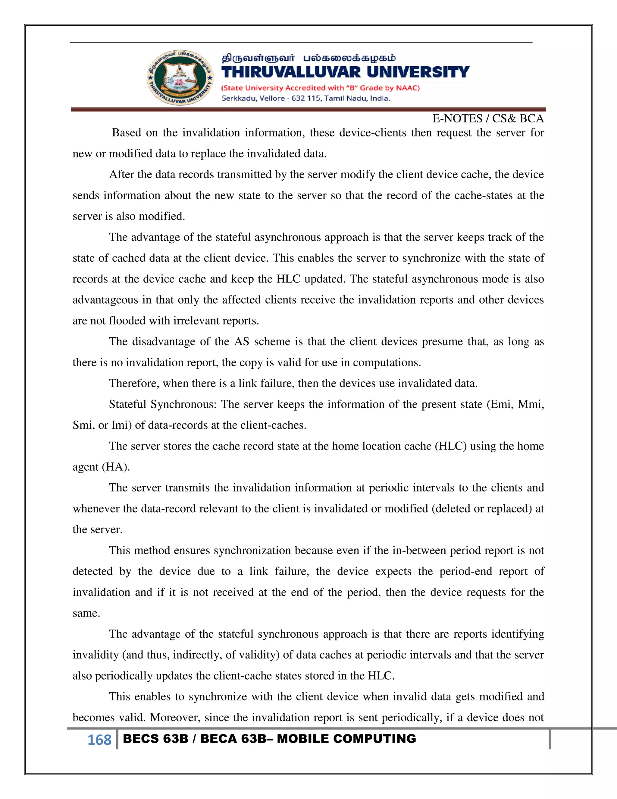 E-NOTES / CS& BCA
168 BECS 63B / BECA 63B– MOBILE COMPUTING
Based on the invalidation information, these device-clients then request the server for
new or modified data to replace the invalidated data.
After the data records transmitted by the server modify the client device cache, the device
sends information about the new state to the server so that the record of the cache-states at the
server is also modified.
The advantage of the stateful asynchronous approach is that the server keeps track of the
state of cached data at the client device. This enables the server to synchronize with the state of
records at the device cache and keep the HLC updated. The stateful asynchronous mode is also
advantageous in that only the affected clients receive the invalidation reports and other devices
are not flooded with irrelevant reports.
The disadvantage of the AS scheme is that the client devices presume that, as long as
there is no invalidation report, the copy is valid for use in computations.
Therefore, when there is a link failure, then the devices use invalidated data.
Stateful Synchronous: The server keeps the information of the present state (Emi, Mmi,
Smi, or Imi) of data-records at the client-caches.
The server stores the cache record state at the home location cache (HLC) using the home
agent (HA).
The server transmits the invalidation information at periodic intervals to the clients and
whenever the data-record relevant to the client is invalidated or modified (deleted or replaced) at
the server.
This method ensures synchronization because even if the in-between period report is not
detected by the device due to a link failure, the device expects the period-end report of
invalidation and if it is not received at the end of the period, then the device requests for the
same.
The advantage of the stateful synchronous approach is that there are reports identifying
invalidity (and thus, indirectly, of validity) of data caches at periodic intervals and that the server
also periodically updates the client-cache states stored in the HLC.
This enables to synchronize with the client device when invalid data gets modified and
becomes valid. Moreover, since the invalidation report is sent periodically, if a device does not
 