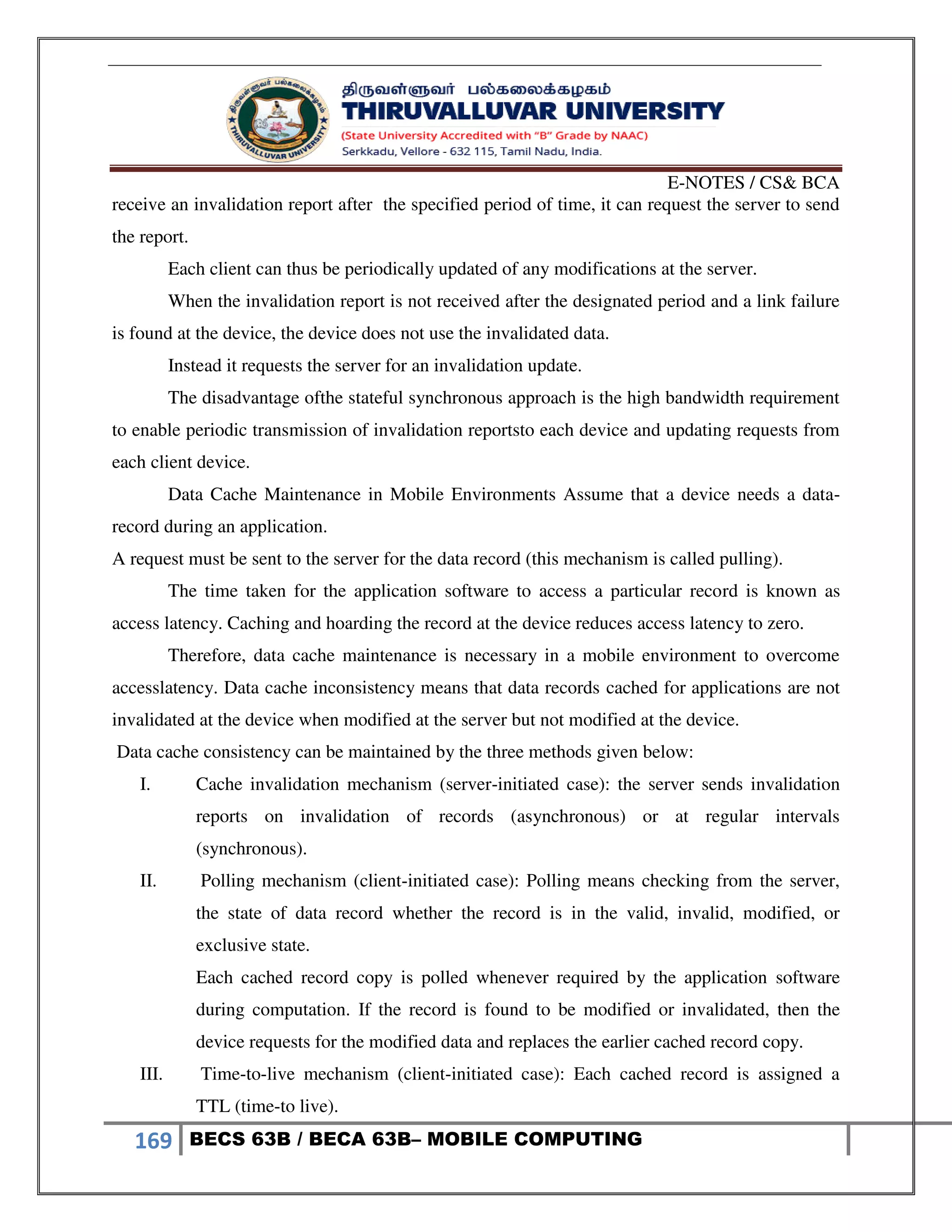 E-NOTES / CS& BCA
169 BECS 63B / BECA 63B– MOBILE COMPUTING
receive an invalidation report after the specified period of time, it can request the server to send
the report.
Each client can thus be periodically updated of any modifications at the server.
When the invalidation report is not received after the designated period and a link failure
is found at the device, the device does not use the invalidated data.
Instead it requests the server for an invalidation update.
The disadvantage ofthe stateful synchronous approach is the high bandwidth requirement
to enable periodic transmission of invalidation reportsto each device and updating requests from
each client device.
Data Cache Maintenance in Mobile Environments Assume that a device needs a data-
record during an application.
A request must be sent to the server for the data record (this mechanism is called pulling).
The time taken for the application software to access a particular record is known as
access latency. Caching and hoarding the record at the device reduces access latency to zero.
Therefore, data cache maintenance is necessary in a mobile environment to overcome
accesslatency. Data cache inconsistency means that data records cached for applications are not
invalidated at the device when modified at the server but not modified at the device.
Data cache consistency can be maintained by the three methods given below:
I. Cache invalidation mechanism (server-initiated case): the server sends invalidation
reports on invalidation of records (asynchronous) or at regular intervals
(synchronous).
II. Polling mechanism (client-initiated case): Polling means checking from the server,
the state of data record whether the record is in the valid, invalid, modified, or
exclusive state.
Each cached record copy is polled whenever required by the application software
during computation. If the record is found to be modified or invalidated, then the
device requests for the modified data and replaces the earlier cached record copy.
III. Time-to-live mechanism (client-initiated case): Each cached record is assigned a
TTL (time-to live).
 