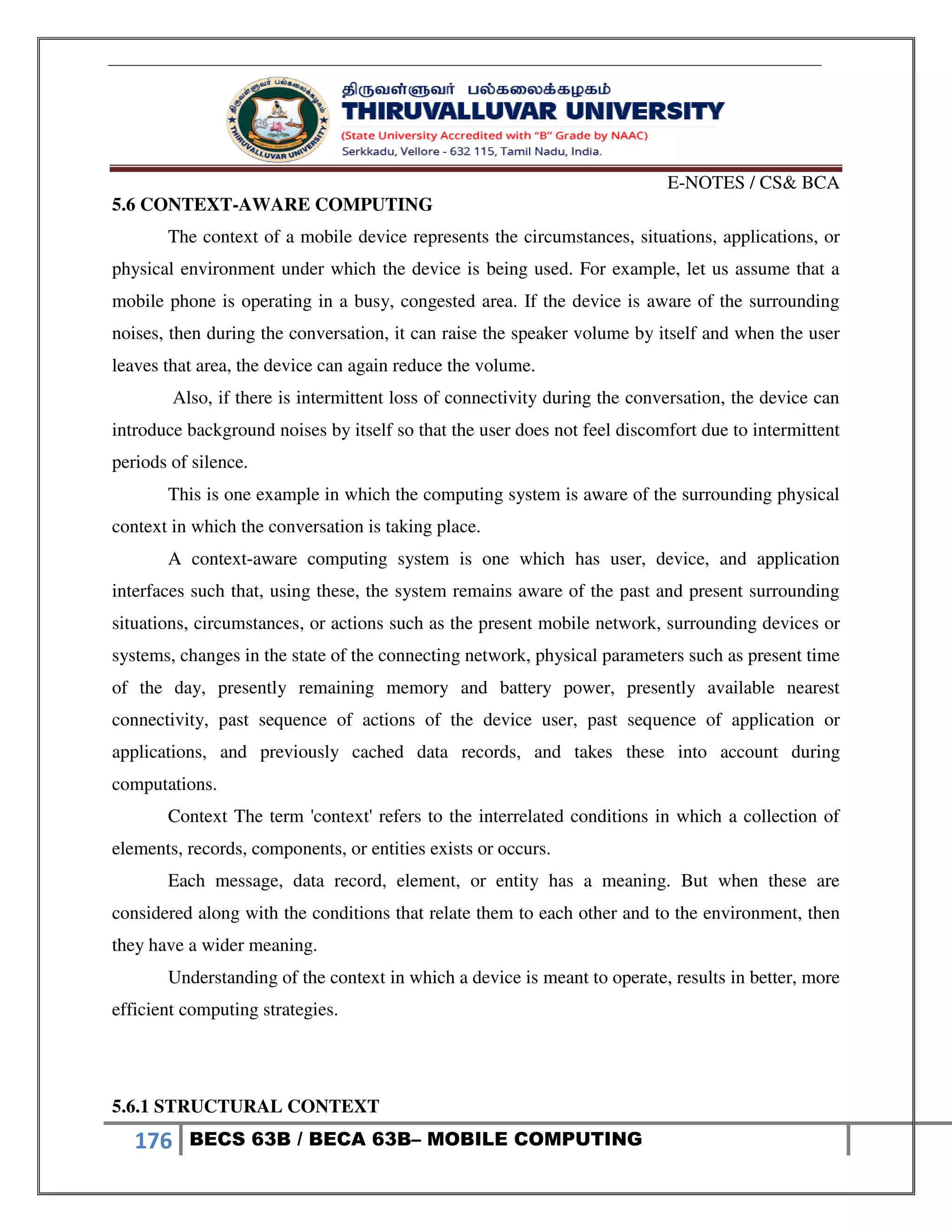 E-NOTES / CS& BCA
176 BECS 63B / BECA 63B– MOBILE COMPUTING
5.6 CONTEXT-AWARE COMPUTING
The context of a mobile device represents the circumstances, situations, applications, or
physical environment under which the device is being used. For example, let us assume that a
mobile phone is operating in a busy, congested area. If the device is aware of the surrounding
noises, then during the conversation, it can raise the speaker volume by itself and when the user
leaves that area, the device can again reduce the volume.
Also, if there is intermittent loss of connectivity during the conversation, the device can
introduce background noises by itself so that the user does not feel discomfort due to intermittent
periods of silence.
This is one example in which the computing system is aware of the surrounding physical
context in which the conversation is taking place.
A context-aware computing system is one which has user, device, and application
interfaces such that, using these, the system remains aware of the past and present surrounding
situations, circumstances, or actions such as the present mobile network, surrounding devices or
systems, changes in the state of the connecting network, physical parameters such as present time
of the day, presently remaining memory and battery power, presently available nearest
connectivity, past sequence of actions of the device user, past sequence of application or
applications, and previously cached data records, and takes these into account during
computations.
Context The term 'context' refers to the interrelated conditions in which a collection of
elements, records, components, or entities exists or occurs.
Each message, data record, element, or entity has a meaning. But when these are
considered along with the conditions that relate them to each other and to the environment, then
they have a wider meaning.
Understanding of the context in which a device is meant to operate, results in better, more
efficient computing strategies.
5.6.1 STRUCTURAL CONTEXT
 