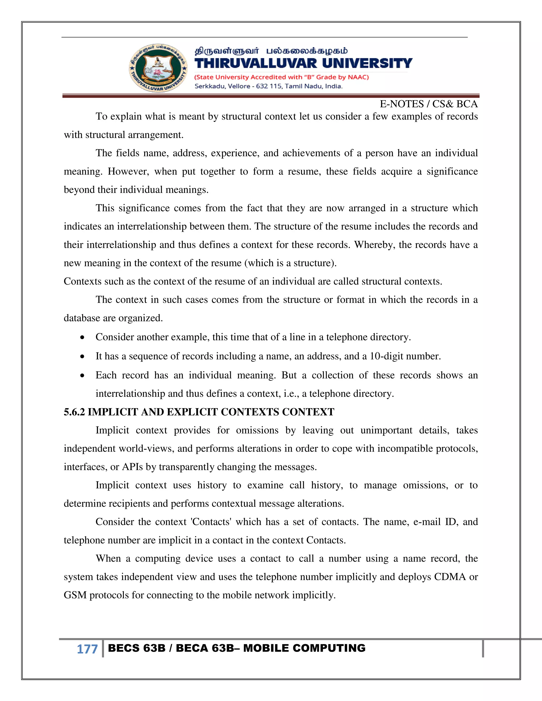 E-NOTES / CS& BCA
177 BECS 63B / BECA 63B– MOBILE COMPUTING
To explain what is meant by structural context let us consider a few examples of records
with structural arrangement.
The fields name, address, experience, and achievements of a person have an individual
meaning. However, when put together to form a resume, these fields acquire a significance
beyond their individual meanings.
This significance comes from the fact that they are now arranged in a structure which
indicates an interrelationship between them. The structure of the resume includes the records and
their interrelationship and thus defines a context for these records. Whereby, the records have a
new meaning in the context of the resume (which is a structure).
Contexts such as the context of the resume of an individual are called structural contexts.
The context in such cases comes from the structure or format in which the records in a
database are organized.
 Consider another example, this time that of a line in a telephone directory.
 It has a sequence of records including a name, an address, and a 10-digit number.
 Each record has an individual meaning. But a collection of these records shows an
interrelationship and thus defines a context, i.e., a telephone directory.
5.6.2 IMPLICIT AND EXPLICIT CONTEXTS CONTEXT
Implicit context provides for omissions by leaving out unimportant details, takes
independent world-views, and performs alterations in order to cope with incompatible protocols,
interfaces, or APIs by transparently changing the messages.
Implicit context uses history to examine call history, to manage omissions, or to
determine recipients and performs contextual message alterations.
Consider the context 'Contacts' which has a set of contacts. The name, e-mail ID, and
telephone number are implicit in a contact in the context Contacts.
When a computing device uses a contact to call a number using a name record, the
system takes independent view and uses the telephone number implicitly and deploys CDMA or
GSM protocols for connecting to the mobile network implicitly.
 