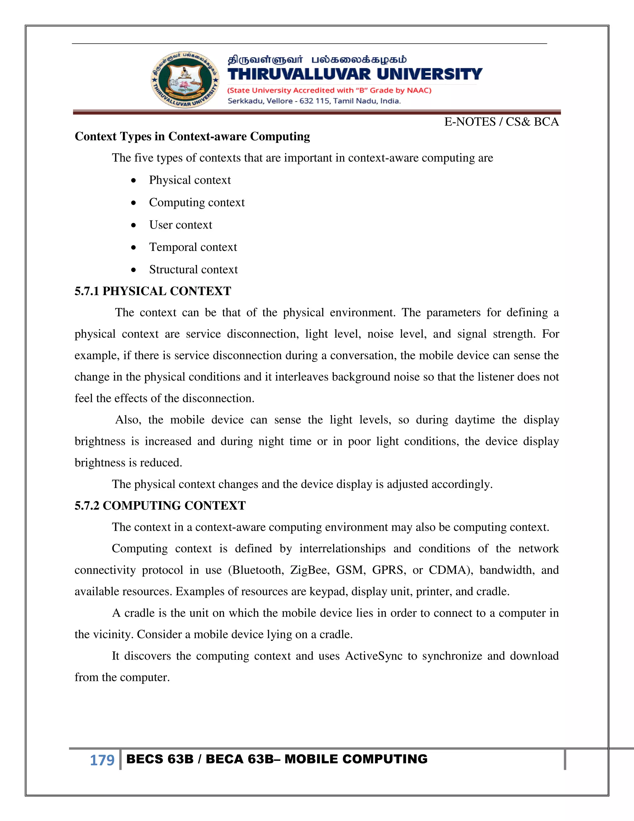E-NOTES / CS& BCA
179 BECS 63B / BECA 63B– MOBILE COMPUTING
Context Types in Context-aware Computing
The five types of contexts that are important in context-aware computing are
 Physical context
 Computing context
 User context
 Temporal context
 Structural context
5.7.1 PHYSICAL CONTEXT
The context can be that of the physical environment. The parameters for defining a
physical context are service disconnection, light level, noise level, and signal strength. For
example, if there is service disconnection during a conversation, the mobile device can sense the
change in the physical conditions and it interleaves background noise so that the listener does not
feel the effects of the disconnection.
Also, the mobile device can sense the light levels, so during daytime the display
brightness is increased and during night time or in poor light conditions, the device display
brightness is reduced.
The physical context changes and the device display is adjusted accordingly.
5.7.2 COMPUTING CONTEXT
The context in a context-aware computing environment may also be computing context.
Computing context is defined by interrelationships and conditions of the network
connectivity protocol in use (Bluetooth, ZigBee, GSM, GPRS, or CDMA), bandwidth, and
available resources. Examples of resources are keypad, display unit, printer, and cradle.
A cradle is the unit on which the mobile device lies in order to connect to a computer in
the vicinity. Consider a mobile device lying on a cradle.
It discovers the computing context and uses ActiveSync to synchronize and download
from the computer.
 