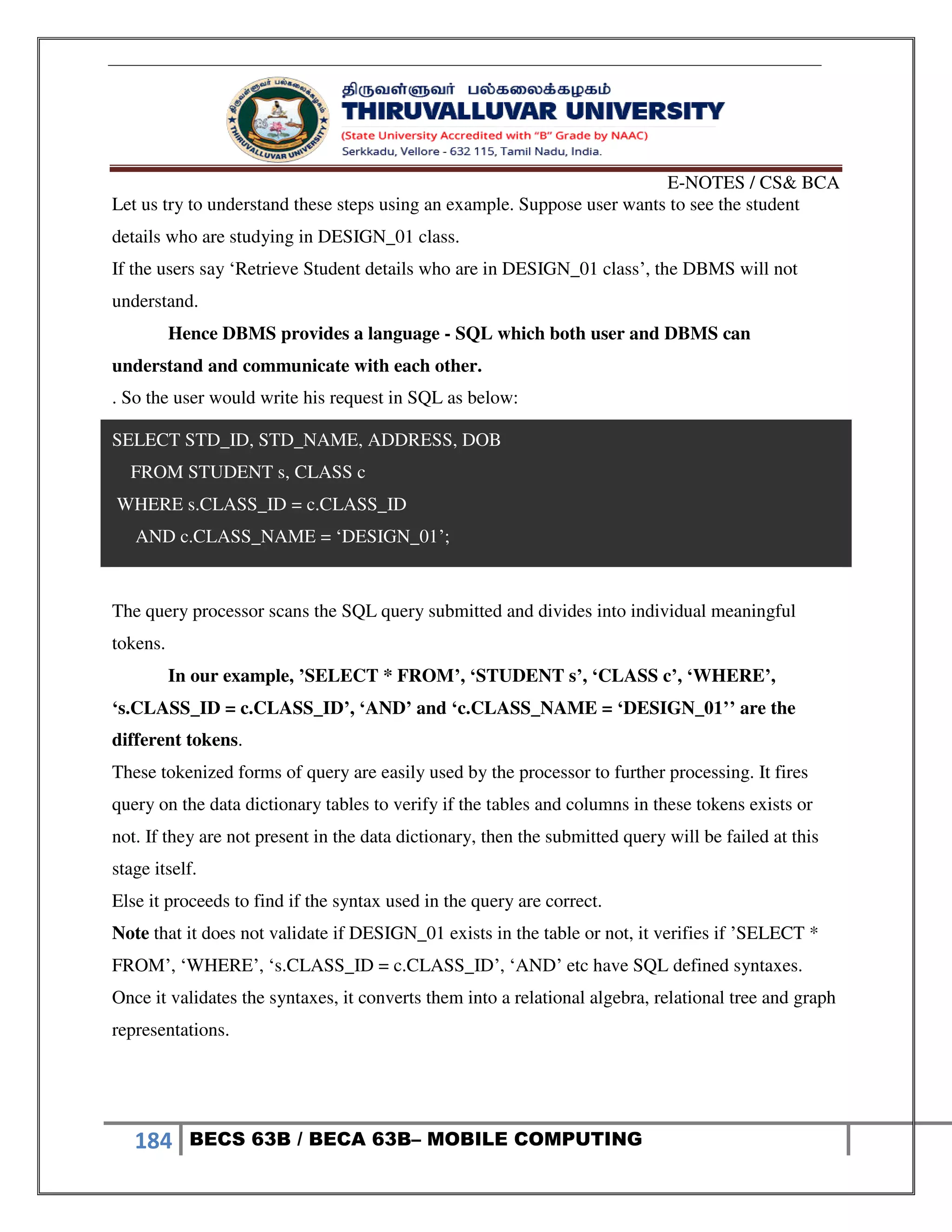 E-NOTES / CS& BCA
184 BECS 63B / BECA 63B– MOBILE COMPUTING
Let us try to understand these steps using an example. Suppose user wants to see the student
details who are studying in DESIGN_01 class.
If the users say ‘Retrieve Student details who are in DESIGN_01 class’, the DBMS will not
understand.
Hence DBMS provides a language - SQL which both user and DBMS can
understand and communicate with each other.
. So the user would write his request in SQL as below:
SELECT STD_ID, STD_NAME, ADDRESS, DOB
FROM STUDENT s, CLASS c
WHERE s.CLASS_ID = c.CLASS_ID
AND c.CLASS_NAME = ‘DESIGN_01’;
The query processor scans the SQL query submitted and divides into individual meaningful
tokens.
In our example, ’SELECT * FROM’, ‘STUDENT s’, ‘CLASS c’, ‘WHERE’,
‘s.CLASS_ID = c.CLASS_ID’, ‘AND’ and ‘c.CLASS_NAME = ‘DESIGN_01’’ are the
different tokens.
These tokenized forms of query are easily used by the processor to further processing. It fires
query on the data dictionary tables to verify if the tables and columns in these tokens exists or
not. If they are not present in the data dictionary, then the submitted query will be failed at this
stage itself.
Else it proceeds to find if the syntax used in the query are correct.
Note that it does not validate if DESIGN_01 exists in the table or not, it verifies if ’SELECT *
FROM’, ‘WHERE’, ‘s.CLASS_ID = c.CLASS_ID’, ‘AND’ etc have SQL defined syntaxes.
Once it validates the syntaxes, it converts them into a relational algebra, relational tree and graph
representations.
 