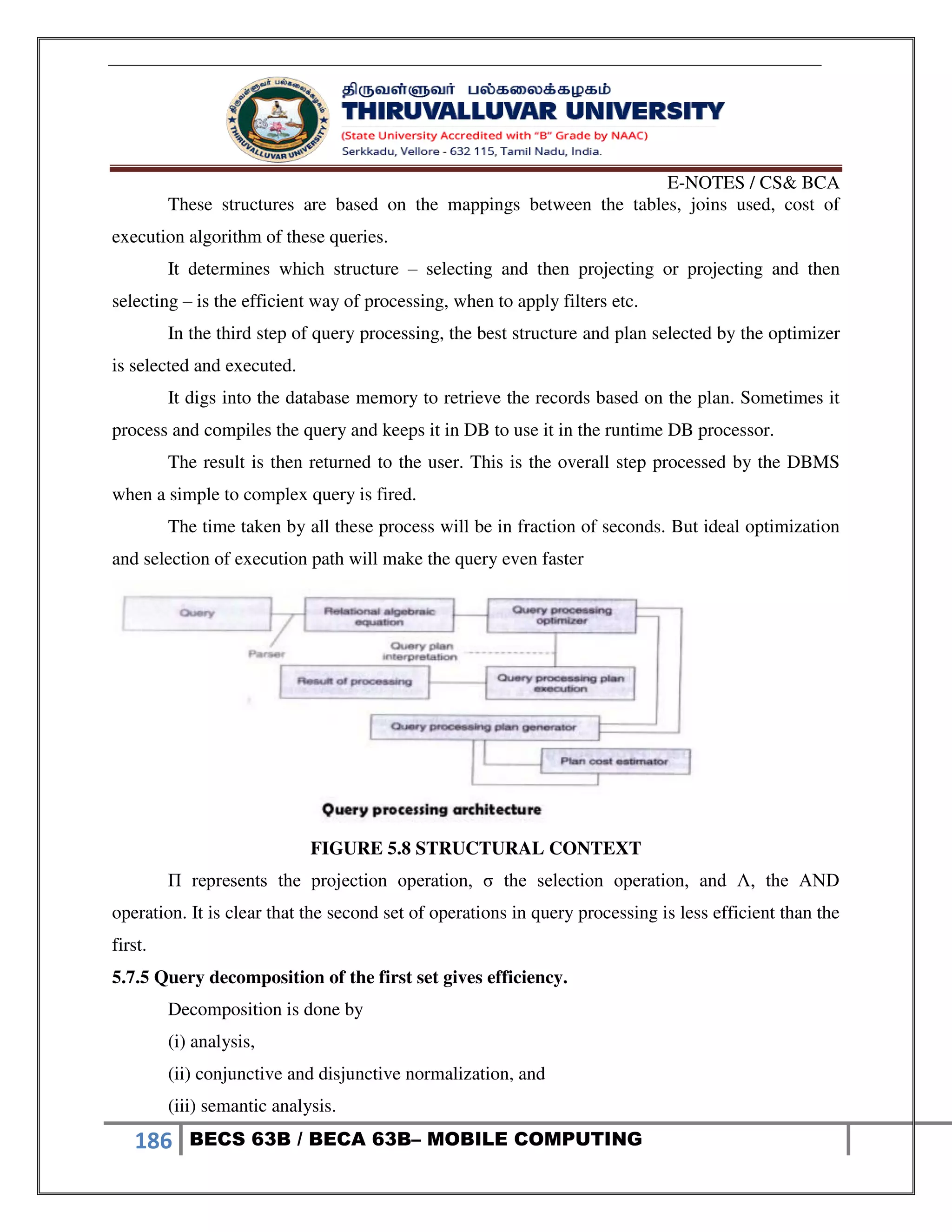 E-NOTES / CS& BCA
186 BECS 63B / BECA 63B– MOBILE COMPUTING
These structures are based on the mappings between the tables, joins used, cost of
execution algorithm of these queries.
It determines which structure – selecting and then projecting or projecting and then
selecting – is the efficient way of processing, when to apply filters etc.
In the third step of query processing, the best structure and plan selected by the optimizer
is selected and executed.
It digs into the database memory to retrieve the records based on the plan. Sometimes it
process and compiles the query and keeps it in DB to use it in the runtime DB processor.
The result is then returned to the user. This is the overall step processed by the DBMS
when a simple to complex query is fired.
The time taken by all these process will be in fraction of seconds. But ideal optimization
and selection of execution path will make the query even faster
FIGURE 5.8 STRUCTURAL CONTEXT
Π represents the projection operation, σ the selection operation, and Λ, the AND
operation. It is clear that the second set of operations in query processing is less efficient than the
first.
5.7.5 Query decomposition of the first set gives efficiency.
Decomposition is done by
(i) analysis,
(ii) conjunctive and disjunctive normalization, and
(iii) semantic analysis.
 