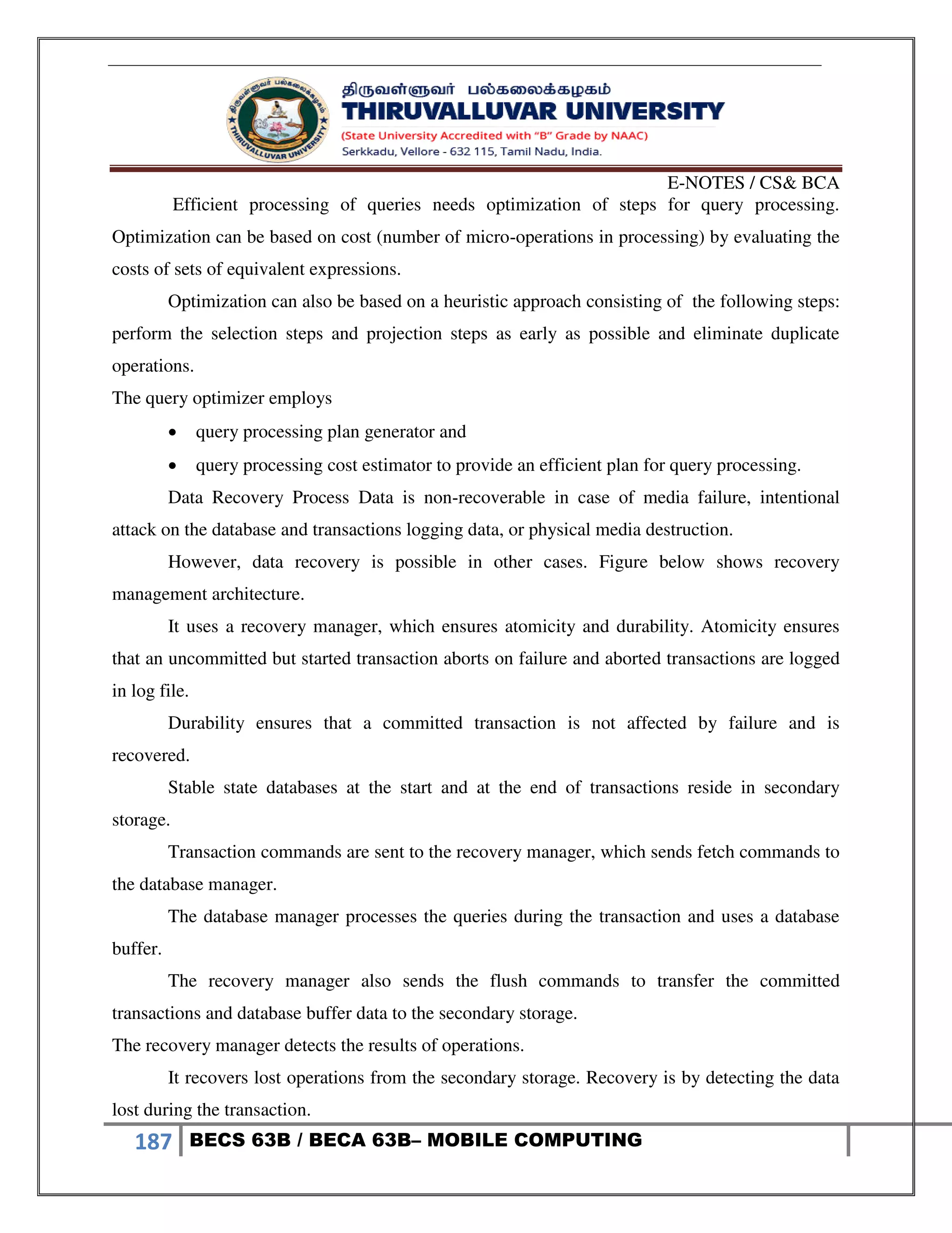 E-NOTES / CS& BCA
187 BECS 63B / BECA 63B– MOBILE COMPUTING
Efficient processing of queries needs optimization of steps for query processing.
Optimization can be based on cost (number of micro-operations in processing) by evaluating the
costs of sets of equivalent expressions.
Optimization can also be based on a heuristic approach consisting of the following steps:
perform the selection steps and projection steps as early as possible and eliminate duplicate
operations.
The query optimizer employs
 query processing plan generator and
 query processing cost estimator to provide an efficient plan for query processing.
Data Recovery Process Data is non-recoverable in case of media failure, intentional
attack on the database and transactions logging data, or physical media destruction.
However, data recovery is possible in other cases. Figure below shows recovery
management architecture.
It uses a recovery manager, which ensures atomicity and durability. Atomicity ensures
that an uncommitted but started transaction aborts on failure and aborted transactions are logged
in log file.
Durability ensures that a committed transaction is not affected by failure and is
recovered.
Stable state databases at the start and at the end of transactions reside in secondary
storage.
Transaction commands are sent to the recovery manager, which sends fetch commands to
the database manager.
The database manager processes the queries during the transaction and uses a database
buffer.
The recovery manager also sends the flush commands to transfer the committed
transactions and database buffer data to the secondary storage.
The recovery manager detects the results of operations.
It recovers lost operations from the secondary storage. Recovery is by detecting the data
lost during the transaction.
 