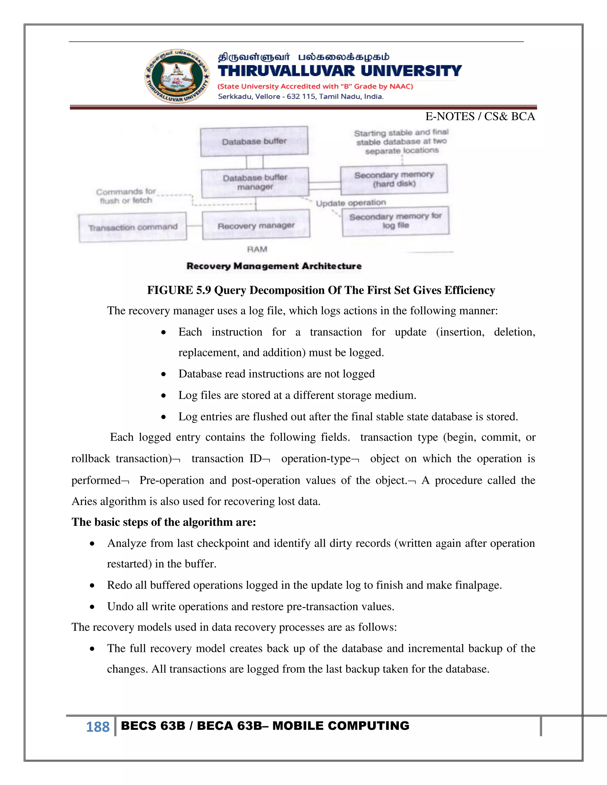 E-NOTES / CS& BCA
188 BECS 63B / BECA 63B– MOBILE COMPUTING
FIGURE 5.9 Query Decomposition Of The First Set Gives Efficiency
The recovery manager uses a log file, which logs actions in the following manner:
 Each instruction for a transaction for update (insertion, deletion,
replacement, and addition) must be logged.
 Database read instructions are not logged
 Log files are stored at a different storage medium.
 Log entries are flushed out after the final stable state database is stored.
Each logged entry contains the following fields. transaction type (begin, commit, or
rollback transaction) transaction ID operation-type object on which the operation is
performed Pre-operation and post-operation values of the object. A procedure called the
Aries algorithm is also used for recovering lost data.
The basic steps of the algorithm are:
 Analyze from last checkpoint and identify all dirty records (written again after operation
restarted) in the buffer.
 Redo all buffered operations logged in the update log to finish and make finalpage.
 Undo all write operations and restore pre-transaction values.
The recovery models used in data recovery processes are as follows:
 The full recovery model creates back up of the database and incremental backup of the
changes. All transactions are logged from the last backup taken for the database.
 