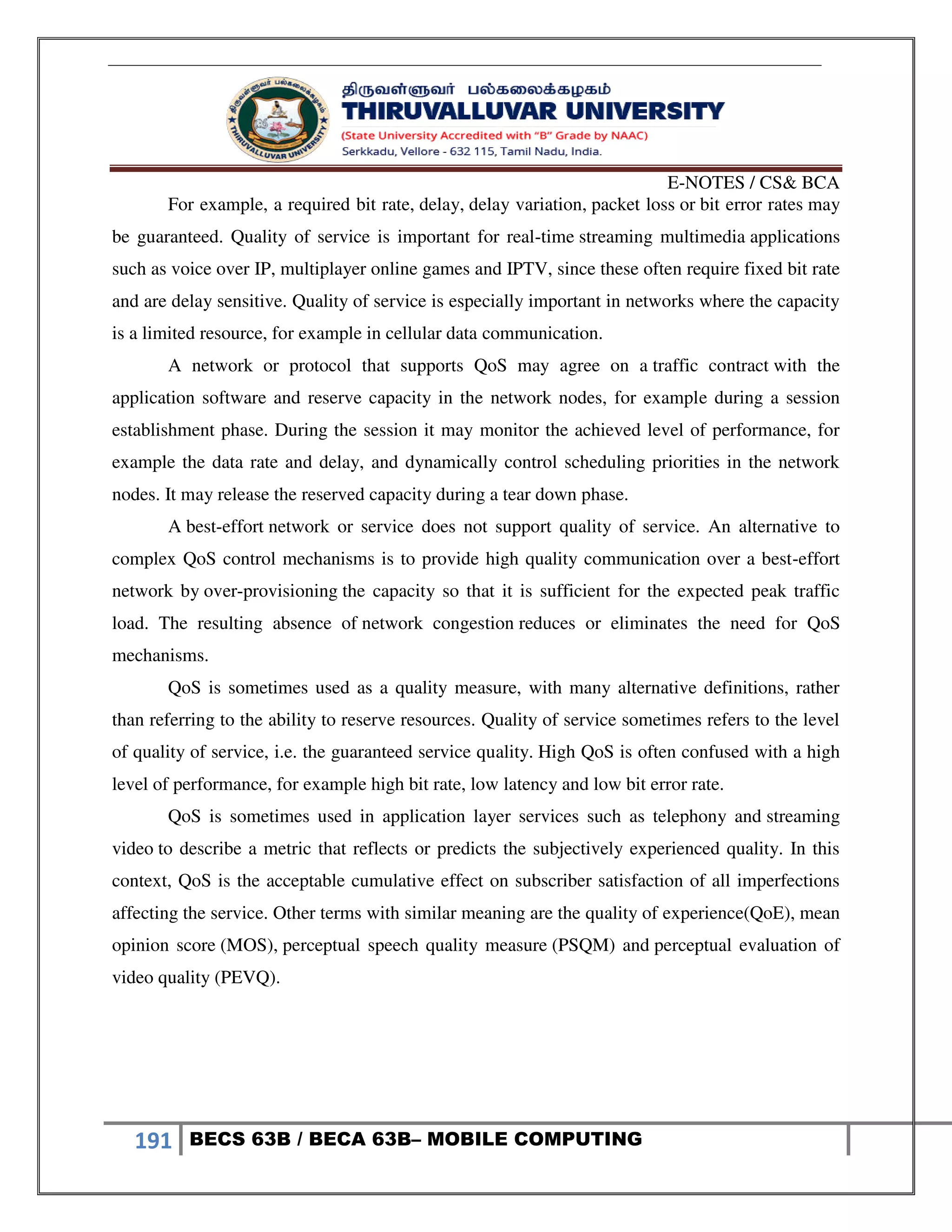 E-NOTES / CS& BCA
191 BECS 63B / BECA 63B– MOBILE COMPUTING
For example, a required bit rate, delay, delay variation, packet loss or bit error rates may
be guaranteed. Quality of service is important for real-time streaming multimedia applications
such as voice over IP, multiplayer online games and IPTV, since these often require fixed bit rate
and are delay sensitive. Quality of service is especially important in networks where the capacity
is a limited resource, for example in cellular data communication.
A network or protocol that supports QoS may agree on a traffic contract with the
application software and reserve capacity in the network nodes, for example during a session
establishment phase. During the session it may monitor the achieved level of performance, for
example the data rate and delay, and dynamically control scheduling priorities in the network
nodes. It may release the reserved capacity during a tear down phase.
A best-effort network or service does not support quality of service. An alternative to
complex QoS control mechanisms is to provide high quality communication over a best-effort
network by over-provisioning the capacity so that it is sufficient for the expected peak traffic
load. The resulting absence of network congestion reduces or eliminates the need for QoS
mechanisms.
QoS is sometimes used as a quality measure, with many alternative definitions, rather
than referring to the ability to reserve resources. Quality of service sometimes refers to the level
of quality of service, i.e. the guaranteed service quality. High QoS is often confused with a high
level of performance, for example high bit rate, low latency and low bit error rate.
QoS is sometimes used in application layer services such as telephony and streaming
video to describe a metric that reflects or predicts the subjectively experienced quality. In this
context, QoS is the acceptable cumulative effect on subscriber satisfaction of all imperfections
affecting the service. Other terms with similar meaning are the quality of experience(QoE), mean
opinion score (MOS), perceptual speech quality measure (PSQM) and perceptual evaluation of
video quality (PEVQ).
 