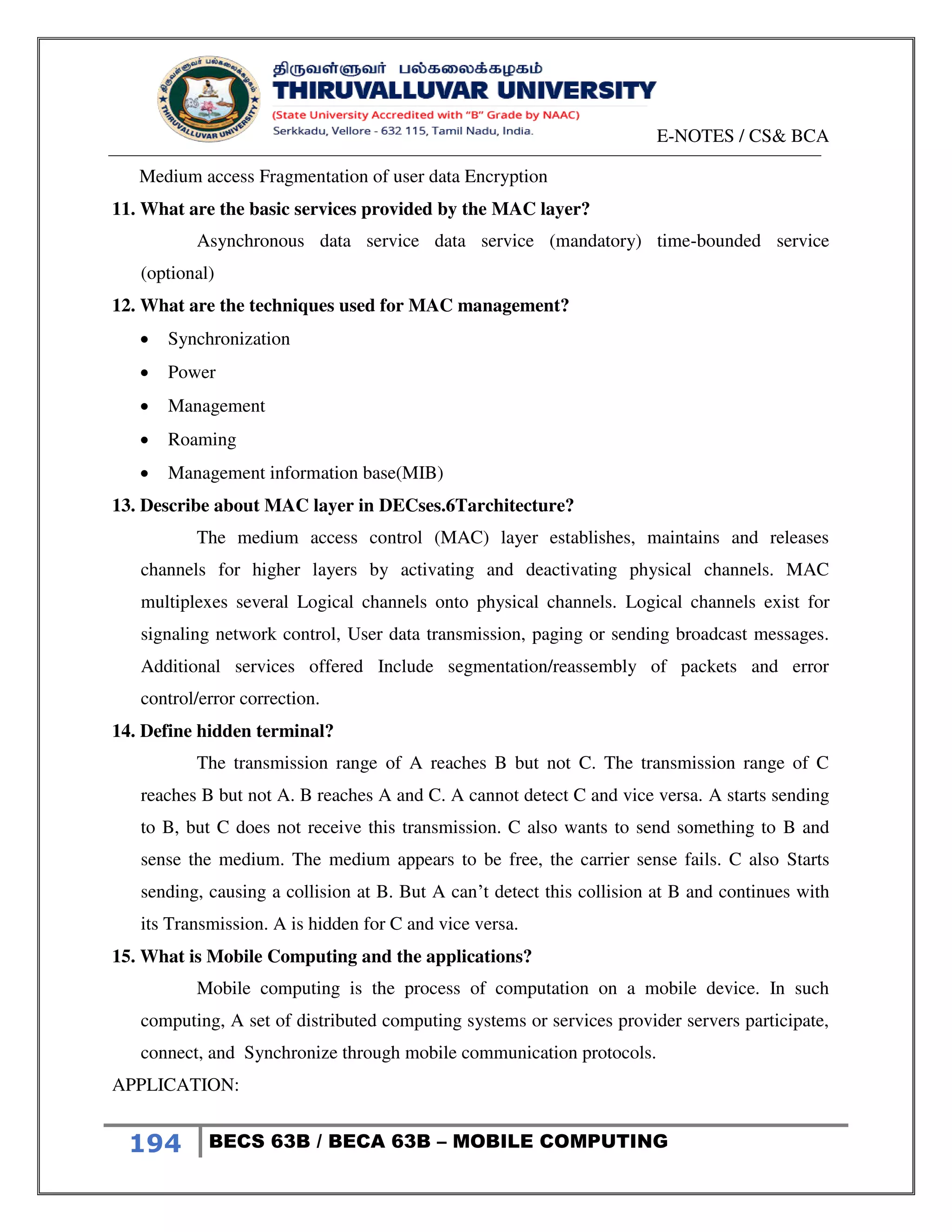 E-NOTES / CS& BCA
194 BECS 63B / BECA 63B – MOBILE COMPUTING
Medium access Fragmentation of user data Encryption
11. What are the basic services provided by the MAC layer?
Asynchronous data service data service (mandatory) time-bounded service
(optional)
12. What are the techniques used for MAC management?
 Synchronization
 Power
 Management
 Roaming
 Management information base(MIB)
13. Describe about MAC layer in DECses.6Tarchitecture?
The medium access control (MAC) layer establishes, maintains and releases
channels for higher layers by activating and deactivating physical channels. MAC
multiplexes several Logical channels onto physical channels. Logical channels exist for
signaling network control, User data transmission, paging or sending broadcast messages.
Additional services offered Include segmentation/reassembly of packets and error
control/error correction.
14. Define hidden terminal?
The transmission range of A reaches B but not C. The transmission range of C
reaches B but not A. B reaches A and C. A cannot detect C and vice versa. A starts sending
to B, but C does not receive this transmission. C also wants to send something to B and
sense the medium. The medium appears to be free, the carrier sense fails. C also Starts
sending, causing a collision at B. But A can’t detect this collision at B and continues with
its Transmission. A is hidden for C and vice versa.
15. What is Mobile Computing and the applications?
Mobile computing is the process of computation on a mobile device. In such
computing, A set of distributed computing systems or services provider servers participate,
connect, and Synchronize through mobile communication protocols.
APPLICATION:
 