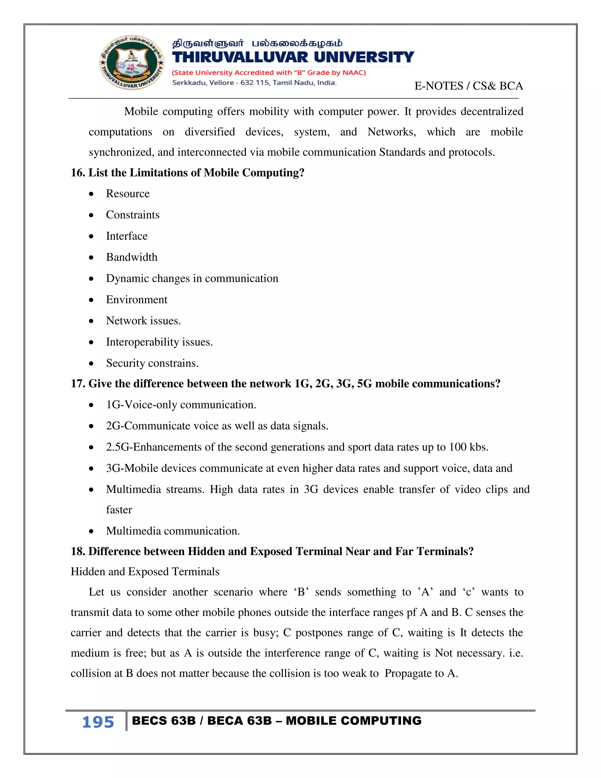 E-NOTES / CS& BCA
195 BECS 63B / BECA 63B – MOBILE COMPUTING
Mobile computing offers mobility with computer power. It provides decentralized
computations on diversified devices, system, and Networks, which are mobile
synchronized, and interconnected via mobile communication Standards and protocols.
16. List the Limitations of Mobile Computing?
 Resource
 Constraints
 Interface
 Bandwidth
 Dynamic changes in communication
 Environment
 Network issues.
 Interoperability issues.
 Security constrains.
17. Give the difference between the network 1G, 2G, 3G, 5G mobile communications?
 1G-Voice-only communication.
 2G-Communicate voice as well as data signals.
 2.5G-Enhancements of the second generations and sport data rates up to 100 kbs.
 3G-Mobile devices communicate at even higher data rates and support voice, data and
 Multimedia streams. High data rates in 3G devices enable transfer of video clips and
faster
 Multimedia communication.
18. Difference between Hidden and Exposed Terminal Near and Far Terminals?
Hidden and Exposed Terminals
Let us consider another scenario where ‘B’ sends something to ’A’ and ‘c’ wants to
transmit data to some other mobile phones outside the interface ranges pf A and B. C senses the
carrier and detects that the carrier is busy; C postpones range of C, waiting is It detects the
medium is free; but as A is outside the interference range of C, waiting is Not necessary. i.e.
collision at B does not matter because the collision is too weak to Propagate to A.
 