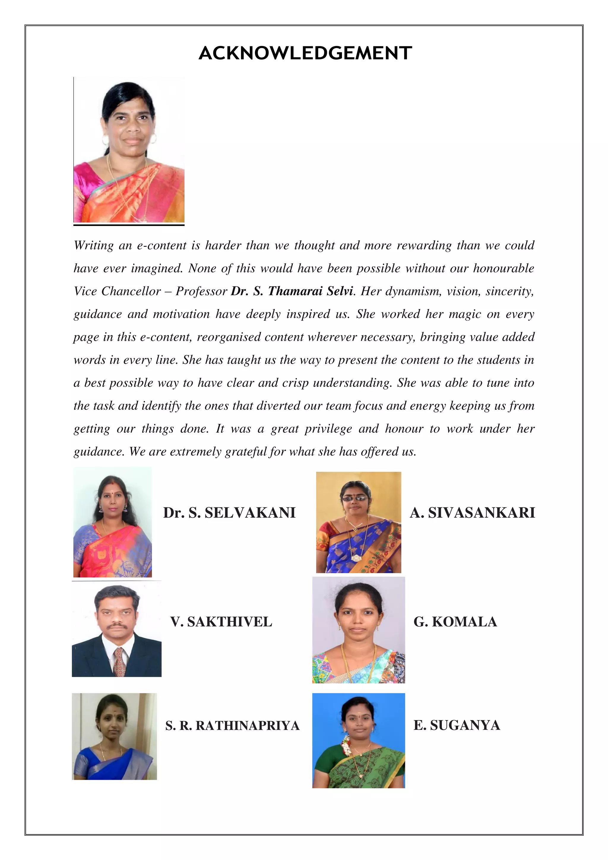 ACKNOWLEDGEMENT
Writing an e-content is harder than we thought and more rewarding than we could
have ever imagined. None of this would have been possible without our honourable
Vice Chancellor – Professor Dr. S. Thamarai Selvi. Her dynamism, vision, sincerity,
guidance and motivation have deeply inspired us. She worked her magic on every
page in this e-content, reorganised content wherever necessary, bringing value added
words in every line. She has taught us the way to present the content to the students in
a best possible way to have clear and crisp understanding. She was able to tune into
the task and identify the ones that diverted our team focus and energy keeping us from
getting our things done. It was a great privilege and honour to work under her
guidance. We are extremely grateful for what she has offered us.
A. SIVASANKARIDr. S. SELVAKANI
V. SAKTHIVEL G. KOMALA
E. SUGANYAS. R. RATHINAPRIYA
 