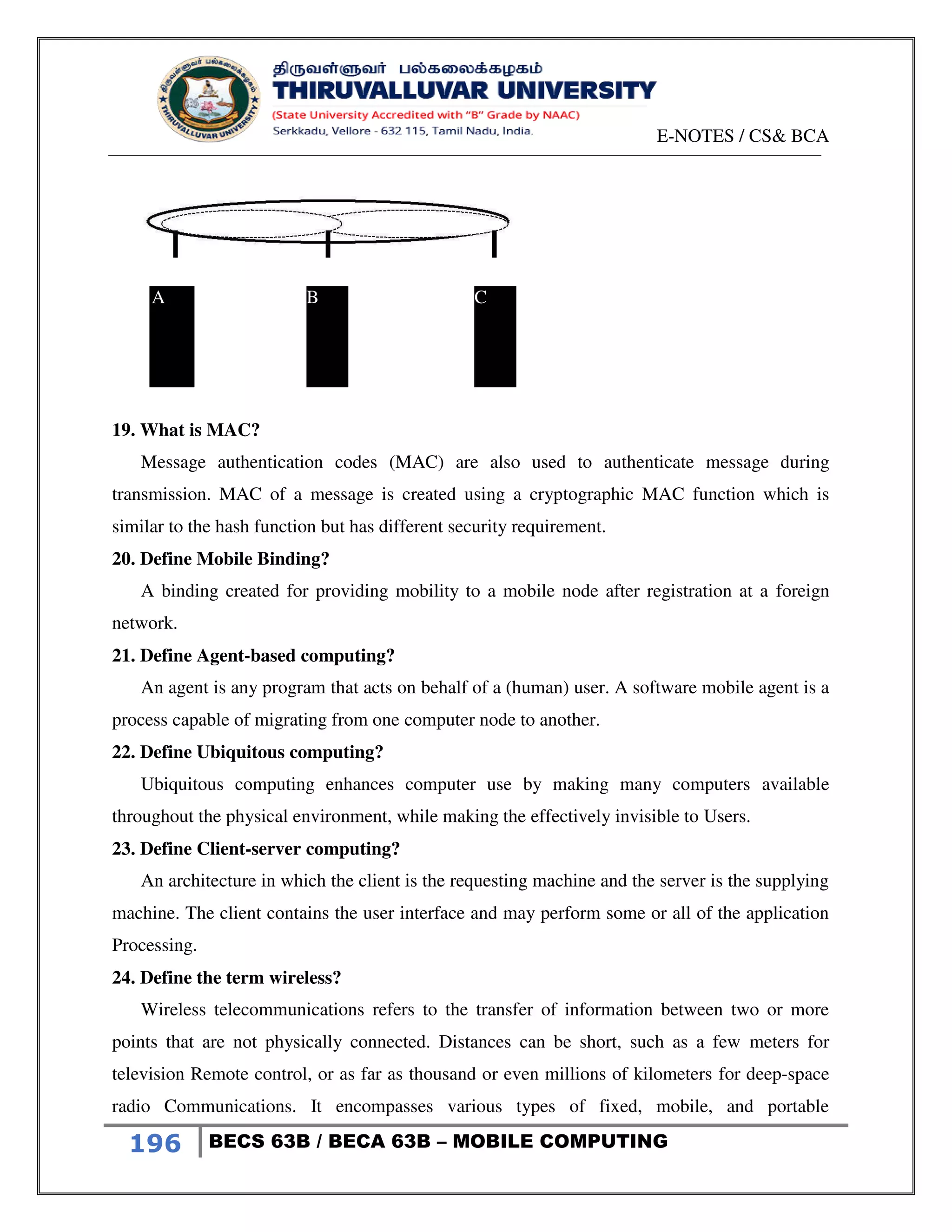 E-NOTES / CS& BCA
196 BECS 63B / BECA 63B – MOBILE COMPUTING
19. What is MAC?
Message authentication codes (MAC) are also used to authenticate message during
transmission. MAC of a message is created using a cryptographic MAC function which is
similar to the hash function but has different security requirement.
20. Define Mobile Binding?
A binding created for providing mobility to a mobile node after registration at a foreign
network.
21. Define Agent-based computing?
An agent is any program that acts on behalf of a (human) user. A software mobile agent is a
process capable of migrating from one computer node to another.
22. Define Ubiquitous computing?
Ubiquitous computing enhances computer use by making many computers available
throughout the physical environment, while making the effectively invisible to Users.
23. Define Client-server computing?
An architecture in which the client is the requesting machine and the server is the supplying
machine. The client contains the user interface and may perform some or all of the application
Processing.
24. Define the term wireless?
Wireless telecommunications refers to the transfer of information between two or more
points that are not physically connected. Distances can be short, such as a few meters for
television Remote control, or as far as thousand or even millions of kilometers for deep-space
radio Communications. It encompasses various types of fixed, mobile, and portable
A B C
 