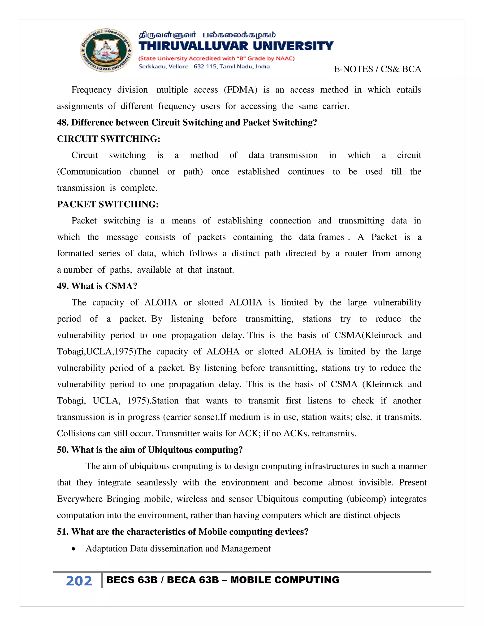 E-NOTES / CS& BCA
202 BECS 63B / BECA 63B – MOBILE COMPUTING
Frequency division multiple access (FDMA) is an access method in which entails
assignments of different frequency users for accessing the same carrier.
48. Difference between Circuit Switching and Packet Switching?
CIRCUIT SWITCHING:
Circuit switching is a method of data transmission in which a circuit
(Communication channel or path) once established continues to be used till the
transmission is complete.
PACKET SWITCHING:
Packet switching is a means of establishing connection and transmitting data in
which the message consists of packets containing the data frames . A Packet is a
formatted series of data, which follows a distinct path directed by a router from among
a number of paths, available at that instant.
49. What is CSMA?
The capacity of ALOHA or slotted ALOHA is limited by the large vulnerability
period of a packet. By listening before transmitting, stations try to reduce the
vulnerability period to one propagation delay. This is the basis of CSMA(Kleinrock and
Tobagi,UCLA,1975)The capacity of ALOHA or slotted ALOHA is limited by the large
vulnerability period of a packet. By listening before transmitting, stations try to reduce the
vulnerability period to one propagation delay. This is the basis of CSMA (Kleinrock and
Tobagi, UCLA, 1975).Station that wants to transmit first listens to check if another
transmission is in progress (carrier sense).If medium is in use, station waits; else, it transmits.
Collisions can still occur. Transmitter waits for ACK; if no ACKs, retransmits.
50. What is the aim of Ubiquitous computing?
The aim of ubiquitous computing is to design computing infrastructures in such a manner
that they integrate seamlessly with the environment and become almost invisible. Present
Everywhere Bringing mobile, wireless and sensor Ubiquitous computing (ubicomp) integrates
computation into the environment, rather than having computers which are distinct objects
51. What are the characteristics of Mobile computing devices?
 Adaptation Data dissemination and Management
 