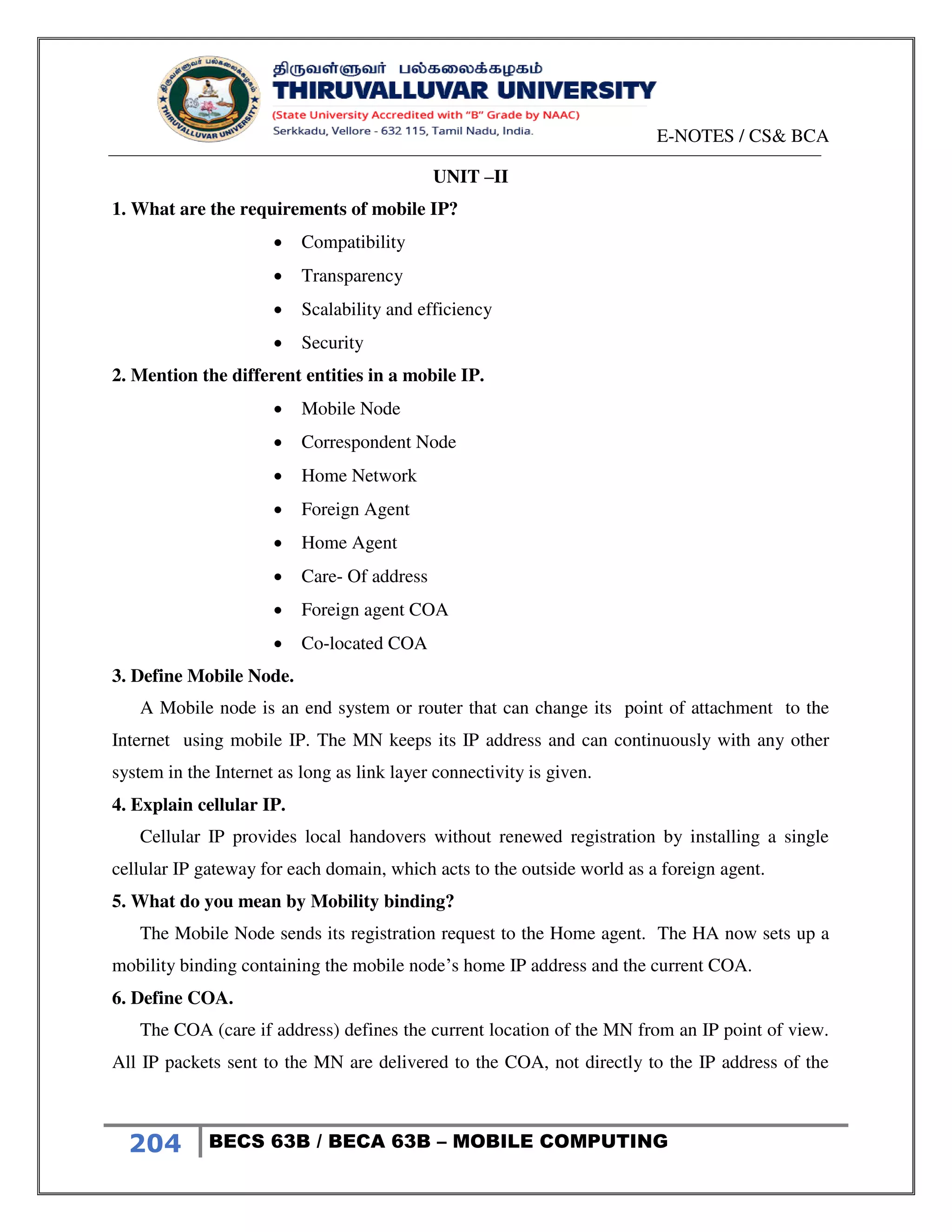E-NOTES / CS& BCA
204 BECS 63B / BECA 63B – MOBILE COMPUTING
UNIT –II
1. What are the requirements of mobile IP?
 Compatibility
 Transparency
 Scalability and efficiency
 Security
2. Mention the different entities in a mobile IP.
 Mobile Node
 Correspondent Node
 Home Network
 Foreign Agent
 Home Agent
 Care- Of address
 Foreign agent COA
 Co-located COA
3. Define Mobile Node.
A Mobile node is an end system or router that can change its point of attachment to the
Internet using mobile IP. The MN keeps its IP address and can continuously with any other
system in the Internet as long as link layer connectivity is given.
4. Explain cellular IP.
Cellular IP provides local handovers without renewed registration by installing a single
cellular IP gateway for each domain, which acts to the outside world as a foreign agent.
5. What do you mean by Mobility binding?
The Mobile Node sends its registration request to the Home agent. The HA now sets up a
mobility binding containing the mobile node’s home IP address and the current COA.
6. Define COA.
The COA (care if address) defines the current location of the MN from an IP point of view.
All IP packets sent to the MN are delivered to the COA, not directly to the IP address of the
 
