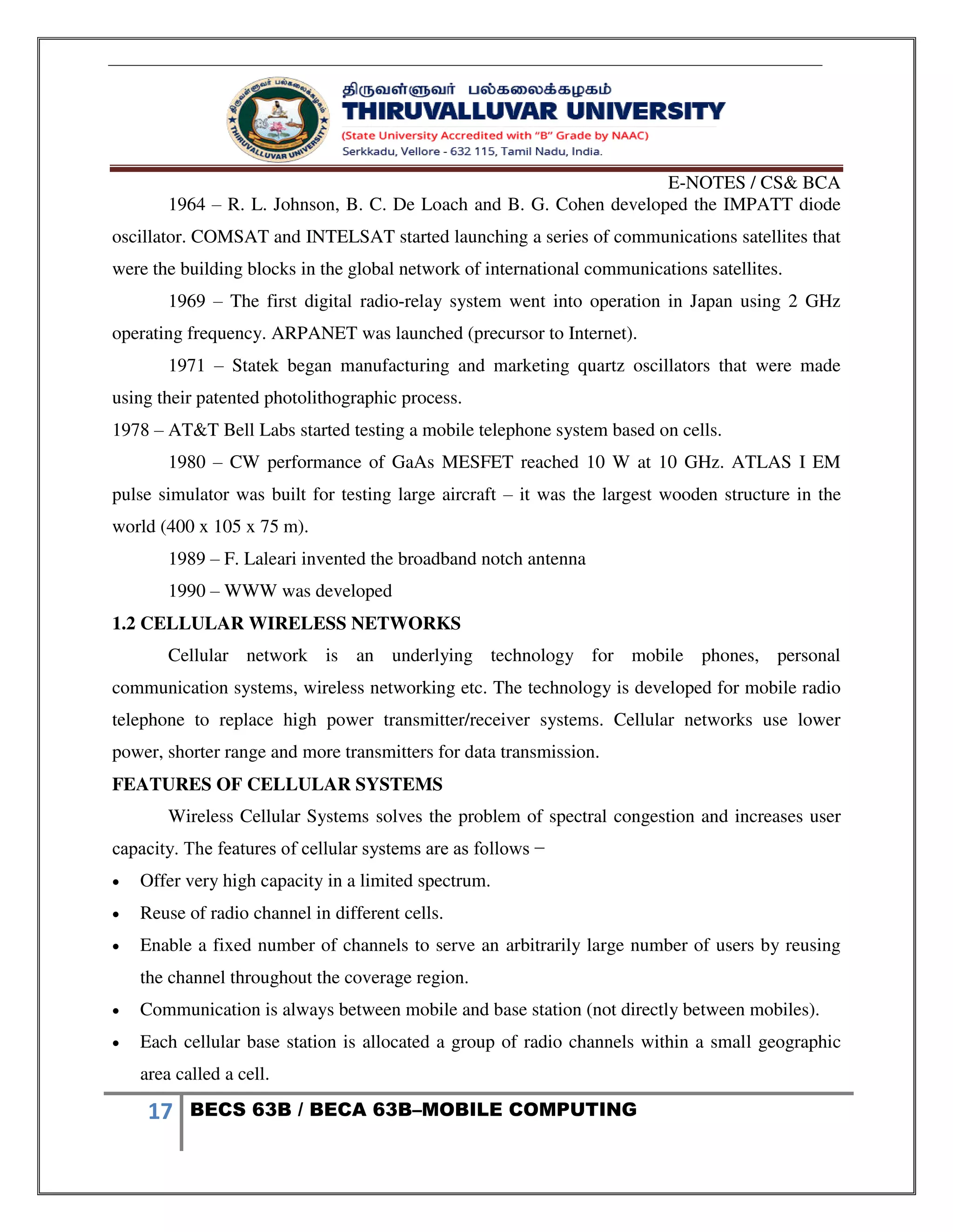 E-NOTES / CS& BCA
17 BECS 63B / BECA 63B–MOBILE COMPUTING
1964 – R. L. Johnson, B. C. De Loach and B. G. Cohen developed the IMPATT diode
oscillator. COMSAT and INTELSAT started launching a series of communications satellites that
were the building blocks in the global network of international communications satellites.
1969 – The first digital radio-relay system went into operation in Japan using 2 GHz
operating frequency. ARPANET was launched (precursor to Internet).
1971 – Statek began manufacturing and marketing quartz oscillators that were made
using their patented photolithographic process.
1978 – AT&T Bell Labs started testing a mobile telephone system based on cells.
1980 – CW performance of GaAs MESFET reached 10 W at 10 GHz. ATLAS I EM
pulse simulator was built for testing large aircraft – it was the largest wooden structure in the
world (400 x 105 x 75 m).
1989 – F. Laleari invented the broadband notch antenna
1990 – WWW was developed
1.2 CELLULAR WIRELESS NETWORKS
Cellular network is an underlying technology for mobile phones, personal
communication systems, wireless networking etc. The technology is developed for mobile radio
telephone to replace high power transmitter/receiver systems. Cellular networks use lower
power, shorter range and more transmitters for data transmission.
FEATURES OF CELLULAR SYSTEMS
Wireless Cellular Systems solves the problem of spectral congestion and increases user
capacity. The features of cellular systems are as follows −
 Offer very high capacity in a limited spectrum.
 Reuse of radio channel in different cells.
 Enable a fixed number of channels to serve an arbitrarily large number of users by reusing
the channel throughout the coverage region.
 Communication is always between mobile and base station (not directly between mobiles).
 Each cellular base station is allocated a group of radio channels within a small geographic
area called a cell.
 