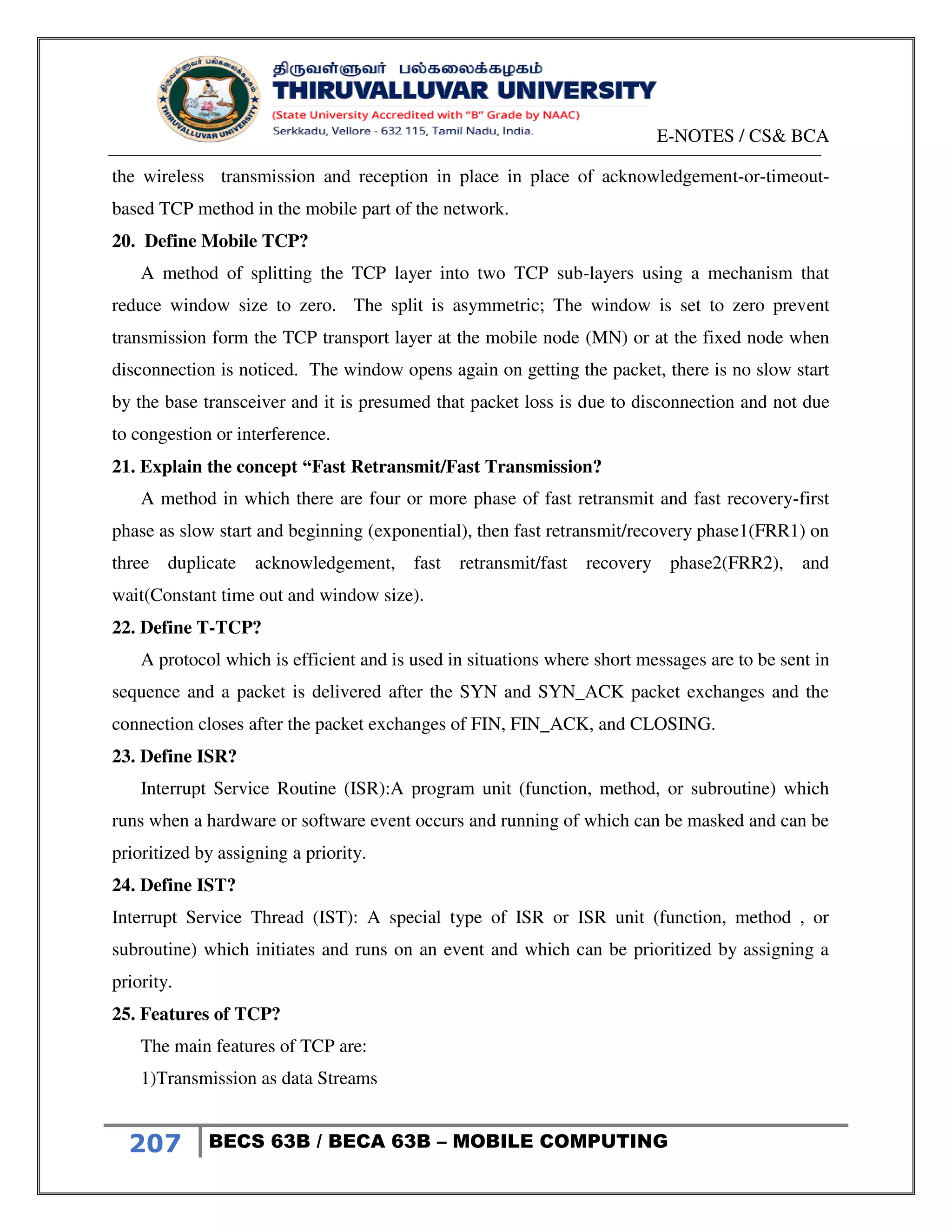 E-NOTES / CS& BCA
207 BECS 63B / BECA 63B – MOBILE COMPUTING
the wireless transmission and reception in place in place of acknowledgement-or-timeout-
based TCP method in the mobile part of the network.
20. Define Mobile TCP?
A method of splitting the TCP layer into two TCP sub-layers using a mechanism that
reduce window size to zero. The split is asymmetric; The window is set to zero prevent
transmission form the TCP transport layer at the mobile node (MN) or at the fixed node when
disconnection is noticed. The window opens again on getting the packet, there is no slow start
by the base transceiver and it is presumed that packet loss is due to disconnection and not due
to congestion or interference.
21. Explain the concept “Fast Retransmit/Fast Transmission?
A method in which there are four or more phase of fast retransmit and fast recovery-first
phase as slow start and beginning (exponential), then fast retransmit/recovery phase1(FRR1) on
three duplicate acknowledgement, fast retransmit/fast recovery phase2(FRR2), and
wait(Constant time out and window size).
22. Define T-TCP?
A protocol which is efficient and is used in situations where short messages are to be sent in
sequence and a packet is delivered after the SYN and SYN_ACK packet exchanges and the
connection closes after the packet exchanges of FIN, FIN_ACK, and CLOSING.
23. Define ISR?
Interrupt Service Routine (ISR):A program unit (function, method, or subroutine) which
runs when a hardware or software event occurs and running of which can be masked and can be
prioritized by assigning a priority.
24. Define IST?
Interrupt Service Thread (IST): A special type of ISR or ISR unit (function, method , or
subroutine) which initiates and runs on an event and which can be prioritized by assigning a
priority.
25. Features of TCP?
The main features of TCP are:
1)Transmission as data Streams
 