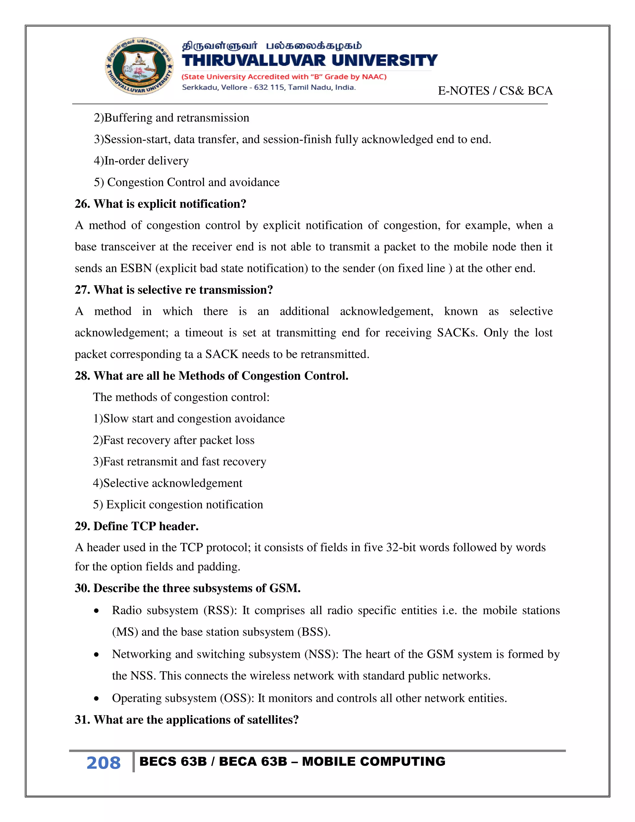 E-NOTES / CS& BCA
208 BECS 63B / BECA 63B – MOBILE COMPUTING
2)Buffering and retransmission
3)Session-start, data transfer, and session-finish fully acknowledged end to end.
4)In-order delivery
5) Congestion Control and avoidance
26. What is explicit notification?
A method of congestion control by explicit notification of congestion, for example, when a
base transceiver at the receiver end is not able to transmit a packet to the mobile node then it
sends an ESBN (explicit bad state notification) to the sender (on fixed line ) at the other end.
27. What is selective re transmission?
A method in which there is an additional acknowledgement, known as selective
acknowledgement; a timeout is set at transmitting end for receiving SACKs. Only the lost
packet corresponding ta a SACK needs to be retransmitted.
28. What are all he Methods of Congestion Control.
The methods of congestion control:
1)Slow start and congestion avoidance
2)Fast recovery after packet loss
3)Fast retransmit and fast recovery
4)Selective acknowledgement
5) Explicit congestion notification
29. Define TCP header.
A header used in the TCP protocol; it consists of fields in five 32-bit words followed by words
for the option fields and padding.
30. Describe the three subsystems of GSM.
 Radio subsystem (RSS): It comprises all radio specific entities i.e. the mobile stations
(MS) and the base station subsystem (BSS).
 Networking and switching subsystem (NSS): The heart of the GSM system is formed by
the NSS. This connects the wireless network with standard public networks.
 Operating subsystem (OSS): It monitors and controls all other network entities.
31. What are the applications of satellites?
 