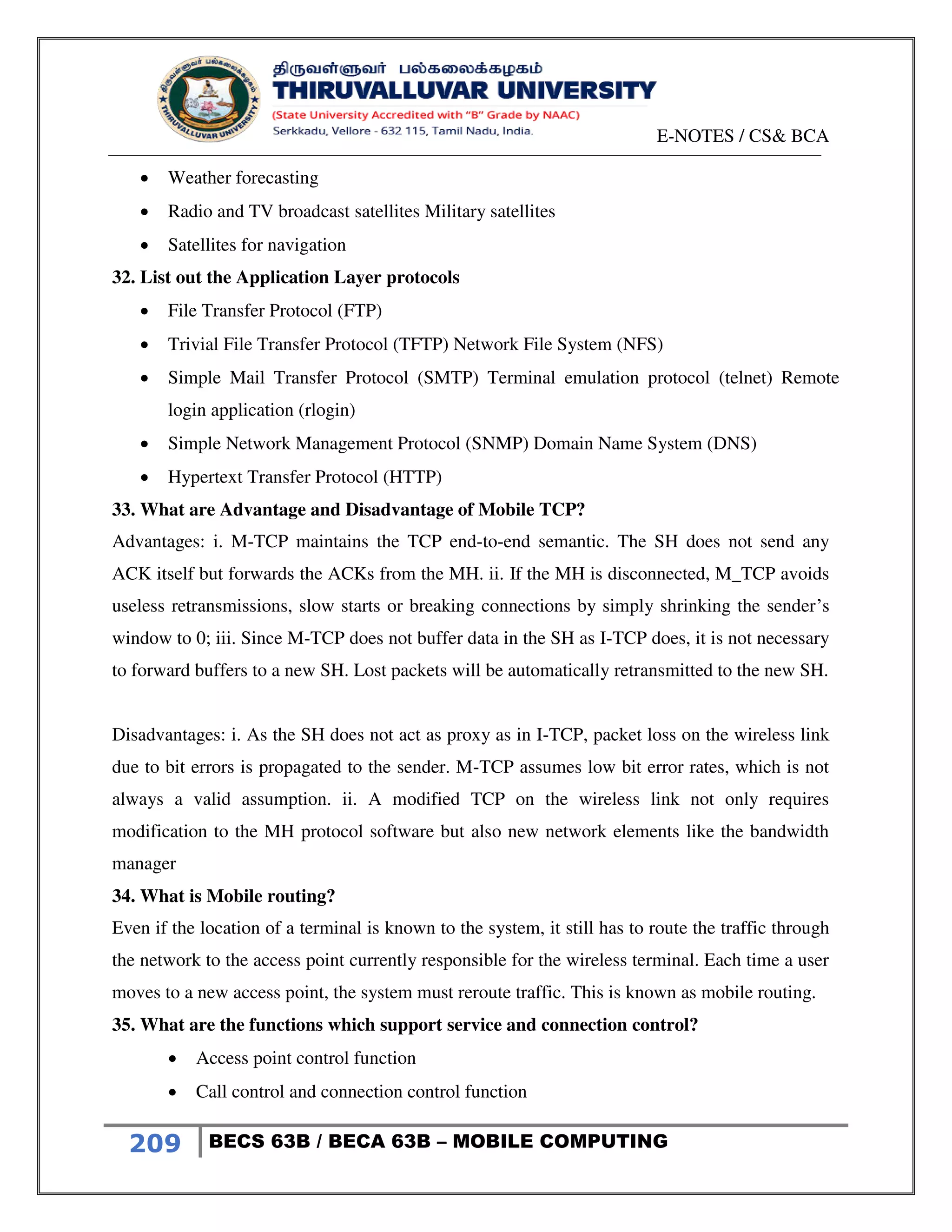 E-NOTES / CS& BCA
209 BECS 63B / BECA 63B – MOBILE COMPUTING
 Weather forecasting
 Radio and TV broadcast satellites Military satellites
 Satellites for navigation
32. List out the Application Layer protocols
 File Transfer Protocol (FTP)
 Trivial File Transfer Protocol (TFTP) Network File System (NFS)
 Simple Mail Transfer Protocol (SMTP) Terminal emulation protocol (telnet) Remote
login application (rlogin)
 Simple Network Management Protocol (SNMP) Domain Name System (DNS)
 Hypertext Transfer Protocol (HTTP)
33. What are Advantage and Disadvantage of Mobile TCP?
Advantages: i. M-TCP maintains the TCP end-to-end semantic. The SH does not send any
ACK itself but forwards the ACKs from the MH. ii. If the MH is disconnected, M_TCP avoids
useless retransmissions, slow starts or breaking connections by simply shrinking the sender’s
window to 0; iii. Since M-TCP does not buffer data in the SH as I-TCP does, it is not necessary
to forward buffers to a new SH. Lost packets will be automatically retransmitted to the new SH.
Disadvantages: i. As the SH does not act as proxy as in I-TCP, packet loss on the wireless link
due to bit errors is propagated to the sender. M-TCP assumes low bit error rates, which is not
always a valid assumption. ii. A modified TCP on the wireless link not only requires
modification to the MH protocol software but also new network elements like the bandwidth
manager
34. What is Mobile routing?
Even if the location of a terminal is known to the system, it still has to route the traffic through
the network to the access point currently responsible for the wireless terminal. Each time a user
moves to a new access point, the system must reroute traffic. This is known as mobile routing.
35. What are the functions which support service and connection control?
 Access point control function
 Call control and connection control function
 