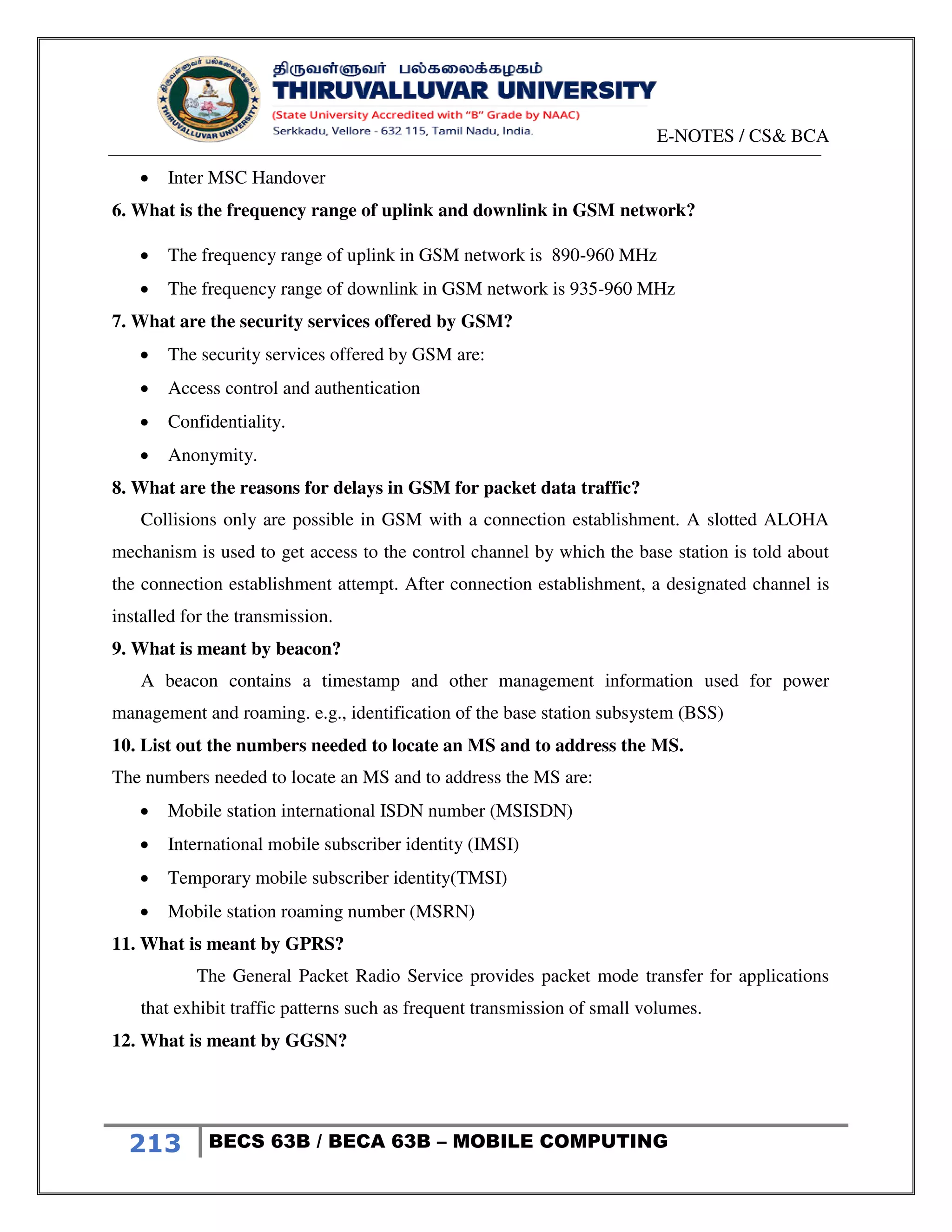 E-NOTES / CS& BCA
213 BECS 63B / BECA 63B – MOBILE COMPUTING
 Inter MSC Handover
6. What is the frequency range of uplink and downlink in GSM network?
 The frequency range of uplink in GSM network is 890-960 MHz
 The frequency range of downlink in GSM network is 935-960 MHz
7. What are the security services offered by GSM?
 The security services offered by GSM are:
 Access control and authentication
 Confidentiality.
 Anonymity.
8. What are the reasons for delays in GSM for packet data traffic?
Collisions only are possible in GSM with a connection establishment. A slotted ALOHA
mechanism is used to get access to the control channel by which the base station is told about
the connection establishment attempt. After connection establishment, a designated channel is
installed for the transmission.
9. What is meant by beacon?
A beacon contains a timestamp and other management information used for power
management and roaming. e.g., identification of the base station subsystem (BSS)
10. List out the numbers needed to locate an MS and to address the MS.
The numbers needed to locate an MS and to address the MS are:
 Mobile station international ISDN number (MSISDN)
 International mobile subscriber identity (IMSI)
 Temporary mobile subscriber identity(TMSI)
 Mobile station roaming number (MSRN)
11. What is meant by GPRS?
The General Packet Radio Service provides packet mode transfer for applications
that exhibit traffic patterns such as frequent transmission of small volumes.
12. What is meant by GGSN?
 