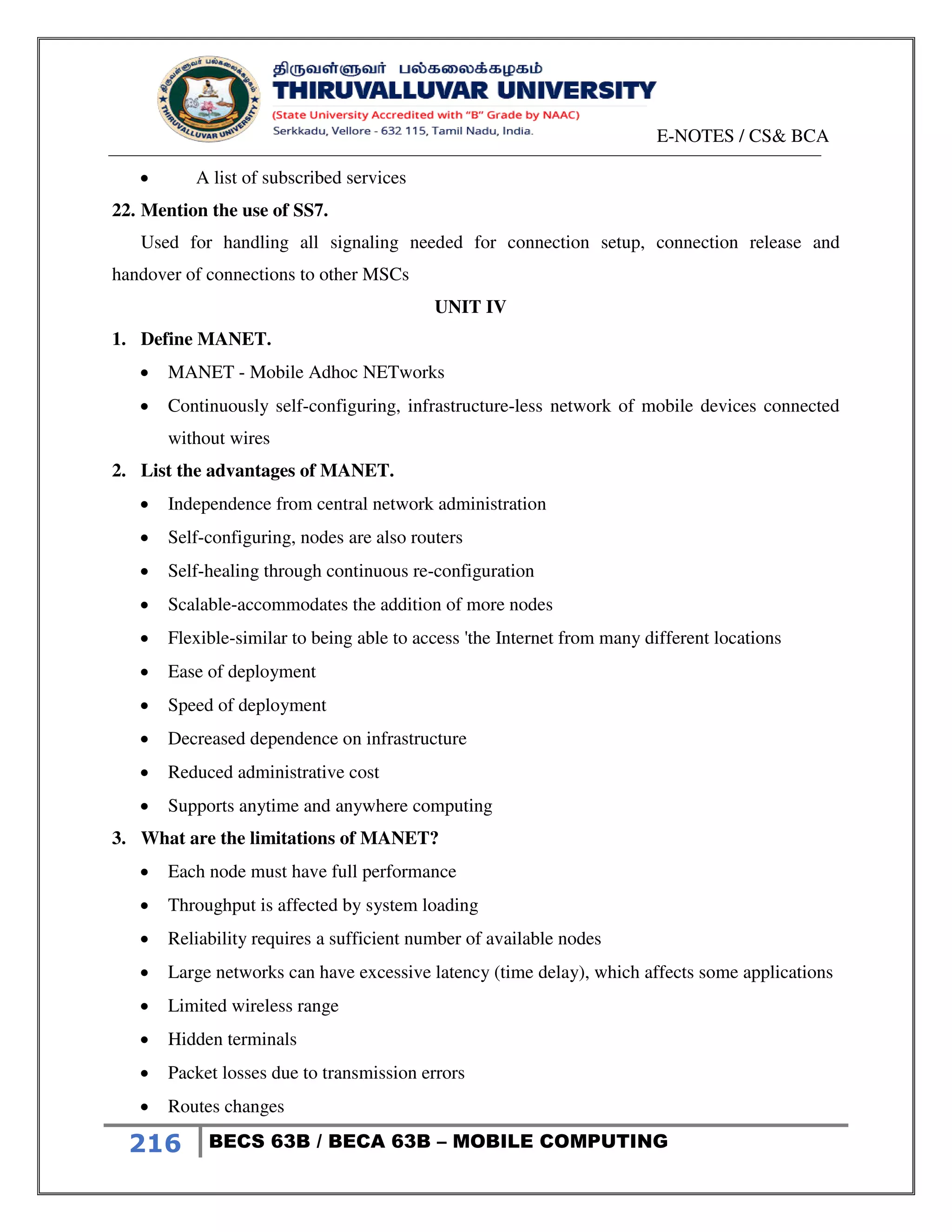 E-NOTES / CS& BCA
216 BECS 63B / BECA 63B – MOBILE COMPUTING
 A list of subscribed services
22. Mention the use of SS7.
Used for handling all signaling needed for connection setup, connection release and
handover of connections to other MSCs
UNIT IV
1. Define MANET.
 MANET - Mobile Adhoc NETworks
 Continuously self-configuring, infrastructure-less network of mobile devices connected
without wires
2. List the advantages of MANET.
 Independence from central network administration
 Self-configuring, nodes are also routers
 Self-healing through continuous re-configuration
 Scalable-accommodates the addition of more nodes
 Flexible-similar to being able to access 'the Internet from many different locations
 Ease of deployment
 Speed of deployment
 Decreased dependence on infrastructure
 Reduced administrative cost
 Supports anytime and anywhere computing
3. What are the limitations of MANET?
 Each node must have full performance
 Throughput is affected by system loading
 Reliability requires a sufficient number of available nodes
 Large networks can have excessive latency (time delay), which affects some applications
 Limited wireless range
 Hidden terminals
 Packet losses due to transmission errors
 Routes changes
 