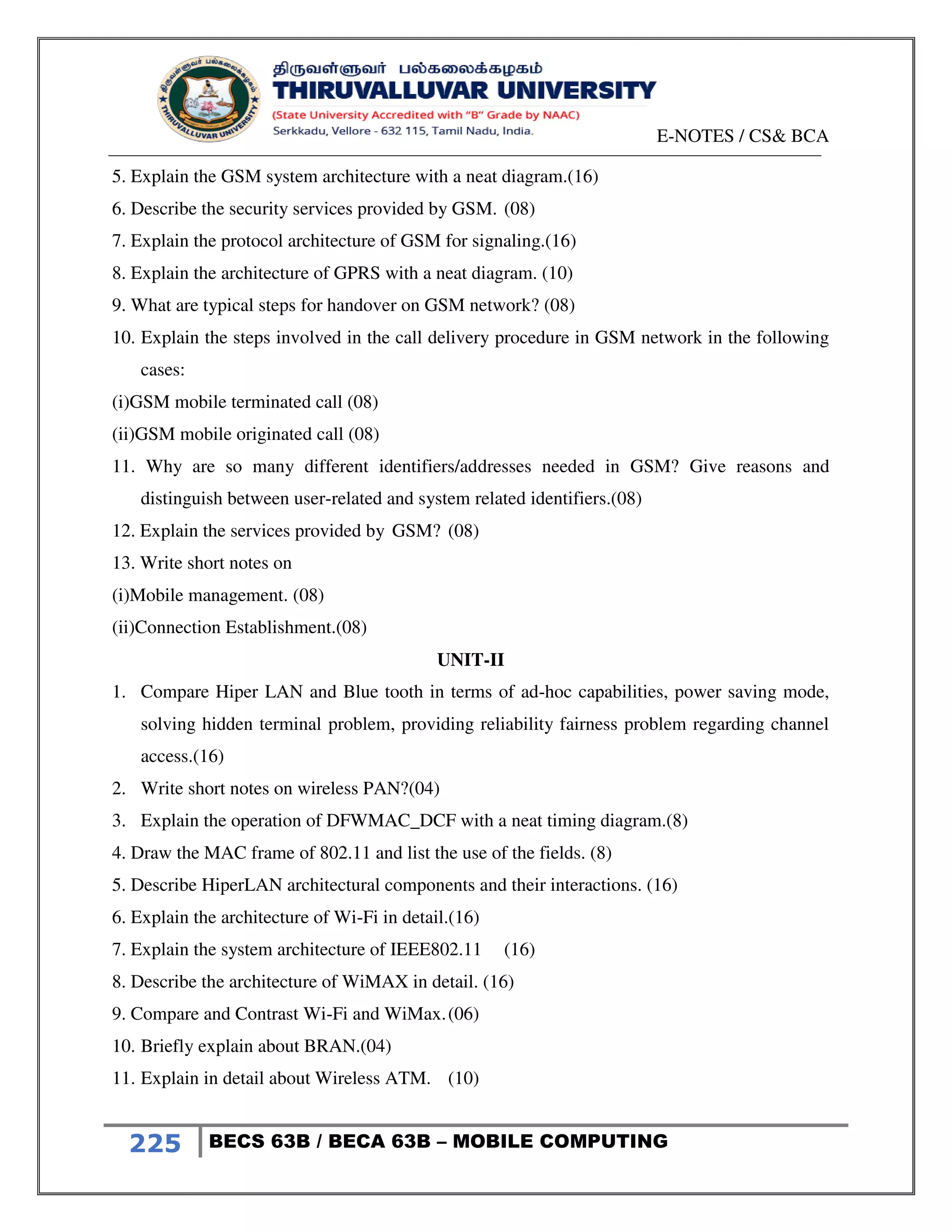 E-NOTES / CS& BCA
225 BECS 63B / BECA 63B – MOBILE COMPUTING
5. Explain the GSM system architecture with a neat diagram.(16)
6. Describe the security services provided by GSM. (08)
7. Explain the protocol architecture of GSM for signaling.(16)
8. Explain the architecture of GPRS with a neat diagram. (10)
9. What are typical steps for handover on GSM network? (08)
10. Explain the steps involved in the call delivery procedure in GSM network in the following
cases:
(i)GSM mobile terminated call (08)
(ii)GSM mobile originated call (08)
11. Why are so many different identifiers/addresses needed in GSM? Give reasons and
distinguish between user-related and system related identifiers.(08)
12. Explain the services provided by GSM? (08)
13. Write short notes on
(i)Mobile management. (08)
(ii)Connection Establishment.(08)
UNIT-II
1. Compare Hiper LAN and Blue tooth in terms of ad-hoc capabilities, power saving mode,
solving hidden terminal problem, providing reliability fairness problem regarding channel
access.(16)
2. Write short notes on wireless PAN?(04)
3. Explain the operation of DFWMAC_DCF with a neat timing diagram.(8)
4. Draw the MAC frame of 802.11 and list the use of the fields. (8)
5. Describe HiperLAN architectural components and their interactions. (16)
6. Explain the architecture of Wi-Fi in detail.(16)
7. Explain the system architecture of IEEE802.11 (16)
8. Describe the architecture of WiMAX in detail. (16)
9. Compare and Contrast Wi-Fi and WiMax.(06)
10. Briefly explain about BRAN.(04)
11. Explain in detail about Wireless ATM. (10)
 