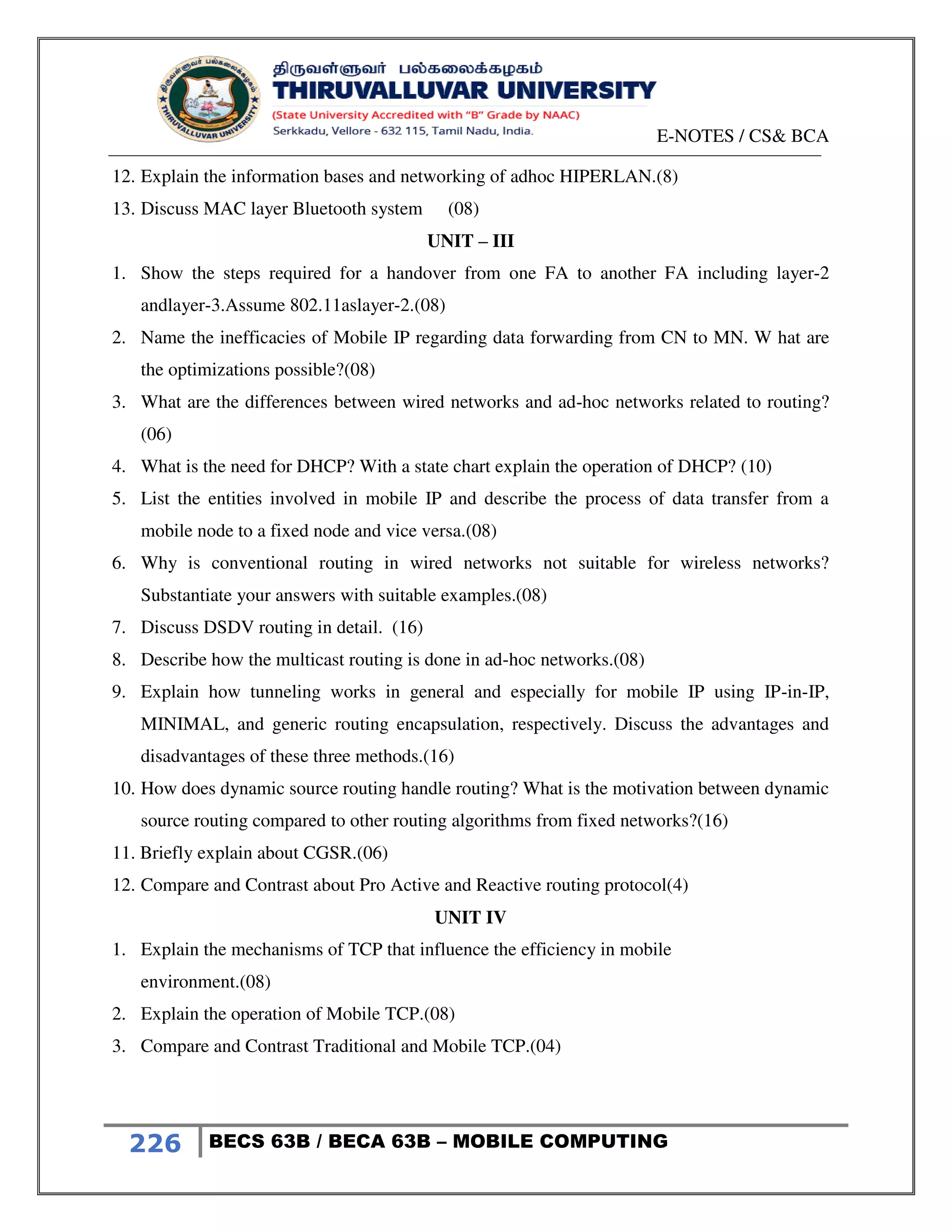E-NOTES / CS& BCA
226 BECS 63B / BECA 63B – MOBILE COMPUTING
12. Explain the information bases and networking of adhoc HIPERLAN.(8)
13. Discuss MAC layer Bluetooth system (08)
UNIT – III
1. Show the steps required for a handover from one FA to another FA including layer-2
andlayer-3.Assume 802.11aslayer-2.(08)
2. Name the inefficacies of Mobile IP regarding data forwarding from CN to MN. W hat are
the optimizations possible?(08)
3. What are the differences between wired networks and ad-hoc networks related to routing?
(06)
4. What is the need for DHCP? With a state chart explain the operation of DHCP? (10)
5. List the entities involved in mobile IP and describe the process of data transfer from a
mobile node to a fixed node and vice versa.(08)
6. Why is conventional routing in wired networks not suitable for wireless networks?
Substantiate your answers with suitable examples.(08)
7. Discuss DSDV routing in detail. (16)
8. Describe how the multicast routing is done in ad-hoc networks.(08)
9. Explain how tunneling works in general and especially for mobile IP using IP-in-IP,
MINIMAL, and generic routing encapsulation, respectively. Discuss the advantages and
disadvantages of these three methods.(16)
10. How does dynamic source routing handle routing? What is the motivation between dynamic
source routing compared to other routing algorithms from fixed networks?(16)
11. Briefly explain about CGSR.(06)
12. Compare and Contrast about Pro Active and Reactive routing protocol(4)
UNIT IV
1. Explain the mechanisms of TCP that influence the efficiency in mobile
environment.(08)
2. Explain the operation of Mobile TCP.(08)
3. Compare and Contrast Traditional and Mobile TCP.(04)
 