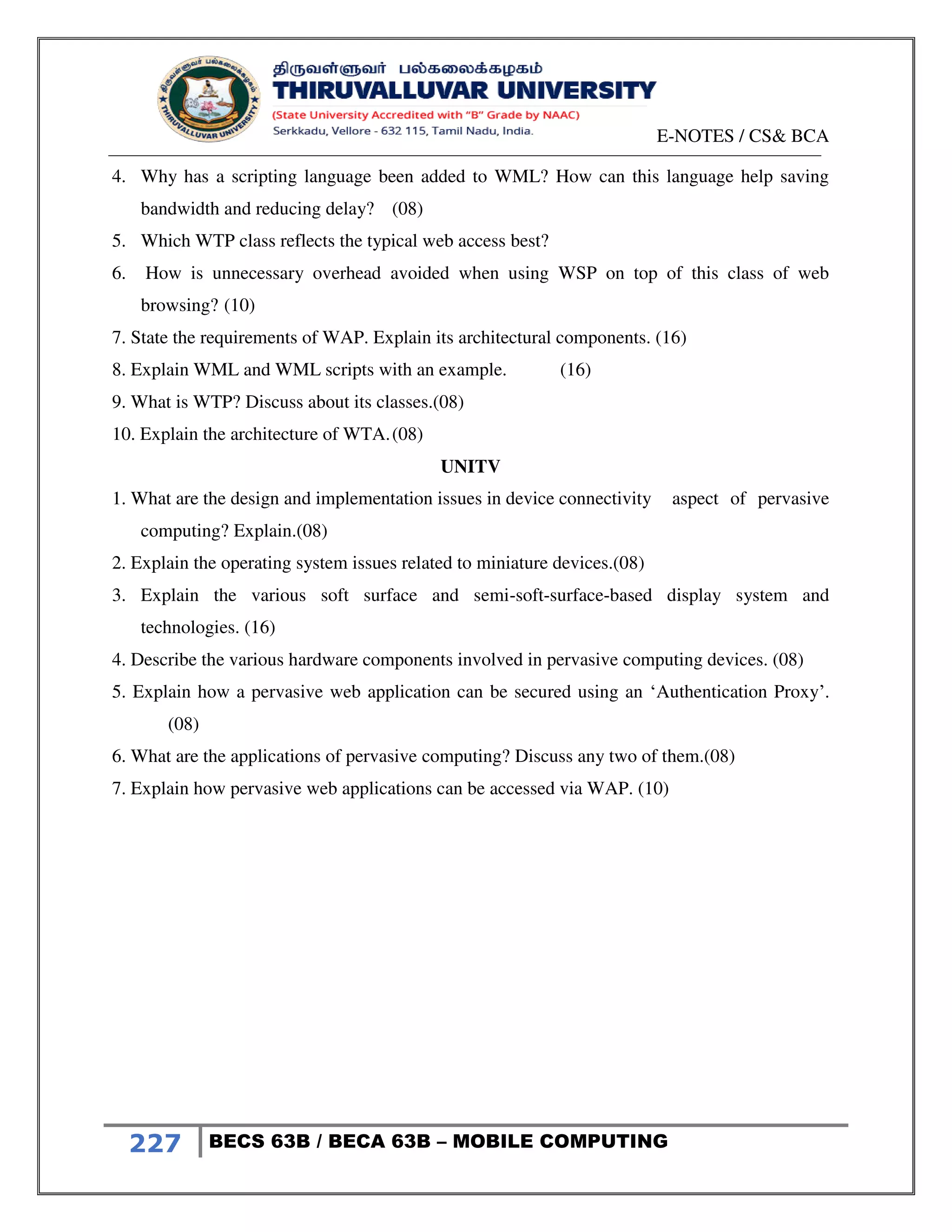 E-NOTES / CS& BCA
227 BECS 63B / BECA 63B – MOBILE COMPUTING
4. Why has a scripting language been added to WML? How can this language help saving
bandwidth and reducing delay? (08)
5. Which WTP class reflects the typical web access best?
6. How is unnecessary overhead avoided when using WSP on top of this class of web
browsing? (10)
7. State the requirements of WAP. Explain its architectural components. (16)
8. Explain WML and WML scripts with an example. (16)
9. What is WTP? Discuss about its classes.(08)
10. Explain the architecture of WTA.(08)
UNITV
1. What are the design and implementation issues in device connectivity aspect of pervasive
computing? Explain.(08)
2. Explain the operating system issues related to miniature devices.(08)
3. Explain the various soft surface and semi-soft-surface-based display system and
technologies. (16)
4. Describe the various hardware components involved in pervasive computing devices. (08)
5. Explain how a pervasive web application can be secured using an ‘Authentication Proxy’.
(08)
6. What are the applications of pervasive computing? Discuss any two of them.(08)
7. Explain how pervasive web applications can be accessed via WAP. (10)
 