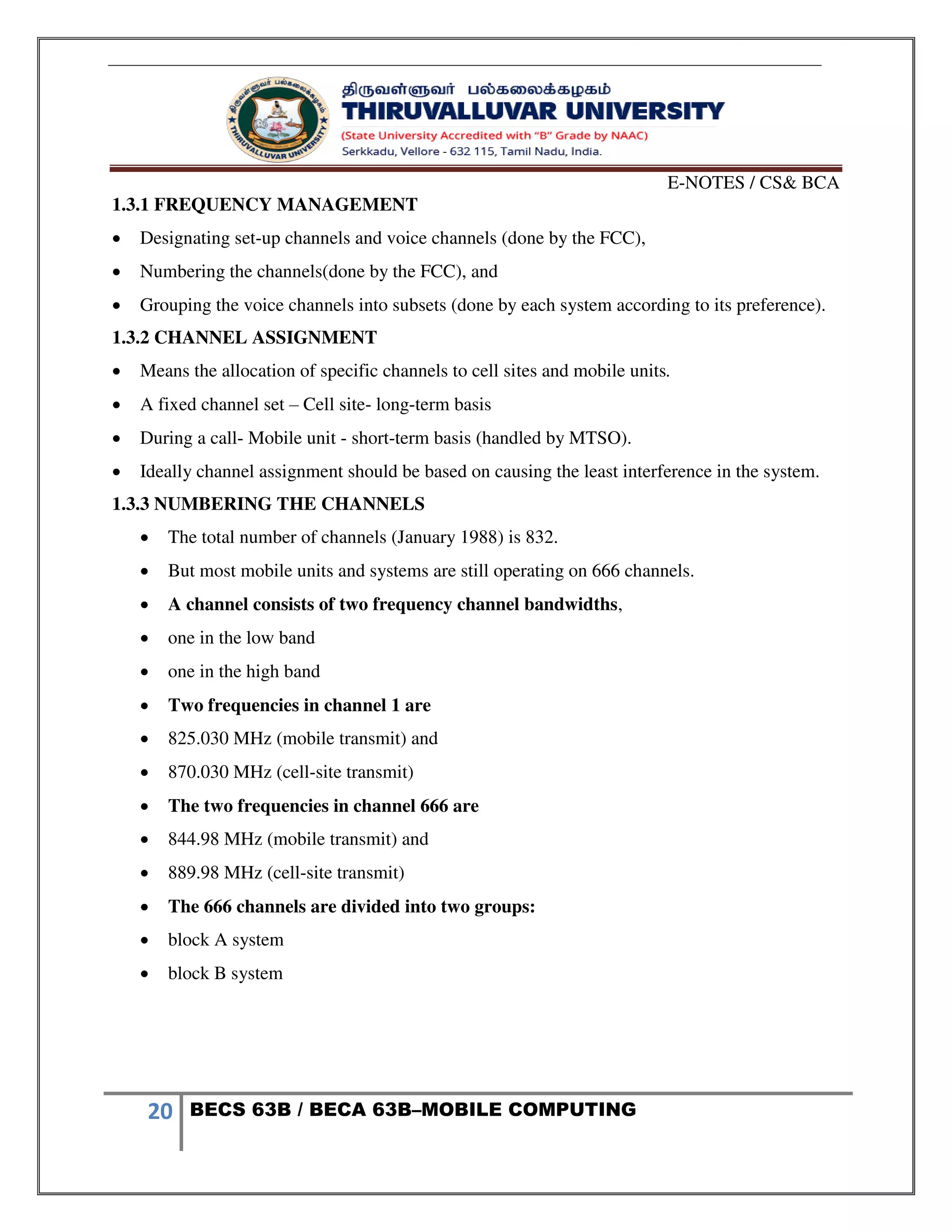 E-NOTES / CS& BCA
20 BECS 63B / BECA 63B–MOBILE COMPUTING
1.3.1 FREQUENCY MANAGEMENT
 Designating set-up channels and voice channels (done by the FCC),
 Numbering the channels(done by the FCC), and
 Grouping the voice channels into subsets (done by each system according to its preference).
1.3.2 CHANNEL ASSIGNMENT
 Means the allocation of specific channels to cell sites and mobile units.
 A fixed channel set – Cell site- long-term basis
 During a call- Mobile unit - short-term basis (handled by MTSO).
 Ideally channel assignment should be based on causing the least interference in the system.
1.3.3 NUMBERING THE CHANNELS
 The total number of channels (January 1988) is 832.
 But most mobile units and systems are still operating on 666 channels.
 A channel consists of two frequency channel bandwidths,
 one in the low band
 one in the high band
 Two frequencies in channel 1 are
 825.030 MHz (mobile transmit) and
 870.030 MHz (cell-site transmit)
 The two frequencies in channel 666 are
 844.98 MHz (mobile transmit) and
 889.98 MHz (cell-site transmit)
 The 666 channels are divided into two groups:
 block A system
 block B system
 