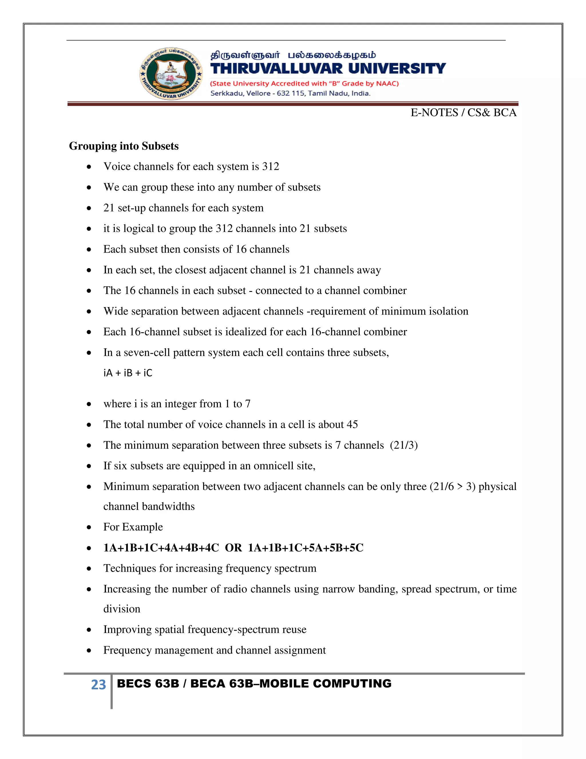 E-NOTES / CS& BCA
23 BECS 63B / BECA 63B–MOBILE COMPUTING
Grouping into Subsets
 Voice channels for each system is 312
 We can group these into any number of subsets
 21 set-up channels for each system
 it is logical to group the 312 channels into 21 subsets
 Each subset then consists of 16 channels
 In each set, the closest adjacent channel is 21 channels away
 The 16 channels in each subset - connected to a channel combiner
 Wide separation between adjacent channels -requirement of minimum isolation
 Each 16-channel subset is idealized for each 16-channel combiner
 In a seven-cell pattern system each cell contains three subsets,
iA + iB + iC
 where i is an integer from 1 to 7
 The total number of voice channels in a cell is about 45
 The minimum separation between three subsets is 7 channels (21/3)
 If six subsets are equipped in an omnicell site,
 Minimum separation between two adjacent channels can be only three (21/6 > 3) physical
channel bandwidths
 For Example
 1A+1B+1C+4A+4B+4C OR 1A+1B+1C+5A+5B+5C
 Techniques for increasing frequency spectrum
 Increasing the number of radio channels using narrow banding, spread spectrum, or time
division
 Improving spatial frequency-spectrum reuse
 Frequency management and channel assignment
 