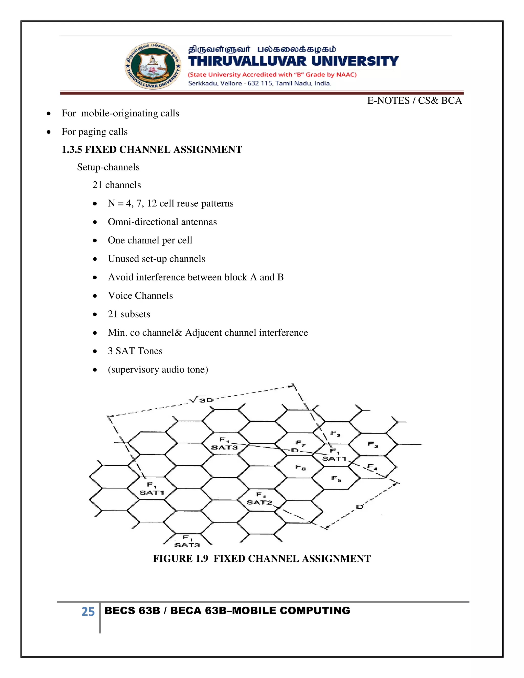 E-NOTES / CS& BCA
25 BECS 63B / BECA 63B–MOBILE COMPUTING
 For mobile-originating calls
 For paging calls
1.3.5 FIXED CHANNEL ASSIGNMENT
Setup-channels
21 channels
 N = 4, 7, 12 cell reuse patterns
 Omni-directional antennas
 One channel per cell
 Unused set-up channels
 Avoid interference between block A and B
 Voice Channels
 21 subsets
 Min. co channel& Adjacent channel interference
 3 SAT Tones
 (supervisory audio tone)
FIGURE 1.9 FIXED CHANNEL ASSIGNMENT
 