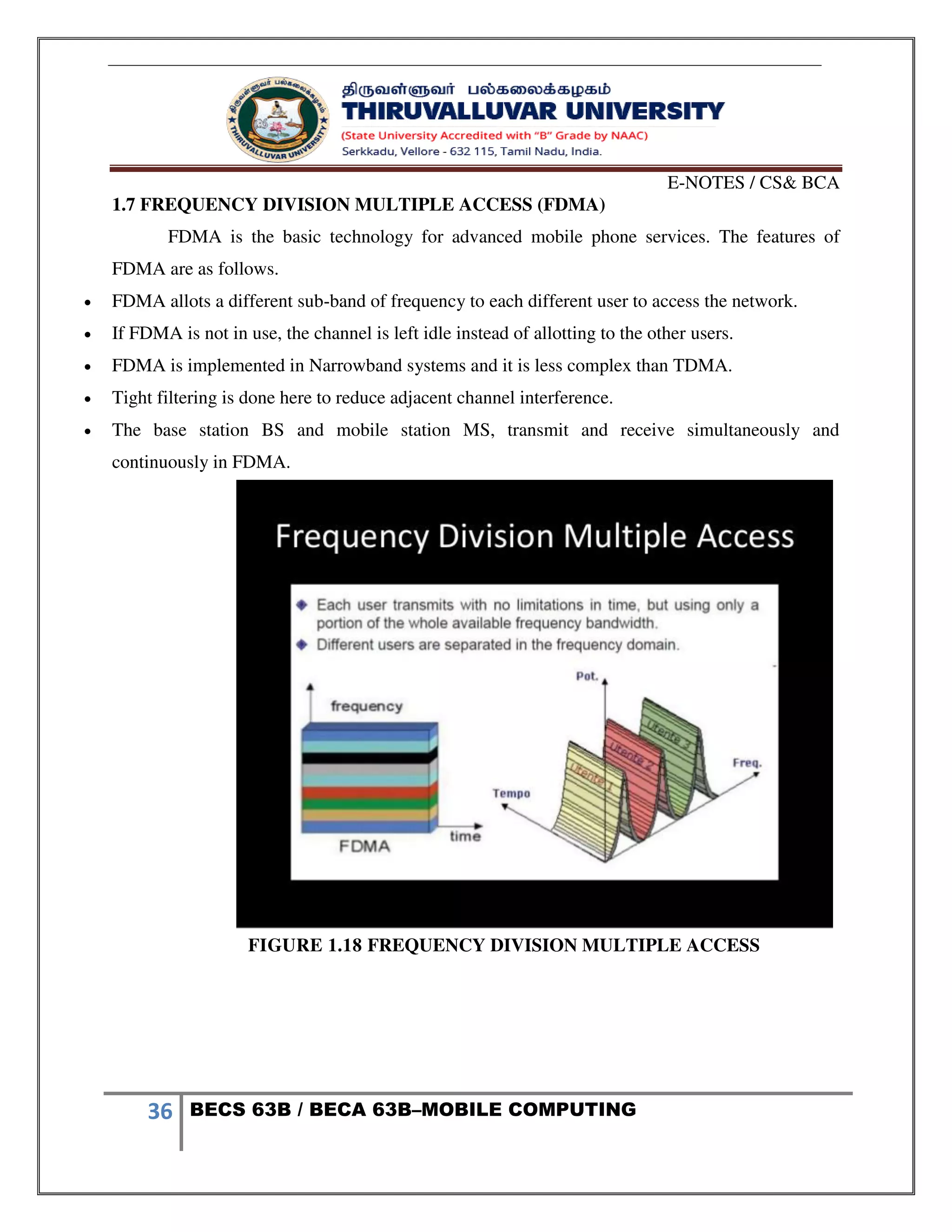 E-NOTES / CS& BCA
36 BECS 63B / BECA 63B–MOBILE COMPUTING
1.7 FREQUENCY DIVISION MULTIPLE ACCESS (FDMA)
FDMA is the basic technology for advanced mobile phone services. The features of
FDMA are as follows.
 FDMA allots a different sub-band of frequency to each different user to access the network.
 If FDMA is not in use, the channel is left idle instead of allotting to the other users.
 FDMA is implemented in Narrowband systems and it is less complex than TDMA.
 Tight filtering is done here to reduce adjacent channel interference.
 The base station BS and mobile station MS, transmit and receive simultaneously and
continuously in FDMA.
FIGURE 1.18 FREQUENCY DIVISION MULTIPLE ACCESS
 
