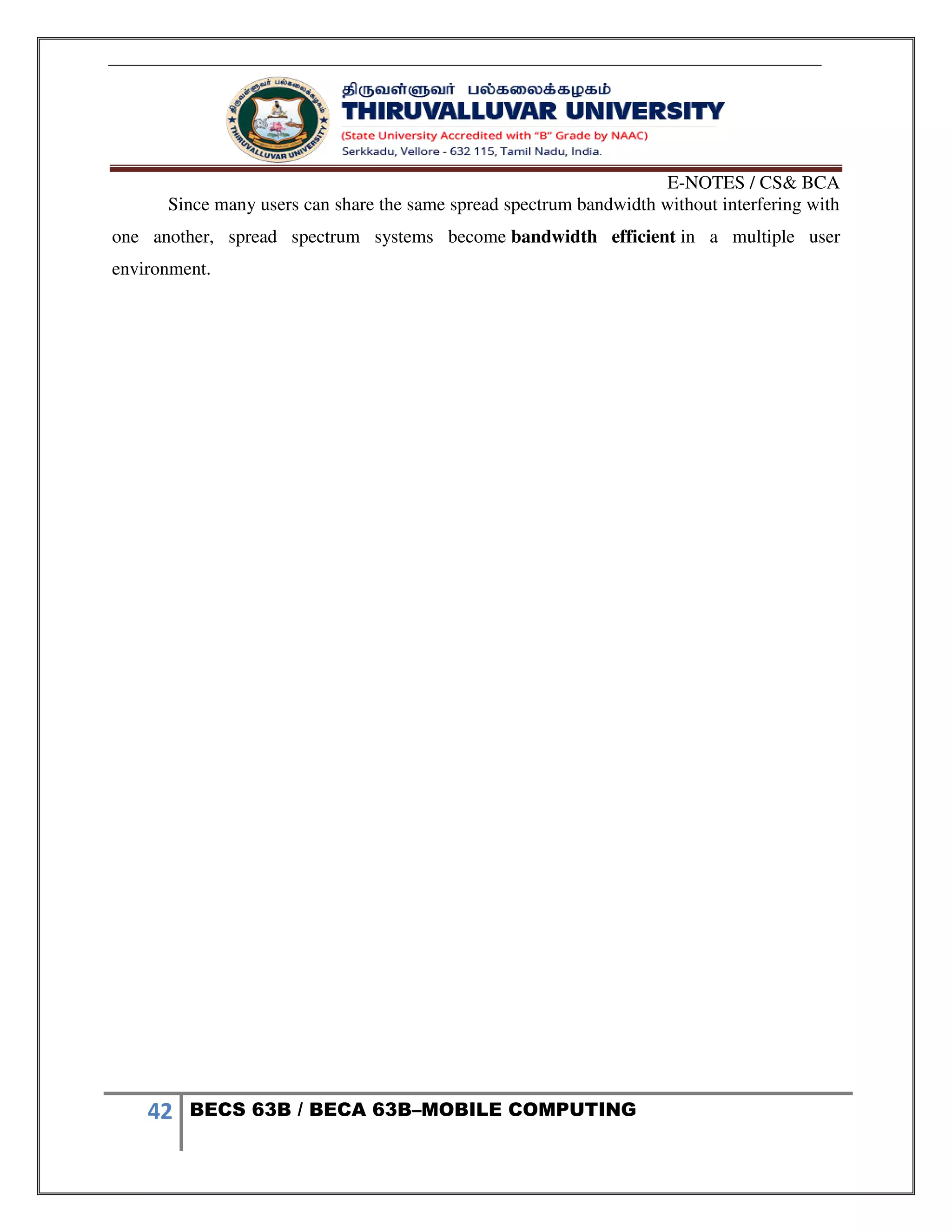 E-NOTES / CS& BCA
42 BECS 63B / BECA 63B–MOBILE COMPUTING
Since many users can share the same spread spectrum bandwidth without interfering with
one another, spread spectrum systems become bandwidth efficient in a multiple user
environment.
 