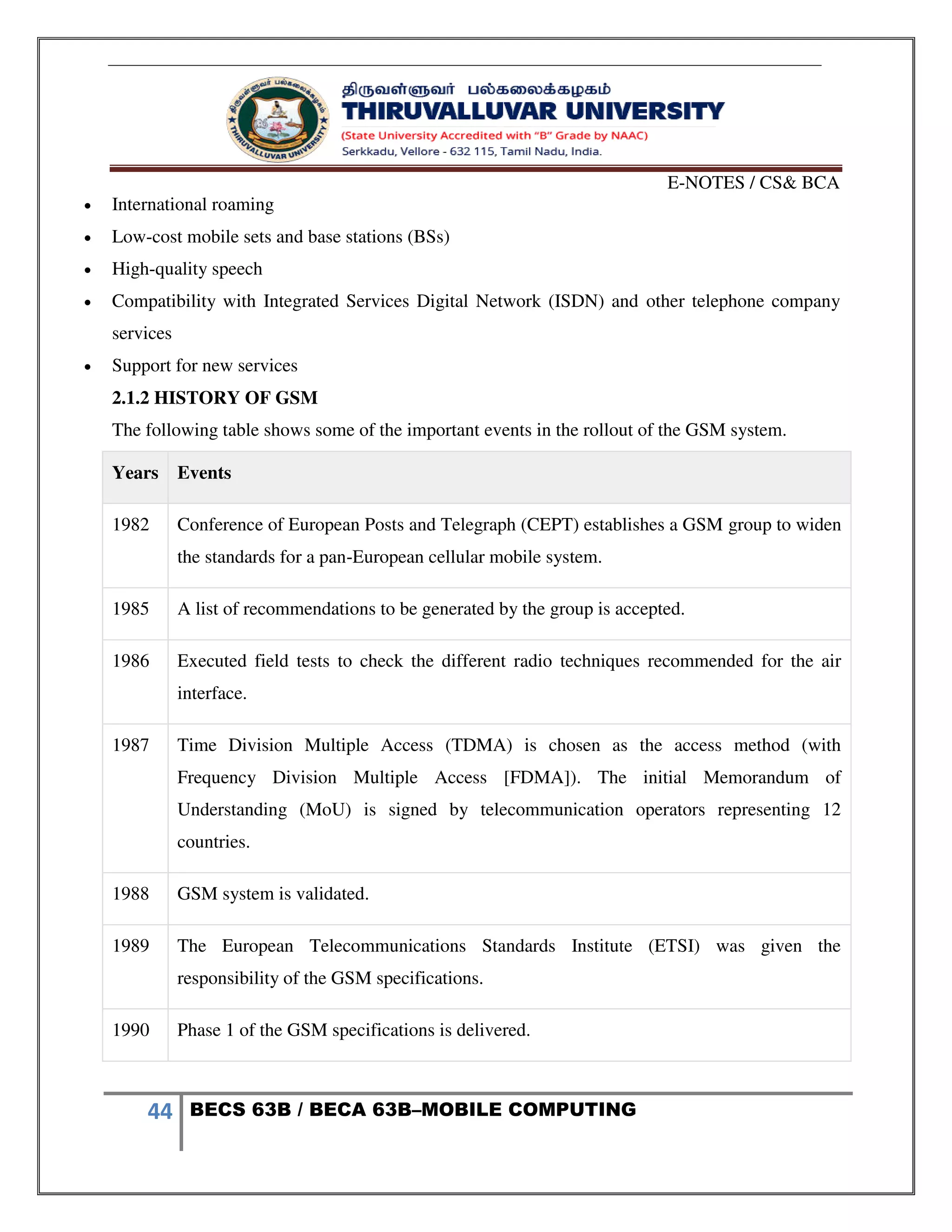 E-NOTES / CS& BCA
44 BECS 63B / BECA 63B–MOBILE COMPUTING
 International roaming
 Low-cost mobile sets and base stations (BSs)
 High-quality speech
 Compatibility with Integrated Services Digital Network (ISDN) and other telephone company
services
 Support for new services
2.1.2 HISTORY OF GSM
The following table shows some of the important events in the rollout of the GSM system.
Years Events
1982 Conference of European Posts and Telegraph (CEPT) establishes a GSM group to widen
the standards for a pan-European cellular mobile system.
1985 A list of recommendations to be generated by the group is accepted.
1986 Executed field tests to check the different radio techniques recommended for the air
interface.
1987 Time Division Multiple Access (TDMA) is chosen as the access method (with
Frequency Division Multiple Access [FDMA]). The initial Memorandum of
Understanding (MoU) is signed by telecommunication operators representing 12
countries.
1988 GSM system is validated.
1989 The European Telecommunications Standards Institute (ETSI) was given the
responsibility of the GSM specifications.
1990 Phase 1 of the GSM specifications is delivered.
 