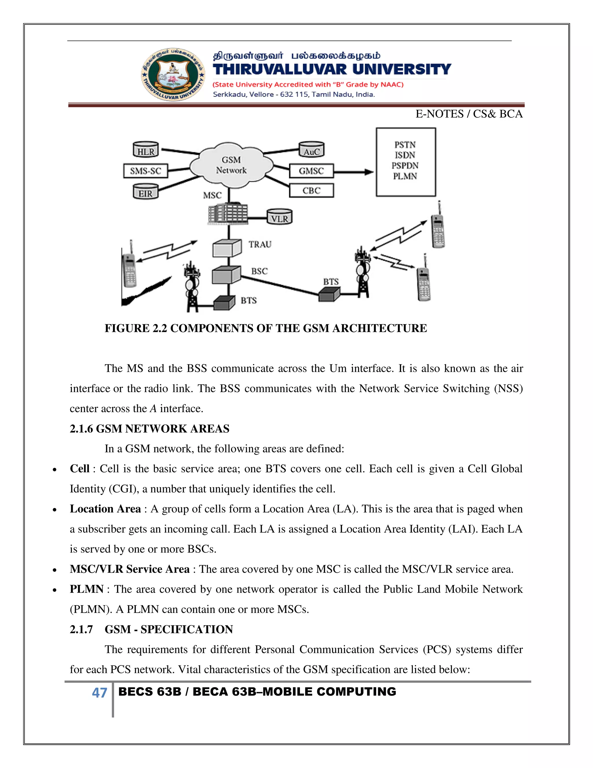 E-NOTES / CS& BCA
47 BECS 63B / BECA 63B–MOBILE COMPUTING
FIGURE 2.2 COMPONENTS OF THE GSM ARCHITECTURE
The MS and the BSS communicate across the Um interface. It is also known as the air
interface or the radio link. The BSS communicates with the Network Service Switching (NSS)
center across the A interface.
2.1.6 GSM NETWORK AREAS
In a GSM network, the following areas are defined:
 Cell : Cell is the basic service area; one BTS covers one cell. Each cell is given a Cell Global
Identity (CGI), a number that uniquely identifies the cell.
 Location Area : A group of cells form a Location Area (LA). This is the area that is paged when
a subscriber gets an incoming call. Each LA is assigned a Location Area Identity (LAI). Each LA
is served by one or more BSCs.
 MSC/VLR Service Area : The area covered by one MSC is called the MSC/VLR service area.
 PLMN : The area covered by one network operator is called the Public Land Mobile Network
(PLMN). A PLMN can contain one or more MSCs.
2.1.7 GSM - SPECIFICATION
The requirements for different Personal Communication Services (PCS) systems differ
for each PCS network. Vital characteristics of the GSM specification are listed below:
 