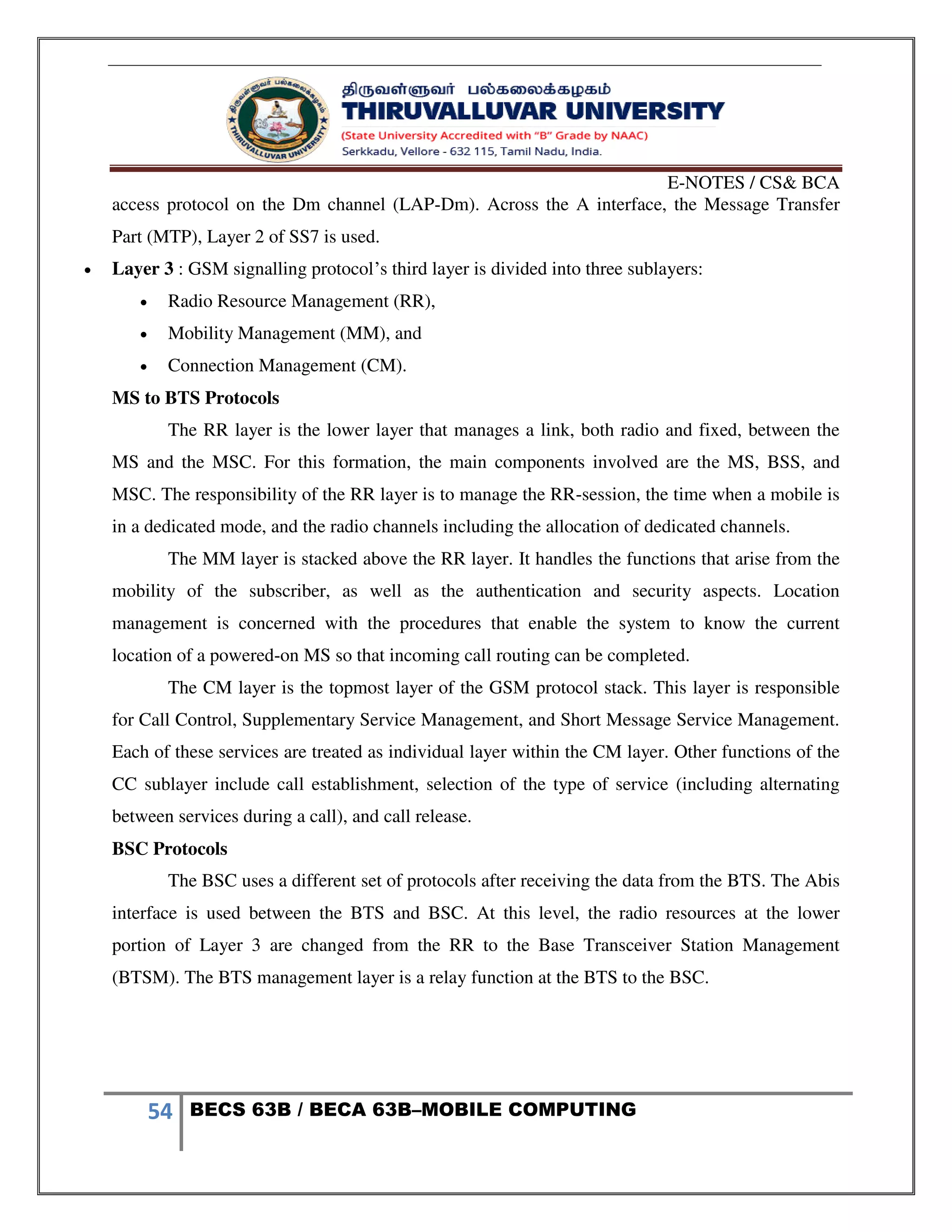E-NOTES / CS& BCA
54 BECS 63B / BECA 63B–MOBILE COMPUTING
access protocol on the Dm channel (LAP-Dm). Across the A interface, the Message Transfer
Part (MTP), Layer 2 of SS7 is used.
 Layer 3 : GSM signalling protocol’s third layer is divided into three sublayers:
 Radio Resource Management (RR),
 Mobility Management (MM), and
 Connection Management (CM).
MS to BTS Protocols
The RR layer is the lower layer that manages a link, both radio and fixed, between the
MS and the MSC. For this formation, the main components involved are the MS, BSS, and
MSC. The responsibility of the RR layer is to manage the RR-session, the time when a mobile is
in a dedicated mode, and the radio channels including the allocation of dedicated channels.
The MM layer is stacked above the RR layer. It handles the functions that arise from the
mobility of the subscriber, as well as the authentication and security aspects. Location
management is concerned with the procedures that enable the system to know the current
location of a powered-on MS so that incoming call routing can be completed.
The CM layer is the topmost layer of the GSM protocol stack. This layer is responsible
for Call Control, Supplementary Service Management, and Short Message Service Management.
Each of these services are treated as individual layer within the CM layer. Other functions of the
CC sublayer include call establishment, selection of the type of service (including alternating
between services during a call), and call release.
BSC Protocols
The BSC uses a different set of protocols after receiving the data from the BTS. The Abis
interface is used between the BTS and BSC. At this level, the radio resources at the lower
portion of Layer 3 are changed from the RR to the Base Transceiver Station Management
(BTSM). The BTS management layer is a relay function at the BTS to the BSC.
 