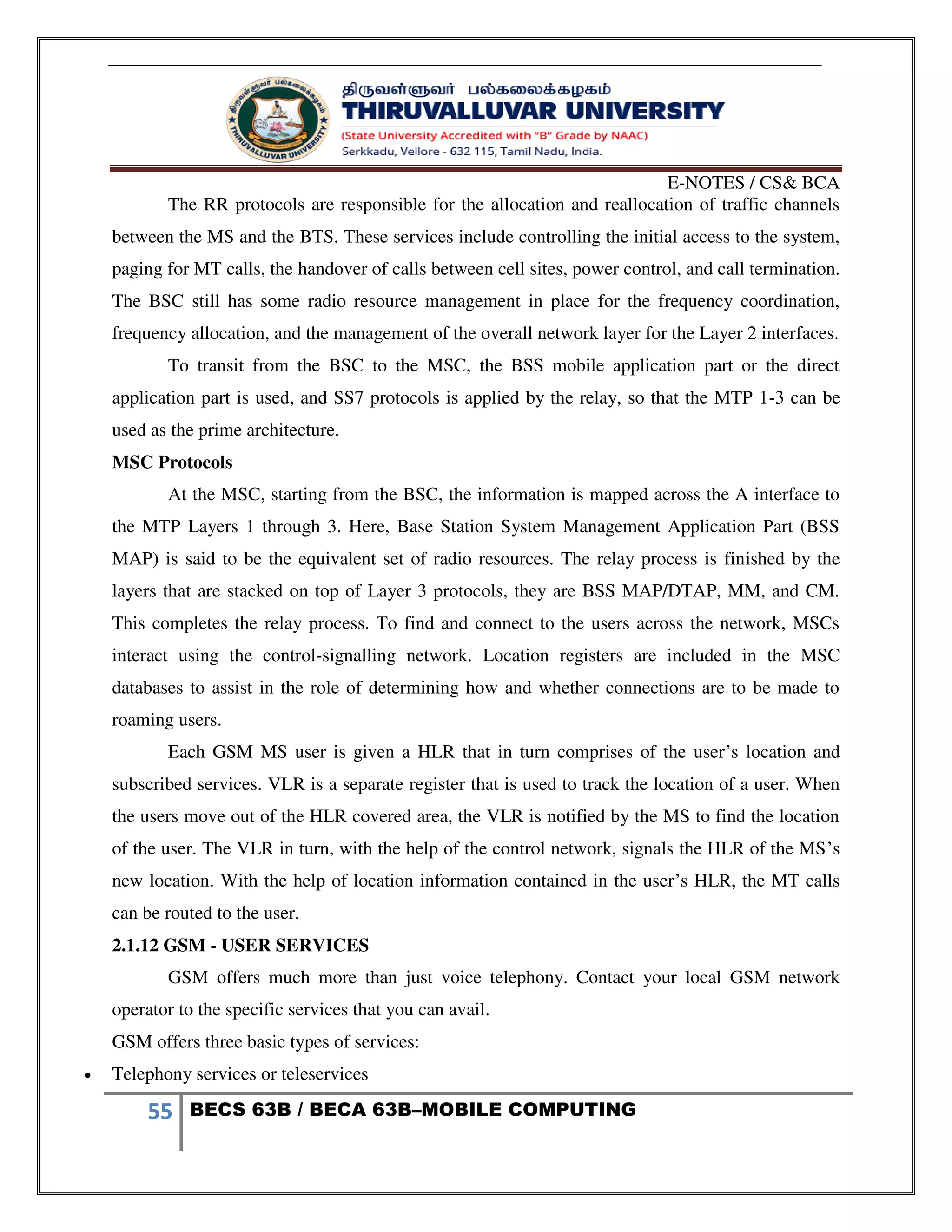 E-NOTES / CS& BCA
55 BECS 63B / BECA 63B–MOBILE COMPUTING
The RR protocols are responsible for the allocation and reallocation of traffic channels
between the MS and the BTS. These services include controlling the initial access to the system,
paging for MT calls, the handover of calls between cell sites, power control, and call termination.
The BSC still has some radio resource management in place for the frequency coordination,
frequency allocation, and the management of the overall network layer for the Layer 2 interfaces.
To transit from the BSC to the MSC, the BSS mobile application part or the direct
application part is used, and SS7 protocols is applied by the relay, so that the MTP 1-3 can be
used as the prime architecture.
MSC Protocols
At the MSC, starting from the BSC, the information is mapped across the A interface to
the MTP Layers 1 through 3. Here, Base Station System Management Application Part (BSS
MAP) is said to be the equivalent set of radio resources. The relay process is finished by the
layers that are stacked on top of Layer 3 protocols, they are BSS MAP/DTAP, MM, and CM.
This completes the relay process. To find and connect to the users across the network, MSCs
interact using the control-signalling network. Location registers are included in the MSC
databases to assist in the role of determining how and whether connections are to be made to
roaming users.
Each GSM MS user is given a HLR that in turn comprises of the user’s location and
subscribed services. VLR is a separate register that is used to track the location of a user. When
the users move out of the HLR covered area, the VLR is notified by the MS to find the location
of the user. The VLR in turn, with the help of the control network, signals the HLR of the MS’s
new location. With the help of location information contained in the user’s HLR, the MT calls
can be routed to the user.
2.1.12 GSM - USER SERVICES
GSM offers much more than just voice telephony. Contact your local GSM network
operator to the specific services that you can avail.
GSM offers three basic types of services:
 Telephony services or teleservices
 